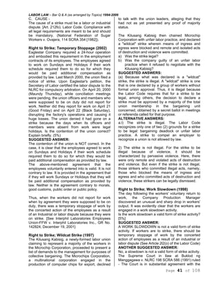 LABOR LAW – Bar Q & A (as arranged by Topics) 1994-2006
Page 41 of 108
C. CAUSE -
The cause of a strike must be a labor or industrial
dispute. [Art. 212fo). Labor Code. Compliance with
all legal requirements are meant to be and should
be mandatory. (National Federation of Sugar
Workers v. Ovajera, 114 SCRA 354 [1982]).
Right to Strike; Temporary Stoppage (2002)
Eaglestar Company required a 24-hour operation
and embodied this requirement in the employment
contracts of its employees. The employees agreed
to work on Sundays and Holidays if their work
schedule required them to do so for which they
would be paid additional compensation as
provided by law. Last March 2000, the union filed a
notice of strike. Upon Eaglestar's petition, the
Secretary of Labor certified the labor dispute to the
NLRC for compulsory arbitration. On April 20, 2000
(Maundy Thursday), while conciliation meetings
were pending, the union officers and members who
were supposed to be on duty did not report for
work. Neither did they report for work on April 21
(Good Friday) and on April 22 (Black Saturday),
disrupting the factory's operations and causing it
huge losses. The union denied it had gone on a
strike because the days when its officers and
members were absent from work were legal
holidays. Is the contention of the union correct?
Explain briefly. (5%)
SUGGESTED ANSWER:
The contention of the union is NOT correct. In the
case, it is clear that the employees agreed to work
on Sundays and Holidays if their work schedule
required them to do so for which they would be
paid additional compensation as provided by law.
The above-mentioned agreement that the
employees voluntarily entered into is valid. It is not
contrary to law. It is provided in the agreement that
if they will work Sundays or Holidays that they will
be paid additional compensation as provided by
law. Neither is the agreement contrary to morals,
good customs, public order or public policy.
Thus, when the workers did not report for work
when by agreement they were supposed to be on
duty, there was a temporary stoppage of work by
the concerted action of the employees as a result
of an Industrial or labor dispute because they were
on strike. [See Interphil Laboratories Employees
Union-FFW v. Interphil Laboratories Inc., GR No.
142824, December 19, 2001}
Right to Strike; Wildcat Strike (1997)
The Kilusang Kabisig, a newly-formed labor union
claiming to represent a majority of the workers in
the Microchip Corporation, proceeded to present a
list of demands to the management for purposes of
collective bargaining. The Microchips Corporation,
a multinational corporation engaged in the
production of computer chips for export, declined
to talk with the union leaders, alleging that they
had not as yet presented any proof of majority
status.
The Kilusang Kabisig then chained Microchip
Corporation with unfair labor practice, and declared
a "wildcat" strike wherein means of ingress and
egress were blocked and remote and isolated acts
of destruction and violence were committed.
a) Was the strike legal?
b) Was the company guilty of an unfair labor
practice when it refused to negotiate with the
Kilusang Kabisig?
SUGGESTED ANSWERS:
(a) Because what was declared is a "wildcat"
strike, the strike is illegal. A "wildcat" strike is one
that is one declared by a group of workers without
formal union approval. Thus, it is illegal because
the Labor Code requires that for a strike to be
legal, among others, the decision to declare a
strike must be approved by a majority of the total
union membership in the bargaining unit
concerned, obtained by a secret ballot in meetings
or referenda called for that purpose.
ALTERNATIVE ANSWERS:
a.l) The strike is illegal. The Labor Code
recognizes only one of two (2) grounds for a strike
to be legal: bargaining deadlock or unfair labor
practice. A strike to compel an employer to
recognize a union is not allowed by law.
2) The strike is not illegal. For the strike to be
illegal because of violence, it should be
characterized by pervasive violence. Here, there
were only remote and violated acts of destruction
and violence. But even if the strike is not illegal,
those strikers who committed illegal acts, namely,
those who blocked the means of ingress and
egress and who committed acts of destruction and
violence, these strikers can be legally dismissed.
Right to Strike; Work Slowdown (1998)
The day following the workers' voluntary return to
work, the Company Production Manager
discovered an unusual and sharp drop in workers'
output. It was evidently clear that the workers are
engaged in a work slowdown activity.
Is the work slowdown a valid form of strike activity?
[5%]
SUGGESTED ANSWER:
A WORK SLOWDOWN is not a valid form of strike
activity. If workers are to strike, there should be
temporary stoppage of work by the concerted
action of employees as a result of an industrial or
labor dispute (See Article 2l2(o) of the Labor Code)
ANOTHER SUGGESTED ANSWER:
No, a slowdown is not a valid form of strike activity.
The Supreme Court in Ilaw at Buklod ng
Manggagawa v. NLRC 198 SCRA 586 (1991) ruled
- The Court is in substantial agreement with the
 
