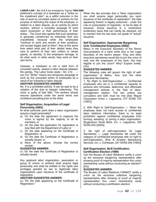 LABOR LAW – Bar Q & A (as arranged by Topics) 1994-2006
Page 42 of 108
petitioner's concept of a slowdown as a "strike on
the installment plan", as a willful reduction in the
rate of work by conceited action of workers for the
purpose of restricting the output of the employer, in
relation to a labor dispute, as an activity by which
workers, without a complete stoppage of work
retard production or their performance of their
duties... The Court also agrees that such slowdown
is generally condemned as inherently illicit and
unjustifiable, because while the employees
"continue to work and remain at their positions,
and accept wages paid to them", they at the same
time select what part of their alloted tasks they
care to perform of their own volition or refuse
openly, or secretly, to the employers damage, to
do other work; in other words, they work on their
own terms.
Likewise, a slowdown is not a valid form of
concerted activity, absent a labor dispute between
the parties. The Labor Code reads - Art. 212. . –
xxx Co) "Strike" means any temporary stoppage of
work by the concerted action of employees as a
result of an industrial or labor dispute.
ANOTHER SUGGESTED ANSWER:
No. It is a prohibited activity. It can be said to be a
violation of the duty to bargain collectively. The
union is guilty of bad faith. The workers should
resume operations under the same terms and
conditions prevailing prior to the strike.
Self Organization; Acquisition of Legal
Personality (2003)
At what particular point does a labor organization
acquire a legal personality?
a) On the date the agreement to organize the
union is signed by the majority of all its
members; or
b) On the date the application for registration is
duly filed with the Department of Labor or
c) On the date appearing on the Certificate of
Registration; or
d) On the date the Certificate of Registration is
actually issued; or
e) None of the above, Choose the correct
answer.
SUGGESTED ANSWER:
d.) On the date the Certificate of Registration is
actually issued.
Any applicant labor organization, association or
group of unions or workers shall acquire legal
personality and shall be entitled to the rights and
privileges granted by law to legitimate labor
organizations upon issuance of the certificate of
registration.
ANOTHER SUGGESTED ANSWER:
(c) "On the date appearing on the Certificate of
Registration."
When the law provides that a "labor organization
xxx shall acquire legal personality xxx upon
issuance of the certificate of registration", the date
appearing therein is legally presumed - under the
rule on presumption of regularity - to be its date of
issuance. Actual issuance is a contentious
evidentiary issue that can hardly be resolved, not
to mention that the law does not speak of "actual"
issuance.
Self Organization; Appropriate Bargaining
Unit; Confidential Employees (2002)
Malou is the Executive Secretary of the Senior
Vice-president of a bank while Ana is the Legal
Secretary of the bank's lawyer. They and other
executive secretaries would like to join the union of
rank and file employees of the bank. Are they
eligible to join the union? Why? Explain briefly.
(3%)
SUGGESTED ANSWER:
The following rules will govern the right of self-
organization of Malou, Ana, and the other
Executive Secretaries;
1. No Right to Self-Organization — Confidential
employees who act in a confidential capacity to
persons who formulate, determine, and effectuate
management policies in the field of labor-
management relation. The two criteria are
cumulative and both must be met [San Miguel
Corporation Union v. Laguesma, 277 SCRA 370
(1997)]
2. With Right to Self-Organization — When the
employee does not have access to confidential
labor relations information, there is no legal
prohibition against confidential employees from
forming, assisting, or joining a labor organization.
[Sugbuanon Rural Bank, Inc. v. Laguesma, 324
SCRA 425 (2000)]
3. No right of self-organization for Legal
Secretaries — Legal Secretaries fall under the
category of confidential employees with no right to
serf-organization. [Pier & Arrastre Stevedoring
Services, Inc. v, Confesser, 241 SCRA 294 (1995)]
Self Organization; BLR Certification;
Certification Election (1998)
Can the Bureau of Labor Relations certify a union
as the exclusive bargaining representative after
showing proof of majority representation thru union
membership cards without conducting an election?
[5%]
SUGGESTED ANSWER:
The Bureau of Labor Relations CANNOT certify a
union as the exclusive collective bargaining
representative after showing of proof of majority
representation thru union membership cards
without conducting a certification election.
 