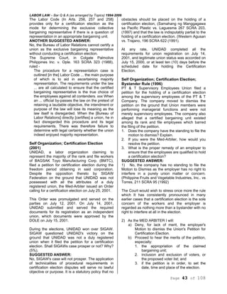 LABOR LAW – Bar Q & A (as arranged by Topics) 1994-2006
Page 43 of 108
The Labor Code (In Arts. 256, 257 and 258}
provides only for a certification election as the
mode for determining the exclusive collective
bargaining representative if there is a question of
representation in an appropriate bargaining unit.
ANOTHER SUGGESTED ANSWER:
No, the Bureau of Labor Relations cannot certify a
union as the exclusive bargaining representative
without conducting a certification election.
The Supreme Court, in Colgate Palmolive
Philippines Inc. v. Ople. 163 SCRA 323 (1988),
ruled -
The procedure for a representation case is
outlined [in the] Labor Code ... the main purpose
of which is to aid in ascertaining majority
representation. The requirements under the law
... are all calculated to ensure that the certified
bargaining representative is the true choice of
the employees against all contenders. xxx When
an ... official by-passes the law on the pretext of
retaining a laudable objective, the intendment or
purpose of the law will lose its meaning as the
law itself is disregarded. When the [Bureau of
Labor Relations] directly [certifies] a union, he in
fact disregarded this procedure and its legal
requirements. There was therefore failure to
determine with legal certainty whether the union
indeed enjoyed majority representation.
Self Organization; Certification Election
(2001)
UNIDAD, a labor organization claiming to
represent the majority of the rank and file workers
of BAGSAK Toyo Manufacturing Corp. (BMTC),
filed a petition for certification election during the
freedom period obtaining in said corporation.
Despite the opposition thereto by SIGAW
Federation on the ground that UNIDAD was not
possessed with all the attributes of a duly
registered union, the Med-Arbiter issued an Order
calling for a certification election on July 25, 2001.
This Order was promulgated and served on the
parties on July 12, 2001. On July 14, 2001,
UNIDAD submitted and served the required
documents for its registration as an independent
union, which documents were approved by the
DOLE on July 15, 2001.
During the elections, UNIDAD won over SIGAW.
SIGAW questioned UNIDAD's victory on the
ground that UNIDAD was not a duly registered
union when it filed the petition for a certification
election. Shall SIGAWs case prosper or not? Why?
(5%).
SUGGESTED ANSWER:
No, SIGAW's case will not prosper. The application
of technicalities of procedural requirements in
certification election disputes will serve no lawful
objective or purpose. It is a statutory policy that no
obstacles should be placed on the holding of a
certification election, (Samahang ng Manggagawa
sa Pacific Plastic vs. Laguesma 267 SCRA 203,
(1997) and that the law is indisputably partial to the
holding of a certification election. (Western Agusan
vs. Trajano, 196 SCRA 622 (1991).
At any rate, UNIDAD completed all the
requirements for union registration on July 14,
2001, and legitimate union status was accorded on
July 15, 2000, or at least ten (10) days before the
scheduled date for holding the Certification
Election.
Self Organization; Certification Election;
Bystander Rule (1996)
PT & T Supervisory Employees Union filed a
petition for the holding of a certification election
among the supervisory employees of the PT & T
Company. The company moved to dismiss the
petition on the ground that Union members were
performing managerial functions and were not
merely supervisory employees. The company also
alleged that a certified bargaining unit existed
among its rank and file employees which barred
the filing of the petition.
1. Does the company have the standing to file the
motion to dismiss? Explain.
2. If you were the Med-Arbiter, how would you
resolve the petition.
3. What is the proper remedy of an employer to
ensure that the employees are qualified to hold
a certification election?
SUGGESTED ANSWER:
1) No, the company has no standing to file the
Motion to Dismiss as the employer has no right to
interfere in a purely union matter or concern.
(Philippine Fruits and Vegetable Industries, Inc.. vs
Torres, 211 SCRA 95 (1992)
The Court would wish to stress once more the rule
which It has consistently pronounced in many
earlier cases that a certification election is the sole
concern of the workers and the employer is
regarded as nothing more than a bystander with no
right to interfere at all in the election.
2) As the MED ARBITER I will:
a) Deny, for lack of merit, the employer's
Motion to dismiss the Union's Petition for
Certification Election.
b) Proceed to hear the merits of the petition,
especially:
1. the appropriation of the claimed
bargaining unit;
2. inclusion and exclusion of voters, or
the proposed voter list; and
3. if the petition is in order, to set the
date, time and place of the election.
 