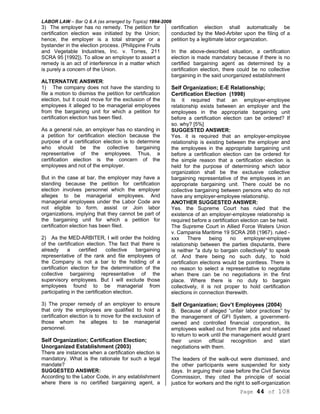 LABOR LAW – Bar Q & A (as arranged by Topics) 1994-2006
Page 44 of 108
3) The employer has no remedy. The petition for
certification election was initiated by the Union;
hence, the employer is a total stranger or a
bystander in the election process. (Philippine Fruits
and Vegetable Industries, Inc. v. Torres, 211
SCRA 95 [1992]). To allow an employer to assert a
remedy is an act of interference in a matter which
is purely a concern of the Union.
ALTERNATIVE ANSWER:
1) The company does not have the standing to
file a motion to dismiss the petition for certification
election, but it could move for the exclusion of the
employees it alleged to be managerial employees
from the bargaining unit for which a petition for
certification election has been filed.
As a general rule, an employer has no standing in
a petition for certification election because the
purpose of a certification election is to determine
who should be the collective bargaining
representative of the employees. Thus, a
certification election is the concern of the
employees and not of the employer.
But in the case at bar, the employer may have a
standing because the petition for certification
election involves personnel which the employer
alleges to be managerial employees. And
managerial employees under the Labor Code are
not eligible to form, assist or Join labor
organizations, implying that they cannot be part of
the bargaining unit for which a petition for
certification election has been filed.
2) As the MED-ARBITER, I will order the holding
of the certification election. The fact that there is
already a certified collective bargaining
representative of the rank and file employees of
the Company is not a bar to the holding of a
certification election for the determination of the
collective bargaining representative of the
supervisory employees. But I will exclude those
employees found to be managerial from
participating in the certification election.
3) The proper remedy of an employer to ensure
that only the employees are qualified to hold a
certification election is to move for the exclusion of
those whom he alleges to be managerial
personnel.
Self Organization; Certification Election;
Unorganized Establishment (2003)
There are instances when a certification election is
mandatory. What is the rationale for such a legal
mandate?
SUGGESTED ANSWER:
According to the Labor Code, in any establishment
where there is no certified bargaining agent, a
certification election shall automatically be
conducted by the Med-Arbiter upon the filing of a
petition by a legitimate labor organization.
In the above-described situation, a certification
election is made mandatory because if there is no
certified bargaining agent as determined by a
certification election, there could be no collective
bargaining in the said unorganized establishment
Self Organization; E-E Relationship;
Certification Election (1998)
Is it required that an employer-employee
relationship exists between an employer and the
employees in the appropriate bargaining unit
before a certification election can be ordered? If
so. why? [5%]
SUGGESTED ANSWER:
Yes. it is required that an employer-employee
relationship is existing between the employer and
the employees in the appropriate bargaining unit
before a certification election can be ordered for
the simple reason that a certification election is
held for the purpose of determining which labor
organization shall be the exclusive collective
bargaining representative of the employees in an
appropriate bargaining unit. There could be no
collective bargaining between persons who do not
have any employer-employee relationship.
ANOTHER SUGGESTED ANSWER:
Yes. the Supreme Court has ruled that the
existence of an employer-employee relationship is
required before a certification election can be held.
The Supreme Court in Allied Force Waters Union
v. Campania Maritime 19 SCRA 268 (1967). ruled -
xxx There being no employer-employee
relationship between the parties disputants, there
is neither "a duty to bargain collectively" to speak
of. And there being no such duty, to hold
certification elections would be pointless. There is
no reason to select a representative to negotiate
when there can be no negotiations in the first
place. Where there is no duty to bargain
collectively, it is not proper to hold certification
elections in connection therewith.
Self Organization; Gov’t Employees (2004)
B. Because of alleged “unfair labor practices” by
the management of GFI System, a government-
owned and controlled financial corporation, its
employees walked out from their jobs and refused
to return to work until the management would grant
their union official recognition and start
negotiations with them.
The leaders of the walk-out were dismissed, and
the other participants were suspended for sixty
days. In arguing their case before the Civil Service
Commission, they cited the principle of social
justice for workers and the right to self-organization
 