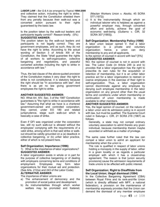 LABOR LAW – Bar Q & A (as arranged by Topics) 1994-2006
Page 45 of 108
and collective action, including the right to strike.
They claimed that the Constitution shielded them
from any penalty because their walk-out was a
concerted action pursuant to their rights
guaranteed by the basic law.
Is the position taken by the walk-out leaders and
participants legally correct? Reason briefly. (5%)
SUGGESTED ANSWER:
The position taken by the walk-out leaders and
participants is not legally correct. They are
government employees, and as such, they do not
have the right to strike. According to the actual
wording of Section 3 of Article XIII of the
Constitution, the State "shall guarantee the rights
of all workers to self-organization, collective
bargaining and negotiations, and peaceful
concerted activities including the right to strike in
accordance with law."
Thus, the last clause of the above-quoted provision
of the Constitution makes it very clear: the right to
strike is not constitutional, it is statutory because
the right should be "in accordance with law". And
there is as yet no law giving government
employees the right to strike.
ANOTHER SUGGESTED ANSWER:
NO. What Art. XIV, Sec. 3 of the 1987 Constitution
guarantees is "the right to strike in accordance with
law." Assuming that what we have is a chartered
government-owned and controlled corporation,
they cannot, under EO 180 and related
jurisprudence, stage such walk-out which is
basically a case of strike.
Even if GFI was organized under the corporation
law, still no such walk-out is allowed without the
employees' complying with the requirements of a
valid strike, among which is that said strike or walk-
out should be validly grounded on a (a) deadlock in
collective bargaining, or (b) unfair labor practice,
either of which is not present here.
Self Organization; Importance (1996)
1) What is the importance of labor organizations?
SUGGESTED ANSWER:
A labor organization exists in whole or in part for
the purpose of collective bargaining or of dealing
with employers concerning terms and conditions of
employment. Employees may form labor
organizations for their mutual aid and protection.
(See Arts. 212(a) and 243 of the Labor Code)
ALTERNATIVE ANSWER:
The importance of labor unions are:
a) The enhancement of democracy and the
promotion of social justice and development.
b) As instrumentalities through which worker
welfare may be promoted and fostered,
(Mactan Workers Union v. Aboitiz, 45 SCRA
577 (1972|)
c) It is the instrumentality through which an
individual laborer who is helpless as against a
powerful employer may, through concerted
effort and activity, achieve the goal of
economic well-being. (Gullarno v. CIR, 32
SCRA 307 [1993]).
Self Organization; Membership Policy (1998)
A labor union lawyer opined V. that a labor
organization is a private and voluntary
organization; hence, a union can deny
membership to any and all applicants.
Is the opinion of counsel in accord with law? [5%]
SUGGESTED ANSWER:
NO, the opinion of counsel is not in accord with
law. The Labor Code (in Article 249 (a and b)
provides that a labor organization has the right to
prescribe its own rules for the acquisition or
retention of membership, but it is an unfair labor
practice act for a labor organization to restrain or
coerce employees in the exercise of their right to
self-organization. Thus, a labor organization
cannot discriminate against any employee by
denying such employee membership in the labor
organization on any ground other than the usual
terms and conditions under which membership or
continuation of union membership is made
available to other members.
ANOTHER SUGGESTED ANSWER:
Yes, the legal opinion of counsel, on the nature of
a labor union and its admission policy is in accord
with law, but must be qualified. The Supreme Court
ruled in Salunga v. CIR, 21 SCRA 216 (1967) as
follows:
Generally, a state may not compel ordinary
voluntary association to admit thereto any given
individual, because membership therein maybe
accorded or withheld as a matter of privilege.
The same case further ruled that the law can
compel a labor union to admit an applicant for
membership when the union is -
The rule is qualified in respect of labor unions
holding a monopoly in the supply of labor, either
in a given locality or as regards a particular
employer with which it has a closed-shop
agreement. The reason is that [union security
provisions] cause the admission requirements of
trade unions to be affected with public interest.
Self Organization; Right to Disaffiliate from
the Local Union; illegal dismissal (1994)
In the Collective Bargaining Agreement (CBA)
between Royal Films and its rank-and-file Union
(which is directly affiliated with MFF, a national
federation), a provision on the maintenance of
membership expressly provides that the Union can
demand the dismissal of any member employee
 
