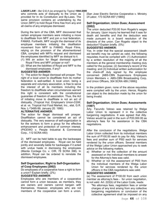 LABOR LAW – Bar Q & A (as arranged by Topics) 1994-2006
Page 46 of 108
who commits acts of disloyalty to the Union as
provided for In its Constitution and By-Laws. The
same provision contains an undertaking by the
Union (MFF) to hold Royal Films free from any and
all claims of any employee dismissed.
During the term of the CBA, MFF discovered that
certain employee members were initiating a move
to disaffiliate from MFF and join a rival federation,
FAMAS. Forthwith, MFF sought the dismissal of its
employee members initiating the disafiliation
movement from MFF to FAMAS. Royal Films,
relying on the provision of the aforementioned
CBA, complied with MFFs request and dismissed
the employees Identified by MFF as disloyal to it.
(1) Will an action for Illegal dismissal against
Royal Films and MFF prosper or not?
(2) What are the liabilities of Royal and MFF to the
dismissed employees, if any?
SUGGESTED ANSWER:
1) The action for illegal dismissal will prosper. The
right of a local union to disaffiliate from its mother
federation is well-settled. A local union, being a
separate and voluntary association, is free to serve
the interest of all its members including the
freedom to disaffiliate when circumstances warrant
this right is consistent with the constitutional
guarantee of freedom of association. Thus, the Act
of initiating move to disaffiliate is not an act of
disloyalty. (Tropical Hut. Employee's Union-CGW,
et al. vs. Tropical Hut Food Market, Inc., etal, G.R.
Nos. L-^3495-99, January 20. 1990)
ALTERNATIVE ANSWER:
The action for illegal dismissal will prosper.
Disaffiliation cannot be considered an act of
disloyalty. The very essence of self-organization is
for the workers to form a group for the effective
enhancement and protection of common interest.
(PICEWO v. People Industrial & Commercial
Corp., 112 SCRA 440)
2) MFF can be held liable to pay the backwages
of the dismissed employees. Royal can be held
jointly and severally liable for backwages if it acted
with undue haste in dismissing the employees
(Manila Cordage Co. v. CIR, 78 SCRA 398). In
addition, Royal can be ordered to reinstate the
dismissed employees.
Self Organization; Right to Self-Organization
of Coop Employees (2002)
Do employees of a cooperative have a right to form
a union? Explain briefly. (2%)
SUGGESTED ANSWER:
Employees who are members of a cooperative
cannot form a union because, as members, they
are owners and owners cannot bargain with
themselves. However, employees who are not
members of the cooperative can form a union.
[San Jose Electric Service Cooperative v. Ministry
of Labor, 173 SCRA 697 (1989)]
Self Organization; Union Dues; Assessment
(2002)
The union deducted P20.00 from Rogelio's wages
for January. Upon inquiry he learned that it was for
death aid benefits and that the deduction was
made pursuant to a board resolution of the
directors of the union. Can Rogelio object to the
deduction? Explain briefly. (5%)
SUGGESTED ANSWER:
Yes. In order that the special assessment (death
aid benefit) may be upheld as valid, the following
requisites must be compiled with: (1) Authorization
by a written resolution of the majority of all the
members at the general membership meeting duly
called for the purpose; (2) Secretary's record of the
meeting; and (3) Individual written authorization for
the check-off duly signed by the employee
concerned. [ABS-CBN Supervisors Employees
Union Members v. ABS-CBN Broadcasting Corp,
and Union Officers, 304 SCRA 489 (1999)]
In the problem given, none of the above requisites
were complied with by the union. Hence, Rogelio
can object to the deduction made by the union for
being Invalid.
Self Organization; Union Dues; Assessments
(1997)
Arty. Facundo Veloso was retained by Welga
Labor Union to represent it in the collective
bargaining negotiations. It was agreed that Atty.
Veloso would be paid in the sum of P20,000.00 as
attorney's fees for his assistance in the CBA
negotiations.
After the conclusion of the negotiations. Welga
Labor Union collected from its individual members
the sum of P100.00 each to pay for Atty. Veloso's
fees and another sum of Pl00 each for services
rendered by the union officers. Several members
of the Welga Labor Union approached you to seek
advice on the following matters.
a) Whether or not the collection of the amount
assessed on the individual members to answer
for the Attorney's fees was valid.
b) Whether or not the assessment of Pl00 from
the individual members of the Welga Labor
Union for services rendered by the union
officers in the CBA negotiations was valid.
SUGGESTED ANSWER:
(a) The assessment of P100.00 from each union
member as attorney's fees - for union negotiation,
is not valid. Art. 222(b) of the Labor Code, reads:
"No attorneys fees, negotiation fees or similar
charges of any kind arising from any collective
bargaining negotiations or conclusion of the
collective agreement shall be imposed on any
 