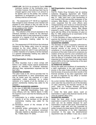 LABOR LAW – Bar Q & A (as arranged by Topics) 1994-2006
Page 47 of 108
individual member of the contracting union;
Provided, however, that attorneys fees may be
charged against union funds in an amount to
be agreed upon by the parties. Any contract,
agreement or arrangement of any sort to be
contrary shall be null and void."
(b) The assessment of P 100.00 as negotiation
fees charged to each individual union member and
payable to union officers is also not valid, for the
same reason as stated above. The assessment is
an act violative of Art. 222(b).
ALTERNATIVE ANSWER:
(a) The collection of the amount assessed on the
individual members to answer for the attorney's
fees would be valid if it was authorized by a written
resolution of a majority of all the members in a
general membership meeting called for the
purpose.
(b) The assessment of P100.00 from the Individual
members of the Welga Labor Union for services
rendered by the union officers in the CBA
negotiations would be valid if it was authorized by
a written resolution of a majority of all the members
in a general membership meeting duly called for
the purpose. (Art. 241(N)].
Self Organization; Unions; Assessments
(2001)
(b) What requisites must a Union comply with
before it can validly impose special assessments
against its members for incidental expenses,
attorney's fees, representation expenses and the
like? (3%).
SUGGESTED ANSWER:
The Labor Code (in Art. 241(n)) provides that "no
special assessments or other extraordinary fees
may be levied upon the members of a labor
organization unless authorized by a written
resolution of a majority of all the members at a
general membership meeting duly called for the
purpose."
ANOTHER SUGGESTED ANSWER:
In the case of ABS-CBN Employees Supervisors
Union vs. ABS-CBN Boardcasting Corp., and
Union Officers, G.R. No. 106518, March 11,1999,
the Supreme Court ruled that the following are the
requisites:
(1) Authorization by a written resolution of the
majority of all the members at the general
membership meeting duly called for the
purpose;
(2) Secretary's record of the minutes of the
meeting; and
(3) Individual written authorization for check-off
duly signed by the employee concerned.
(See also: Gabriel vs. Secretary of Labor, G.R.
No. 115949, March 16* 2000).
Self Organization; Unions; Financial Records
(1999)
FACTS: Polaris Drug Company had an existing
Collective Bargaining Agreement with Polaris
Workers Union (PWU) which was due to expire on
May 31, 1999. PWU had a total membership of
one hundred [100] rank-and-file employees of the
company. Mike Barela, a militant member of the
union, suspected that the union officers were
misappropriating union funds as no financial report
was given to the general membership during the
union's general assembly. Hence, Mike Barela
prepared a sworn written complaint and filed the
same with the Office of the Secretary of Labor on
May 10, 1999, petitioning for an examination of the
financial records of PWU.
1. Is the Secretary of Labor authorized by law to
examine the financial records of the union? If so,
what power? If not, why not? (3%)
SUGGESTED ANSWER:
The Secretary of Labor is expressly authorized by
the Labor Code (in Article 274} to examine the
financial records of the unions to determine
compliance or non-compliance with the pertinent
provisions of the Labor Code and to prosecute any
violation of the law and the union constitution-and-
by-laws. But this authority may be exercised only
upon the filing of a complaint under oath and duly
supported by the written consent of at least twenty
percent (20%) of the total membership of the labor
organization concerned.
ALTERNATIVE ANSWER:
Among the rights and conditions of membership in
a labor organization is the right implied by the
proviso in the Labor Code (Article 241 (m)) stating
that the books of accounts and other records of the
financial activities of any labor organization shall
be open to inspection by any officer or member
thereof during office hours.
As a union member, Mike Barela could file an intra-
union case that may entail the act of the Secretary
of Labor examining the financial records of the
union. (See La Tondena Workers Union v.
Secretary of Labor and Employment, 239 SCRA
117)
2. Under the facts given above, could an
examination or audit of the financial records of the
union be ordered? Why? (2%)
SUGGESTED ANSWER:
Under the facts given in the question, an
examination or audit of the financial records of the
union can not be ordered because for such
examination or audit to take place, there should be
a complaint under oath and duly supported by
written consent of at least twenty (20%) per cent of
the total membership of the labor organization
concerned. In this case, the aforementioned
requirement was not fulfilled. It was only a sworn
 