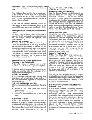 LABOR LAW – Bar Q & A (as arranged by Topics) 1994-2006
Page 48 of 108
written complaint by one union member that was
filed.
Also, the Labor Code provides that an examination
of the books of a union shall not be conducted
during the sixty (60) day freedom period nor within
thirty (30) days immediately preceding the date of
election of union officials.
In the case, the complaint was filed on May 10,
1999 which is within the freedom period of the
current CBA which was to expire on May 31. 1999.
Self Organization; Unions; Financial Records
(2001)
(a) Under what conditions may the Secretary of
Labor or his duly authorized representative inquire
into the financial activities or legitimate labor
organizations? (2%).
SUGGESTED ANSWER:
The Labor Code (in Art. 274), the Secretary of
Labor and Employment or his duly authorized
representative is empowered to inquire into the
financial activities of legitimate labor organizations
upon the filing of a complaint under oath and duly
supported by the written consent of at least twenty
(20%) percent of the total membership of the labor
organization concerned and to examine their
books of accounts and other records.
Self Organization; Unions; Membership;
Dismissal in Bad Faith (2002)
A On what ground or grounds may a union
member be expelled from the organization? (3%)
B. May the general manager of a company be held
jointly and severally liable for backwages of an
illegally dismissed employee? (2%)
SUGGESTED ANSWER:
A. Union members may be expelled from the labor
organization only on valid grounds provided for in
the Union Constitution, By-Laws, or conditions for
union membership.
ANOTHER SUGGESTED ANSWER:
Whenever appropriate for any violation of the rights
as:
a) Refusal to pay union dues and special
assessments;
b) Disloyalty to the union; and
c) Violation of the constitution and by-laws of the
union.
SUGGESTED ANSWER:
B. Yes. If it is shown that he acted in bad faith, or
without or in excess of authority, or was motivated
by personal ill-will in dismissing the employee, the
general manager may be held jointly and severally
liable for the backwages of an illegally dismissed
employee. [ARB Construction C. v. Court of
Appeals, 332 SCRA 427, (2000), Lim v. NLRC,
303 SCRA 432, (1999)]
ANOTHER SUGGESTED ANSWER:
Yes. The General Manager may be held jointly and
severally liable for back wages of an illegally
dismissed employee if he or she actually
authorized or ratified the wrongful dismissal of the
employee under the rule of respondeat superior. In
case of illegal dismissal, corporate directors and
officers are solidarity liable with the corporation
where termination of employment are done with
malice or bad faith. [Bogo-Medellin Sugar Planters
Assoc., Inc. v. NLRC, 296 SCRA 108, (1998)]
Self-Organization (2002)
Mang Bally, owner of a shoe repair shop with only
nine (9) workers in his establishment, received
proposals for collective bargaining from the Bally
Shoe Union. Mang Bally refused to bargain with
the workers for several reasons. First, his shoe
business is just a service establishment. Second,
his workers are paid on a piecework basis (i.e., per
shoe repaired) and not on a time basis. Third, he
has less than ten (10) employees in the
establishment. Which reason or reasons is/are
tenable? Explain briefly. (2%)
SUGGESTED ANSWER:
NONE. First, Mang Bally's shoe business is a
commercial enterprise, albeit a service
establishment. Second, the mere fact that the
workers are paid on a piece-rate basis does not
negate their status as regular employees. Payment
by piece is just a method of compensation and
does not define the essence of the relation.
[Lambo v. NLRC, 317 SCRA 420 (1999)]. Third,
the employees' right to self organization is not
delimited by their number.
The right to self-organization covers all persons
employed in commercial, industrial and agricultural
enterprises and in religious, charitable, medical, or
educational Institutions whether operating for profit
or not {Art. 243, Labor Code}
Self-Organization; Dismissal due to Union
Activities (2004)
A, B, C and D (treasurer, accountant, elementary
department Principal, and secretary of the Director,
respectively), regular employees of a private
educational institution, were administratively
charged for their participation in a picket held in
front of the campus after office hours. Several
faculty members, non-academic staff and students
joined the peaceful prayer rally organized by
disgruntled employees to protest certain alleged
abuses of the incumbent School Director.
Subsequently, the rank-and-file employees
succeeded in forming the first and only union of the
School.
 