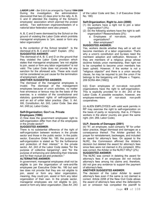 LABOR LAW – Bar Q & A (as arranged by Topics) 1994-2006
Page 49 of 108
During the investigation, the administration
discovered that two (2) days prior to the rally, A, B,
C and D attended the meeting of the School’s
employees’ association which planned the protest
activity. Two well-known organizers/leaders of a
national labor federation were also present.
A, B, C and D were dismissed by the School on the
ground of violating the Labor Code which prohibits
managerial employees to “join, assist or form any
labor organization”.
Is the contention of the School tenable? Is the
dismissal of A, B, C and D valid? Explain. (5%)
SUGGESTED ANSWER:
The dismissal of A, B, C and D on the ground that
they violated the Labor Code provision which
states that managerial employees "are not eligible
to join, assist or form any labor organization" is not
valid. The Labor Code does not provide for any
sanction for the aforesaid acts. These acts could
not be considered as just cause for the termination
of employment, either.
ANOTHER SUGGESTED ANSWER:
The dismissal of the managerial employees is
invalid. The dismissal of the management
employees because of union activities, no matter
how erroneous or tenous may be the basis of the
exercise, is a violation of the constitutional and
statutory guaranteed rights of self-organization,
and an act of unfair labor practice. (Sec. 3, Art.
XIII, Constitution; Art. 243, Labor Code. See also
Art. 248 (a), Labor Code).
Self-Organization; Gov’t vs. Private
Employees (1996)
2) How does the government employees’ right to
self-organization differ from that of the employees
in the private sector?
SUGGESTED ANSWER:
There is no substantial difference of the right of
self-organization between workers in the private
sector and those in the public sector. In the public
sector, Executive Order No. 180, the purpose of
self-organization is stated as "for the furtherance
and protection of their interest." In the private
sector, Art. 243 of the Labor Code states "for the
purpose of collective bargaining", and "for the
purpose of enhancing and defending their Interests
and for their mutual aid and protection."
ALTERNATIVE ANSWER:
In government, managerial employees shall not be
eligible to join the organization of rank-and-file
employees per Executive Order No. 180 but said
law does not provide that they are not eligible to
join, assist or form any labor organization,
meaning, they could join, assist or form any labor
organization of their own. In the private sector,
managerial employees are not eligible to join,
assist or form any labor organization. (See Art. 243
of the Labor Code and Sec. 3 of Executive Order
No. 180)
Self-Organization; Right to Join (2000)
(1) Do workers have a right not to join a labor
organization? (3%)
(2) Do the following workers have the right to self-
organization? Reasons/basis (2%)
a. Employees of non-stock, non-profit
organizations?
b. Alien employees?
SUGGESTED ANSWER:
Yes, workers decide whether they will or will not
become members of a labor organization. That's
why a union's constitution and by-laws need the
members' adoption and ratification. Moreover, if
they are members of a religious group whose
doctrine forbids union membership, their right not
to be compelled to become union members has
been upheld. However, if the worker is not a
"religious objector" and there is a union security
clause, he may be required to join the union if he
belongs to the bargaining unit. [Reyes v. Trajano,
209 SCRA 484 (1992)].
b)(i) Even employees of non-stock non-profit
organizations have the right to self-organization.
This is explicitly provided for in Art. 243 of the
Labor Code. A possible exception, however, are
employee-members of non-stock non-profit
cooperatives.
(ii) ALIEN EMPLOYEES with valid work permits in
RP may exercise the right to self-organization on
the basis of parity or reciprocity, that is, if Filipino
workers in the aliens' country are given the same
right. (Art. 269, Labor Code).
ULP; Awards of Damages (2001)
(b) "A", an employee, sued company "B" for unfair
labor practice, Illegal dismissal and damages as a
consequence thereof. The Arbiter granted A's
prayer for reinstatement, backwages, and included
an award for attorney's fees. On appeal to the
NLRC, the Commission affirmed the Arbiter's
decision but deleted the award for attorney's fees
since fees were not claimed in A's complaint. Who
was correct, the Arbiter or the NLRC? Why? (2%)
SUGGESTED ANSWER:
The NLRC was correct in deleting the award for
attorney's fees if an employee did not include
attorney's fees among his claims and, therefore,
did not give any evidence to support the payment
of attorney's fees.
ANOTHER SUGGESTED ANSWER:
The decision of the Labor Arbiter to award
attorney's fees even if the same is not claimed is
correct. Article 2208 of the New Civil Code allows
the award of attorney's fees when the defendant's
act or omission has compelled the plaintiff to
 