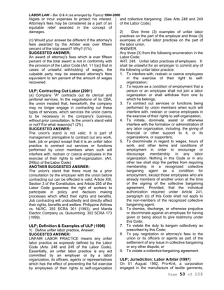 LABOR LAW – Bar Q & A (as arranged by Topics) 1994-2006
Page 50 of 108
litigate or incur expenses to protect his interest.
Attorney's fees may be considered as a part of an
equitable relief awarded in the concept of
damages.
(c) Would your answer be different if the attorney's
fees awarded by the Arbiter was over fifteen
percent of the total award? Why? (1%)
SUGGESTED ANSWER;
An award of attorney's fees which is over fifteen
percent of the total award is not in conformity with
the provision of the Labor Code (Art. 111(a)) that in
cases of unlawful withholding of wages, the
culpable party may be assessed attorney's fees
equivalent to ten percent of the amount of wages
recovered.
ULP; Contracting Out Labor (2001)
(a) Company "A" contracts out its clerical and
janitorial services. In the negotiations of its CBA,
the union insisted that, henceforth, the company
may no longer engage in contracting out these
types of services, which services the union claims
to be necessary in the company's business,
without prior consultation. Is the union's stand valid
or not? For what reason(s)? (2%)
SUGGESTED ANSWER:
The union's stand is not valid. It is part of
management prerogative to contract out any work,
task, job or project except that it is an unfair labor
practice to contract out services or functions
performed by union members when such will
interfere with, restrain or coerce employees in the
exercise of their rights to self-organization. (Art.
248(c) of the Labor Code)
ANOTHER SUGGESTED ANSWER:
The union's stand that there must be a prior
consultation by the employer with the union before
contracting out can be effected is valid. Article XIII,
Section 3 of the Constitution, and Article 255 of the
Labor Code guarantee the right of workers to
participate in policy and decision making
processes which affect their rights and benefits.
Job contracting will undoubtedly and directly affect
their rights, benefits and welfare. Philippine Airlines
vs. NLRC, 255 SCRA 301 (1993), and Manila
Electric Company us. Quisumbing, 302 SCRA 173
(1999).
ULP; Definition & Examples of ULP (1996)
1) Define unfair labor practice, Answer;
SUGGESTED ANSWER:
UNFAIR LABOR PRACTICE means any unfair
labor practice as expressly defined by the Labor
Code (Arts. 248 and 249 of the Labor Code).
Essentially, an unfair labor practice is any act
committed by an employer or by a labor
organization, its officers, agents or representatives
which has the effect of preventing the full exercise
by employees of their rights to self-organization
and collective bargaining. (See Arts 248 and 249
of the Labor Code).
2) Give three (3) examples of unfair labor
practices on the part of the employer and three (3)
examples of unfair labor practices on the part of
the labor union.
ANSWER;
Any three (3) from the following enumeration in the
Labor Code:
ART. 248. Unfair labor practices of employers. It
shall be unlawful for an employer to commit any of
the following unfair labor practice:
1. To interfere with, restrain or coerce employees
in the exercise of their right to self-
organization;
2. To require as a condition of employment that a
person or an employee shall not join a labor
organization or shall withdraw from one to
which he belongs;
3. To contract out services or functions being
performed by union members when such will
interfere with, restrain or coerce employees in
the exercise of their rights to self-organization;
4. To initiate, dominate, assist or otherwise
interfere with the formation or administration of
any labor organization, including, the giving of
financial or other support to it, or its
organizations, or supporters;
5. To discriminate in regard to wages, hours of
work, and other terms and conditions of
employment in order to encourage or
discourage membership in any labor
organization. Nothing in this Code or in any
other law shall stop the parties from requiring
membership in a recognized collective
bargaining agent as a condition for
employment, except those employees who are
already members of another union at the time
of the signing of the collective bargaining
agreement. Provided, that the individual
authorization required under Article 241,
paragraph (o) of this Code shall not apply to
the non-members of the recognized collective
bargaining agent;
6. To dismiss, discharge, or otherwise prejudice
or discriminate against an employee for having
given or being about to give testimony under
this Code;
7. To violate the duty to bargain collectively as
prescribed by this Code;
8. To pay negotiation or attorney's fees to the
union or its officers or agents as part of the
settlement of any issue in collective bargaining
or any other dispute; or
9. To violate a collective bargaining agreement.
ULP; Jurisdiction; Labor Arbiter (1997)
On 01 August 1992, Pro-Knit, a corporation
engaged in the manufacture of textile garments,
 