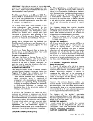 LABOR LAW – Bar Q & A (as arranged by Topics) 1994-2006
Page 51 of 108
entered into a collective bargaining agreement with
the Kamao Union in representation of the rank and
file employees of the corporation.
The CBA was effective up to 20 June 1995. The
contract had an automatic renewal clause which
would allow the agreement after its expiry date to
still apply until both parties would have been able
to execute a new agreement.
On 10 May 1995 Kamao Union submitted to Pro-
Knit's management their proposals for the
renegotiation of a new CBA. The next day, Pro-Knit
suspended negotiations while Kamao Union since
Pro-Knit had entered into a merger with Eagle
Garments, a corporation also engaged in the
manufacture of textile garments. Eagle Garments
assumed all the assets and liabilities of Pro-Knit.
Kamao filed a complaint with the Regional Trial
Court for specific performance and damages with a
prayer for preliminary injunction against Pro-Knit
and Eagle Garments.
Pro-Knit and Eagle Garments filed a Motion to
Dismiss based on lack of Jurisdiction. How would
you rule on the Motion to Dismiss?
SUGGESTED ANSWER:
I will grant the Motion to Dismiss. The act of Pro-
knit suspending negotiations with Kamao Union
could be an unfair labor practice. It could be a
violation of the duty to bargain collectively. As
such, the case is under the jurisdiction of a Labor
Arbiter and not of a regular Court
ALTERNATIVE ANSWER:
I will deny the Union's Motion to Dismiss. There is
no labor dispute between the parties; hence, the
Regional Trial Court has Jurisdiction over the
complaint. Art. 212 of the Labor Code, reads -
Labor dispute Includes any controversy or
matter concerning terms or conditions of
employment or the association or representation
of persons in negotiating, fixing, maintaining,
changing or arranging the terms and conditions
of employment regardless of whether the
disputants stand in the proximate relations of
employer and employee.
In addition, the Company can claim that labor
contracts are contracts in personam and do not
generally bind successors in interest except under
special circumstances. In Sundowner Development
Corporation v Drilon, 180 SCRA 14, the Court said:
The rule is that unless expressly assumed, labor
contracts such as xxx collective bargaining
agreements are not enforceable against a
transferee of an enterprise, labor contracts being in
personam, thus binding only between the parties.
ULP; Refusal to Negotiate (1997)
The Kilusang Kabisig, a newly-formed labor union
claiming to represent a majority of the workers in
the Microchip Corporation, proceeded to present a
list of demands to the management for purposes of
collective bargaining. The Microchips Corporation,
a multinational corporation engaged in the
production of computer chips for export, declined
to talk with the union leaders, alleging that they
had not as yet presented any proof of majority
status.
The Kilusang Kabisig then chained Microchip
Corporation with unfair labor practice, and declared
a "wildcat" strike wherein means of ingress and
egress were blocked and remote and isolated acts
of destruction and violence were committed.
Was the company guilty of an unfair labor
practice when it refused to negotiate with the
Kilusang Kabisig?
SUGGESTED ANSWERS:
NO. It is not an unfair labor practice (ULP) not to
bargain with a union which has not presented any
proof of its majority status. The Labor Code
imposes on an employer the duty to bargain
collectively only with a legitimate labor organization
designated or selected by the majority of the
employees in an appropriate collective bargaining
unit. It is not a ULP for an employer to ask a union
requesting to bargain collectively that such union
first show proof of its being a majority union.
ULP; Rights & Obligations; Workers’
Association (2004)
A. Around 100 workers of a mill in a coconut
plantation organized themselves for the purpose of
promoting their common interest and welfare. The
workers’ association prepared a petition for
increasing the daily pay of its members in
compliance with minimum wage rates for their
sector in the region, and for granting benefits to
which they are entitled under the law.
However, the workers became restless and
anxious after the owner-manager threatened them
with mass lay-off if the association would press for
their demands. Most of its members have worked
in the mill for 10 to 15 years with no improvement
in working conditions and monetary benefits.
The leaders of the workers’ association
approached you and asked: what legal steps could
they take to protect their security of tenure? What
advice could you give them? (5%)
SUGGESTED ANSWER:
I would advise them to register the workers'
association with the Department of Labor and
Employment. Then, have the workers' association
file a ULP case against the employer.
ANOTHER SUGGESTED ANSWER:
 