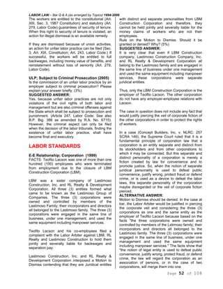 LABOR LAW – Bar Q & A (as arranged by Topics) 1994-2006
Page 52 of 108
The workers are entitled to the constitutional (Art.
XIII, Sec. 3, 1987 Constitution) and statutory (Art.
279, Labor Code) guarantees of security of tenure.
When this right to security of tenure is violated, an
action for illegal dismissal is an available remedy.
If they are dismissed because of union activities,
an action for unfair labor practice can be filed (Sec.
3, Art. XIII, Constitution; Art. 243, Labor Code.) If
successful, the workers will be entitled to full
backwages, including money value of benefits, and
reinstatement without loss of seniority (Art. 279,
Labor Code).
ULP; Subject to Criminal Prosecution (2005)
Is the commission of an unfair labor practice by an
employer subject to criminal prosecution? Please
explain your answer briefly. (3%)
SUGGESTED ANSWER:
Yes, because unfair labor practices are not only
violations of the civil rights of both labor and
management but are also criminal offenses against
the State which shall be subject to prosecution and
punishment. (Article 247, Labor Code; See also
B.P. Big. 386 as amended by R.A. No. 6715).
However, the criminal aspect can only be filed
when the decision of the labor tribunals, finding the
existence of unfair labor practice, shall have
become final and executory.
LABOR STANDARDS
E-E Relationship; Corporation (1999)
FACTS: Teofilo Lacson was one of more than one
hundred (100) employees who were terminated
from employment due to the closure of LBM
Construction Corporation (LBM).
LBM was a sister company of Lastimoso
Construction, Inc. and RL Realty & Development
Corporation. All three (3) entities formed what
came to be known as the Lastimoso Group of
Companies. The three (3) corporations were
owned and controlled by members of the
Lastimoso Family; their incorporators and directors
all belonged to the Lastimoso family. The three (3)
corporations were engaged in the same line of
business, under one management, and used the
same equipment including manpower services.
Teofilo Lacson and his co-employees filed a
complaint with the Labor Arbiter against LBM, RL
Realty and Lastimoso Construction to hold them
jointly and severally liable for backwages and
separation pay.
Lastimoso Construction, Inc. and RL Realty &
Development Corporation interposed a Motion to
Dismiss contending that they are Juridical entitles
with distinct and separate personalities from LBM
Construction Corporation and therefore, they
cannot be held jointly and severally liable for the
money claims of workers who are not their
employees.
Rule on the Motion to Dismiss. Should it be
granted or denied? Why? (5%)
SUGGESTED ANSWER:
It is very clear that even if LBM Construction
company, Lastimoso Construction Company, Inc.
and RL Realty & Development Corporation all
belong to the Lastimoso family and are engaged in
the same line of business under one management
and used the same equipment including manpower
services, these corporations were separate
juridical entities.
Thus, only the LBM Construction Corporation is the
employer of Teofllo Lacson. The other corporation
do not have any employer-employee relations with
Lacson.
The case in question does not include any fact that
would justify piercing the veil of corporate fiction of
the other corporations in order to protect the rights
of workers.
In a case (Concept Builders, Inc. v. NLRC. 257
SCRA 149), the Supreme Court ruled that it is a
fundamental principle of corporation law that a
corporation is an entity separate and distinct from
its stockholders and from other corporations to
which it may be connected. But this separate and
distinct personality of a corporation is merely a
fiction created by law for convenience and to
promote justice. So, when the notion of separate
juridical personality is used to defeat public
convenience, justify wrong, protect fraud or defend
crime, or is used as a device to defeat the labor
laws, this separate personality of the corporation
maybe disregarded or the veil of corporate fiction
pierced.
ALTERNATIVE ANSWER:
Motion to Dismiss should be denied. In the case at
bar, the Labor Arbiter would be justified in piercing
the corporate veil and considering the three (3)
corporations as one and the same entity as the
employer of Teofilo Lacson because based on the
facts "the three corporations were owned and
controlled by members of the Lstimoso family; their
incorporators and directors all belonged to the
Lastimoso family. The three (3) corporations were
engaged in the same line of business, under one
management and used the same equipment
including manpower services." The facts show that
"the notion of legal entity is used to defeat public
convenience, justify wrong, protect fraud, or defend
crime, the law will regard the corporation as an
association of persons, or in the case of two
corporations, will merge them into one
 