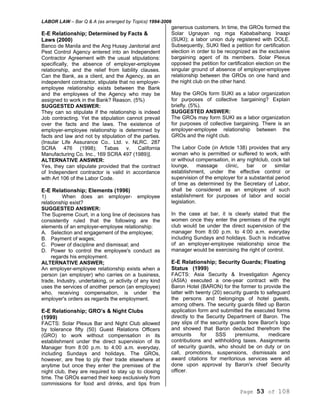 LABOR LAW – Bar Q & A (as arranged by Topics) 1994-2006
Page 53 of 108
E-E Relationship; Determined by Facts &
Laws (2000)
Banco de Manila and the Ang Husay Janitorial and
Pest Control Agency entered into an Independent
Contractor Agreement with the usual stipulations:
specifically, the absence of employer-employee
relationship, and the relief from liability clauses.
Can the Bank, as a client, and the Agency, as an
independent contractor, stipulate that no employer-
employee relationship exists between the Bank
and the employees of the Agency who may be
assigned to work in the Bank? Reason. (5%)
SUGGESTED ANSWER:
They can so stipulate if the relationship is indeed
Job contracting. Yet the stipulation cannot prevail
over the facts and the laws. The existence of
employer-employee relationship is determined by
facts and law and not by stipulation of the parties.
(Insular Life Assurance Co.. Ltd. v. NLRC. 287
SCRA 476 (1998); Tabas v. California
Manufacturing Co. Inc., 169 SCRA 497 (1989)].
ALTERNATIVE ANSWER:
Yes, they can stipulate provided that the contract
of Independent contractor is valid in accordance
with Art 106 of the Labor Code.
E-E Relationship; Elements (1996)
1) When does an employer- employee
relationship exist?
SUGGESTED ANSWER:
The Supreme Court, in a long line of decisions has
consistently ruled that the following are the
elements of an employer-employee relationship:
A. Selection and engagement of the employee;
B. Payment of wages;
C. Power of discipline and dismissal; and
D. Power to control the employee's conduct as
regards his employment.
ALTERNATIVE ANSWER;
An employer-employee relationship exists when a
person (an employer) who carries on a business,
trade, Industry, undertaking, or activity of any kind
uses the services of another person (an employee)
who, receiving compensation, is under the
employer's orders as regards the employment.
E-E Relationship; GRO’s & Night Clubs
(1999)
FACTS: Solar Plexus Bar and Night Club allowed
by tolerance fifty (50) Guest Relations Officers
(GRO) to work without compensation in its
establishment under the direct supervision of its
Manager from 8:00 p.m. to 4:00 a.m. everyday,
including Sundays and holidays. The GROs,
however, are free to ply their trade elsewhere at
anytime but once they enter the premises of the
night club, they are required to stay up to closing
time. The GROs earned their keep exclusively from
commissions for food and drinks, and tips from
generous customers. In time, the GROs formed the
Solar Ugnayan ng mga Kababaihang Inaapi
(SUKI); a labor union duly registered with DOLE.
Subsequently, SUKI filed a petition for certification
election in order to be recognized as the exclusive
bargaining agent of its members. Solar Plexus
opposed the petition for certification election on the
singular ground of absence of employer-employee
relationship between the GROs on one hand and
the night club on the other hand.
May the GROs form SUKI as a labor organization
for purposes of collective bargaining? Explain
briefly. (5%).
SUGGESTED ANSWER:
The GROs may form SUKI as a labor organization
for purposes of collective bargaining. There is an
employer-employee relationship between the
GROs and the night club.
The Labor Code (in Article 138) provides that any
woman who is permitted or suffered to work, with
or without compensation, in any nightclub, cock tail
lounge, massage clinic, bar or similar
establishment, under the effective control or
supervision of the employer for a substantial period
of time as determined by the Secretary of Labor,
shall be considered as an employee of such
establishment for purposes of labor and social
legislation.
In the case at bar, it is clearly stated that the
women once they enter the premises of the night
club would be under the direct supervision of the
manager from 8:00 p.m. to 4:00 a.m. everyday
including Sundays and holidays. Such is indicative
of an employer-employee relationship since the
manager would be exercising the right of control.
E-E Relationship; Security Guards; Floating
Status (1999)
FACTS: Asia Security & Investigation Agency
(ASIA) executed a one-year contract with the
Baron Hotel (BARON) for the former to provide the
latter with twenty (20) security guards to safeguard
the persons and belongings of hotel guests,
among others. The security guards filled up Baron
application form and submitted the executed forms
directly to the Security Department of Baron. The
pay slips of the security guards bore Baron's logo
and showed that Baron deducted therefrom the
amounts for SSS premiums, medicare
contributions and withholding taxes. Assignments
of security guards, who should be on duty or on
call, promotions, suspensions, dismissals and
award citations for meritorious services were all
done upon approval by Baron's chief Security
officer.
 