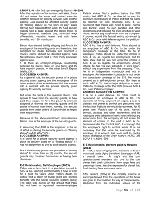 LABOR LAW – Bar Q & A (as arranged by Topics) 1994-2006
Page 54 of 108
After the expiration of the contract with Asia, Baron
did not renew the same and instead executed
another contract for security services with another
agency. Asia placed the affected security guards
on "floating status" on "no work no pay" basis.
Having been displaced from work, the Asia security
guards filed a case against the Baron Hotel for
illegal dismissal, overtime pay, minimum wage
differentials, vacation leave and sick leave
benefits, and 13th month pay.
Baron Hotel denied liability alleging that Asia is the
employer of the security guards and therefore, their
complaint for illegal dismissal and payment of
money claims should be directed against Asia.
Nevertheless, Baron filed a Third Party Complaint
against Asia.
1. Is there an employer-employee relationship
between the Baron Hotel, on one hand, and the
Asia security guards, on the other hand? Explain
briefly, (3%)
SUGGESTED ANSWER:
As a general rule, the security guards of a private
security guard agency are the employees of the
latter and not of the establishment that has entered
into a contract with the private security guard
agency for security services.
But under the facts in the question, Baron Hotel
appear to have hired the security guards, to have
paid their wages, to have the power to promote,
suspend or dismiss the security guards and the
power of control over them, namely, the security
guards were under orders of Baron Hotel as regard
their employment.
Because of the above-mentioned circumstances,
Baron Hotel is the employer of the security guards.
2. Assuming that ASIA is the employer, is the act
of ASIA in placing the security guards on "floating
status" lawful? Why? (2%)
SUGGESTED ANSWER:
It is lawful for a private security guard agency to
place its security guard on a "floating status" if it
has no assignment to give to said security guards.
But if the security guards are placed on a "floating
status" for more than six (6) months, the security
guards may consider themselves as having been
dismissed.
E-E Relationship; Self-Employed (2003)
Pablo was a farm-hand in a plantation owned by
ABC & Co., working approximately 6 days a week
for a good 15 years. Upon Pablo's death, his
widow filed a claim for burial grant and pension
benefits with the Social Security System (SSS).
The claim was denied on the ground that Pablo
had not been a registered member-employee.
Pablo's widow filed a petition before the SSS
asking that ABC & Co. be directed to pay the
premium contributions of Pablo and that his name
be reported for SSS coverage. ABC & Co.
countered that Pablo was hired to plow, harrow
and burrow, using his own carabao and other
implements and following his own schedule of work
hours, without any supervision from the company.
If proven, would this factual setting advanced by
ABC & Co. be a valid defense against the petition?
SUGGESTED ANSWER:
ABC & Co. has a valid defense. Pablo should be
an employee of ABC & Co. to be under the
compulsory coverage of the SSS. To be an
employee, Pablo should be under the control of
ABC & Co. as regards his employment. But the
facts show that he was not under the control of
ABC & Co. as regards his employment. Among
others, he had his own schedule of work hours,
without any supervision from the company. Thus,
he is an independent contractor and not an
employee. An independent contractor is not under
the compulsory coverage of the SSS. He maybe
covered as a self-employed person. But then as
such, ABC & Co. has no legal obligation to report
Pablo for coverage under the SSS because ABC &
Co. is not Pablo's employer.
ANOTHER SUGGESTED ANSWER:
It is not a valid defense, for Pablo could be
considered an employee of ABC & Co. The
elements of hiring, payment of wages, power to
dismiss and power to control are presumed from
the fact that Pablo is working 6 days a week, for 15
years now. Pablo's use of his plow, harrow,
burrow, carabao and other implements and his
having his own schedule of work hours without any
supervision from the company do not erase the
element of control on the part of ABC & Co.
because under the "control test", it is enough that
the employer's right to control exists. It is not
necessary that the same be exercised by the
employer, it is enough that such right to control
exists. (Religious of the Virgin Mary v. NLRC. 316
SCRA 614, 629 (1999)
E-E Relationship; Workers paid by Results
(2004)
B. TRX, a local shipping firm, maintains a fleet of
motorized boats plying the island barangays of AP,
a coastal town. At day’s end the boat
operators/crew members turn over to the boat
owner their cash collections from cargo fees and
passenger fares, less the expenses for diesel fuel,
food, landing fees and spare parts.
Fifty percent (50%) of the monthly income or
earnings derived from the operations of the boats
are given to the boatmen by way of compensation.
Deducted from the individual shares of the
 