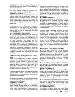 LABOR LAW – Bar Q & A (as arranged by Topics) 1994-2006
Page 55 of 108
boatmen are their cash advance and peso value of
their absences, if any.
Are these boatmen entitled to overtime pay,
holiday pay, and 13th month pay? (5%)
SUGGESTED ANSWER:
If the boatmen are considered employees, like
jeepney drivers paid on a boundary system, the
boatmen are not entitled to overtime and holiday
pay because they are workers who are paid by
results. Said workers, under the Labor Code are
not entitled, among others, to overtime pay and
holiday pay.
In accordance with the Rules and Regulations
implementing the 13th month pay law, however,
the boatmen are entitled to the 13th month pay.
Workers who are paid by results are to be paid
their 13th month pay.
ANOTHER SUGGESTED ANSWER:
No. The arrangement between the boat owner and
the boat operators/crew members partook of the
nature of a joint venture. The boatmen did not
receive fixed compensation as they shared only in
the cash collections from cargo fees and
passenger fares, less expenses for fuel, food,
landing fees and spare parts. It appears that there
was neither right of control nor actual exercise of
such right on the part of the boat owner over the
boatmen. It is clear that there was no employer-
employee relationship between the boat owner and
the boatmen. As such, these boatmen are not
entitled to overtime pay, holiday pay and 13th
month pay.
E-E Relationship; Working Student & School
(1997)
Ruben Padilla entered into a written agreement
win Gomburza College to work for the latter in
exchange for the privilege of studying in said
institution. Ruben's work was confined to keeping
clean the lavatory facilities of the school. One
school day, Ruben got into a fist fight with a
classmate, Victor Monteverde, as a result of which
the latter sustained a fractured arm.
Victor Monteverde filed a civil case for damages
against Ruben Padilla, impleading Gomburza
College due to the latter's alleged liability as an
employer of Ruben Padilla.
Under the circumstances, could Gomburza College
be held liable by Victor Monteverde as an
employer of Ruben Padilla?
SUGGESTED ANSWER:
Gomburza College is not liable for the acts of
Ruben Padilla because there is no employer-
employee relationship between them. As provided
in the Rules and Regulations Implementing the
Labor Code "there is no employer-employee
relationship between students on one hand, and
schools, colleges, or universities on the other,
where students work with the latter in exchange for
the privilege to study free of charge, provided the
students are given real opportunity, including such
facilities as may be reasonable and necessary to
finish their chosen courses under such
arrangement."
ALTERNATIVE ANSWER;
Gomburza College can be held liable by Victor
Monteverde as an employer of Ruben Padilla.
Applying the control test, the College is the
employer of Padilla because in the latter's work of
keeping clean the lavatory facilities of the school,
he is under the control of the College as regards
his employment.
However, Ruben Padilla was not acting within his
assigned tasks. Art. 2180. New Civil Code
provides: The obligation imposed by Art. 2176
(Quasi-delicts) is demandable xxx (also from)
employers (who) shall be liable for the damages
caused by their employees xxx acting within the
scope of their assigned tasks, even though the
former are not engaged in any business or
industry." It could be argued that Ruben Padilla
was not acting within the scope of his assigned
tasks; thus, his employer, Gomburza College is not
liable.
Employment; Aliens; Requisites (1995)
2. Phil-Norksgard Company, Inc., a domestic
corporation engaged in the optics business,
imported from Sweden highly sophisticated and
sensitive instruments for its laboratory. To install
the instruments and operate them, the company
intends to employ Borja Anders, a Swedish
technician sojourning as a tourist in the
Philippines.
As lawyer of the company, what measures will you
take to ensure the legitimate employment of Borja
Anders and at the same time protect Philippine
labor. Discuss fully.
SUGGESTED ANSWER:
To ensure the legitimate employment of Borja
Anders, a non-resident alien, I will apply at the
Department of Labor and Employment for the
Issuance of an employment permit claiming that
there is no one in the Philippines who can do the
work that Anders is being asked to do.
At the same time, to protect Philippine labor, I will
see to it that Anders will have an understudy who
will learn, by working with Anders, how to install
and operate the highly sophisticated and sensitive
instruments from Sweden.
ALTERNATIVE ANSWER;
To protect Philippine Labor, the Labor Code
provides that the alien employee shall not transfer
 