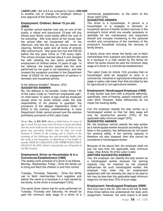 LABOR LAW – Bar Q & A (as arranged by Topics) 1994-2006
Page 56 of 108
to another Job or change his employer without
prior approval of the Secretary of Labor.
Employment; Children; Below 15 yrs old
(2004)
A spinster school teacher took pity on one of her
pupils, a robust and precocious 12-year old boy
whose poor family could barely afford the cost of
his schooling. She lives alone at her house near
the school after her housemaid left. In the
afternoon, she lets the boy do various chores as
cleaning, fetching water and all kinds of errands
after school hours. She gives him rice and P30.00
before the boy goes home at 7:00 every night.
The school principal learned about it and charged
her with violating the law which prohibits the
employment of children below 15 years of age. In
her defense, the teacher stated that the work
performed by her pupil is not hazardous, and she
invoked the exception provided in the Department
Order of DOLE for the engagement of persons in
domestic and household service.
Is her defense tenable? Reason. (5%)
SUGGESTED ANSWER:
No, her defense is not tenable. Under Article 139
of the Labor Code on "minimum employable age",
no child below 15 years of age shall be employed
except when he works directly under the sole
responsibility of his parents or guardian, the
provisions of the alleged Department Order of
DOLE to the contrary notwithstanding. A mere
Department Order cannot prevail over the express
prohibitory provisions of the Labor Code.
[Note: Sec. 3, RA 9231 allows a child below 15 years of
age to work for not more than 20 hours a week; provided,
that the work shall not be more than four (4) hours at any
given day; provided, further, that he does not work
between 8 o'clock in the evening and 6 o'clock in the
morning of the following day; and provided, finally, that
the work is not hazardous or deleterious to his health or
morals. THIS IS A RECENT LAW APPROVED ONLY
ON JULY 28, 2003, which is beyond the cut-off period of
the Bar Exams]
Employment; Driver as Househelper & in a
Commercial Establishment (1998)
The weekly work schedule of a driver is as follows:
Monday, Wednesday, Friday - Drive the family car
to bring and fetch the children to and from school.
Tuesday, Thursday. Saturday - Drive the family
van to fetch merchandise from suppliers and
deliver the same to a boutique in a mall owned by
the family. Is the driver a househelper? [3%]
The same driver claims that for work performed on
Tuesday, Thursday and Saturday, he should be
paid the minimum daily wage of a driver of a
commercial establishment. Is the claim of the
driver valid? [2%]
SUGGESTED ANSWER:
The driver is a househelper. A person is a
househelper or is engaged in domestic or
household service if he/she renders services in the
employer's home which are usually necessary or
desirable for the maintenance and enjoyment
thereof and includes ministering to the personal
comfort and convenience of the members of the
employer's household including the services of
family drivers.
A family driver who drives the family van to fetch
merchandise from suppliers and delivers the same
to a boutique in a mall owned by the family for
whom he works should be paid the minimum daily
wage of a driver in a commercial establishment.
The Labor Code (in Article 143) provides that no
househelper shall be assigned to work in a
commercial, industrial or agricultural enterprise at a
wage or salary rate lower than that provided by law
for agricultural or non-agricultural workers.
Employment; Handicapped Employee (1998)
A lady worker was born with a physical deformity,
specifically, hard of hearing, speech impaired, and
color blind. However, these deficiencies do not
impair her working ability.
Can the employer classify the lady worker as a
handicapped worker so that her daily wage will
only be seventy-five percent (75%) of the
applicable daily minimum wage? [5%]
SUGGESTED ANSWER:
No, the employer cannot classify the lady worker
as a handicapped worker because according to the
facts in the question, her deficiencies do not impair
her working ability. If her earning capacity is
therefore not also impaired, then she cannot be
considered a handicapped worker.
Because of the above fact, the employer shall not
pay her less than the applicable daily minimum
wage. (See Article 78 of the Labor Code)
ANOTHER SUGGESTED ANSWER:
Yes, the employer can classify the lady worker as
a handicapped worker because her earning
capacity may be impaired by her physical
deficiencies As such handicapped worker, the
employer may enter into an employment
agreement with her whereby the rate to be paid to
her may be less than the applicable legal minimum
wage but not less than 75% of such wage.
Employment; Handicapped Employee (2000)
Ana Cruz has a low IQ. She has to be told at least
three times before she understands her daily work
assignment. However, her work output is at least
 