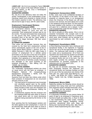 LABOR LAW – Bar Q & A (as arranged by Topics) 1994-2006
Page 57 of 108
equal to the output of the least efficient worker in
her work section. Is Ms, Cruz a handicapped
worker? Explain. (5%)
SUGGESTED ANSWER:
No, low IQ or low efficiency does not make the
worker "handicapped" in the contemplation of law.
Handicap means such physical or mental infirmity
that impairs capacity to work. The deficiency may
also be due to age or injury. (Art 78. Labor Code).
Employment; Handicapped Workers;
Contractual Employees (2006)
For humanitarian reasons, a bank hired several
handicapped workers to count and sort out
currencies. Their employment contract was for six
(6) months. The bank terminated their employment
on the ground that their contract has expired
prompting them to file with the Labor Arbiter a
complaint for illegal dismissal. Will their action
prosper? (5%)
ALTERNATIVE ANSWER:
Their action will not prosper because they are
covered by the fixed term employment contract
which automatically lapsed at the end of the 6-
month period (Brent School v. Zamora, G.R. No.
48494, February 5, 1990; Art. 280, Labor Code). A
contract of employment for a definite period
terminates on its own term at the end of its period.
It does not necessarily follow that the parties are
forbidden from agreeing on a fixed period of time
for the performance of activities usually necessary
and desirable in the usual business of the
employer (Pangilinan v. Gen. Milling, G.R. No.
149329, July 12, 2004).
ALTERNATIVE ANSWER:
Yes. Undeniably, handicapped workers are never
on equal terms with the bank as employer. In
Philippine National Oil Company-Energy
Development Corporation v. NLRC, G.R. No.
97747, March 31, 1993, the
Supreme Court set down two criteria under which
fixed contracts of employment do not circumvent
security of tenure, to wit:
1. The fixed period of employment was knowingly
and voluntarily agreed upon by the parties,
without any force, duress or improper pressure
being brought to bear upon the employee and
about any other circumstances vitiating his
consent; or
2. It satisfactorily appears that the employer and
the employee dealt with each other on more or
less equal terms with no moral dominance
whatever being exercised by the former on the
latter.
Even granting that the handicapped workers and
the bank agreed to term employment, it could not
be said that they "dealt with each other on more or
less equal terms with no moral dominance
whatever being exercised by the former over the
latter."
Employment; Homeworkers (2000)
b) Mrs. Josie Juan is the confidential secretary of
the Chairman of the Board of the bank. She is
presently on maternity leave. In an arrangement
where the Chairman of the Board can still have
access to her services, the bank allows her to work
in her residence during her leave. For this purpose,
the bank installed a fax machine in her residence,
and gave her a cellphone and a beeper. Is Mrs.
Juan a homeworker under the law? Explain. (3%)
SUGGESTED ANSWER:
No, she is actually an office worker. She is not an
industrial homeworker who accepts work to be
fabricated or processed at home for a contractor,
which work, when finished, will be returned to or
repurchased by said contractor. (Art. 155, Labor
Code).
Employment; Househelpers (2000)
a) Nova Banking Corporation has a resthouse and
recreational facility in the highlands of Tagaytay
City for the use of its top executives and corporate
clients. The resthouse staff includes a caretaker,
two cooks and a laundrywoman. All of them are
reported to the Social Security System as domestic
or household employees of the resthouse and
recreational facility and not of the bank. Can the
bank legally consider the caretaker, cooks and
laundrywoman as domestic employees of the
resthouse and not of the bank? (3%)
SUGGESTED ANSWER:
No, they are not domestic employees. They are
bank employees because the resthouse and
recreational facility are business facilities as they
are for use of the top executives and clients of the
bank. [Art. 141, Labor Code; Apex Mining Co., Inc.
v. NLRC, 196 SCRA 251 (1991); Traders Royal
Bank v. NLRC. G.R. No. 127864, December 22.
1999]
Employment; Minors (2006)
Determine whether the following minors should be
prohibited from being hired and from performing
their respective duties indicated hereunder: (5%)
1. A 17-year old boy working as miner at the
Walwadi Mining Corporation.
SUGGESTED ANSWER:
It is absolutely Prohibited for any person below 18
years of age to be employed in hazardous work,
harmful to health and safety (Sec. 3, Rule 12, Book
3, ties Implementing the Labor Code), including
construction work, logging, firefighting, mining,
quarrying, stevedoring, dock work, deep sea
fishing and mechanized fishing (Sec. 8[2], Rule 1,
Book 4, Rules Implementing the Labor Code).
 