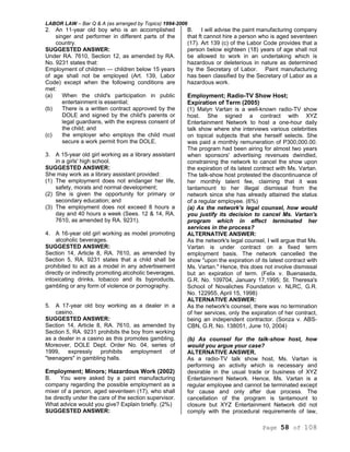 LABOR LAW – Bar Q & A (as arranged by Topics) 1994-2006
Page 58 of 108
2. An 11-year old boy who is an accomplished
singer and performer in different parts of the
country.
SUGGESTED ANSWER:
Under RA. 7610, Section 12, as amended by RA.
No. 9231 states that:
Employment of children — children below 15 years
of age shall not be employed (Art. 139, Labor
Code) except when the following conditions are
met:
(a) When the child's participation in public
entertainment is essential;
(b) There is a written contract approved by the
DOLE and signed by the child's parents or
legal guardians, with the express consent of
the child; and
(c) the employer who employs the child must
secure a work permit from the DOLE.
3. A 15-year old girl working as a library assistant
in a girls' high school.
SUGGESTED ANSWER:
She may work as a library assistant provided:
(1) The employment does not endanger her life,
safety, morals and normal development;
(2) She is given the opportunity for primary or
secondary education; and
(3) The employment does not exceed 8 hours a
day and 40 hours a week (Sees. 12 & 14, RA.
7610, as amended by RA. 9231).
4. A 16-year old girl working as model promoting
alcoholic beverages.
SUGGESTED ANSWER:
Section 14, Article 8, RA. 7610, as amended by
Section 5, RA. 9231 states that a child shall be
prohibited to act as a model in any advertisement
directly or indirectly promoting alcoholic beverages,
intoxicating drinks, tobacco and its byproducts,
gambling or any form of violence or pornography.
5. A 17-year old boy working as a dealer in a
casino.
SUGGESTED ANSWER:
Section 14, Article 8, RA. 7610, as amended by
Section 5, RA. 9231 prohibits the boy from working
as a dealer in a casino as this promotes gambling.
Moreover, DOLE Dept. Order No. 04, series of
1999, expressly prohibits employment of
"teenagers" in gambling halls.
Employment; Minors; Hazardous Work (2002)
B. You were asked by a paint manufacturing
company regarding the possible employment as a
mixer of a person, aged seventeen (17), who shall
be directly under the care of the section supervisor.
What advice would you give? Explain briefly. (2%)
SUGGESTED ANSWER:
B. I will advise the paint manufacturing company
that ft cannot hire a person who is aged seventeen
(17). Art 139 (c) of the Labor Code provides that a
person below eighteen (18) years of age shall not
be allowed to work in an undertaking which is
hazardous or deleterious in nature as determined
by the Secretary of Labor. Paint manufacturing
has been classified by the Secretary of Labor as a
hazardous work.
Employment; Radio-TV Show Host;
Expiration of Term (2005)
(1) Malyn Vartan is a well-known radio-TV show
host. She signed a contract with XYZ
Entertainment Network to host a one-hour daily
talk show where she interviews various celebrities
on topical subjects that she herself selects. She
was paid a monthly remuneration of P300,000.00.
The program had been airing for almost two years
when sponsors' advertising revenues dwindled,
constraining the network to cancel the show upon
the expiration of its latest contract with Ms. Vartan.
The talk-show host protested the discontinuance of
her monthly talent fee, claiming that it was
tantamount to her illegal dismissal from the
network since she has already attained the status
of a regular employee. (6%)
(a) As the network's legal counsel, how would
you justify its decision to cancel Ms. Vartan's
program which in effect terminated her
services in the process?
ALTERNATIVE ANSWER:
As the network's legal counsel, I will argue that Ms.
Vartan is under contract on a fixed term
employment basis. The network cancelled the
show "upon the expiration of its latest contract with
Ms. Vartan." Hence, this does not involve dismissal
but an expiration of term. (Felix v. Buenaseda,
G.R. No. 109704, January 17,1995; St. Theresa's
School of Novaliches Foundation v. NLRC, G.R.
No. 122955, April 15, 1998)
ALTERNATIVE ANSWER:
As the network's counsel, there was no termination
of her services, only the expiration of her contract,
being an independent contractor. (Sonza v. ABS-
CBN, G.R. No. 138051, June 10, 2004)
(b) As counsel for the talk-show host, how
would you argue your case?
ALTERNATIVE ANSWER.
As a radio-TV talk show host, Ms. Vartan is
performing an activity which is necessary and
desirable in the usual trade or business of XYZ
Entertainment Network. Hence, Ms. Vartan is a
regular employee and cannot be terminated except
for cause and only after due process. The
cancellation of the program is tantamount to
closure but XYZ Entertainment Network did not
comply with the procedural requirements of law,
 