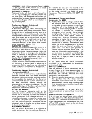 LABOR LAW – Bar Q & A (as arranged by Topics) 1994-2006
Page 59 of 108
i.e., 30 days notice to Ms. Vartan and to DOLE
prior to the intended date of termination.
ALTERNATIVE ANSWER:
As counsel for the talk show host, I will argue that
she is a regular employee. First, she performs job
that is necessary and desirable to the nature of the
business of the employer; Second, she serves for
at least one (1) year which is an indication of
regular employment.
Employment; Women; Anti-Sexual
Harassment Act (2000)
A Personnel Manager, while interviewing an
attractive female applicant for employment, stared
directly at her for prolonged periods, albeit in a
friendly manner. After the interview, the manager
accompanied the applicant to the door, shook her
hand and patted her on the shoulder. He also
asked the applicant if he could invite her for dinner
and dancing at some future time. Did the
Personnel Manager, by the above acts, commit
sexual harassment? Reason. (3%)
SUGGESTED ANSWER:
Yes, because the Personnel Manager, a man, is in
a position to grant or not to grant a favor (a job) to
the applicant. Under the circumstances, inviting the
applicant for dinner or dancing creates a situation
hostile or unfriendly to the applicant's chances for
a job if she turns down the invitation. [Sec. 3(a)(3),
R.A. No. 7877, Anti-Sexual Harassment Act].
ALTERNATIVE ANSWER:
There is no sexual harassment because there was
no solicitation of sexual favor in exchange of
employment. Neither was there any intimidating,
hostile or offensive environment for the applicant.
Employment; Women; Anti-Sexual
Harassment Act (2000)
b) In the course of an interview, another female
applicant inquired from the same Personnel
Manager if she had the physical attributes required
for the position she applied for. The Personnel
Manager replied: "You will be more attractive if you
will wear micro-mini dresses without the
undergarments that ladies normally wear." Did the
Personnel Manager, by the above reply, commit an
act of sexual harassment? Reason. (3%)
SUGGESTED ANSWER:
No, the Personnel Manager's reply to the
applicant's question whether she qualifies for the
position she is applying for does not constitute
sexual harassment. The Personnel Manager did
not ask for or insinuate a request for a sexual favor
in return for a favorable action on her application
for a job. But the Manager's statement may be
offensive if attire or physical look is not a criterion
for the job being applied for.
ALTERNATIVE ANSWER:
Yes. The remarks would result in an offensive or
hostile environment for the employee. Moreover,
the remarks did not give due regard to the
applicants' feelings and it is a chauvinistic disdain
of her honor, justifying the finding of sexual
harassment [Villarama v. NLRC, 236 SCRA 280
(1994)]
Employment; Women; Anti-Sexual
Harassment Act (2004)
A. Pedrito Masculado, a college graduate from
the province, tried his luck in the city and
landed a job as utility/maintenance man at the
warehouse of a big shopping mall. After
working as a casual employee for six months,
he signed a contract for probationary
employment for six months. Being well-built
and physically attractive, his supervisor, Mr.
Hercules Barak, took special interest to
befriend him. When his probationary period
was about to expire, he was surprised when
one afternoon after working hours, Mr. Barak
followed him to the men’s comfort room. After
seeing that no one else was around, Mr. Barak
placed his arm over Pedrito’s shoulder and
softly said: “You have great potential to
become regular employee and I think I can
give you a favorable recommendation. Can
you come over to my condo unit on Saturday
evening so we can have a little drink? I’m
alone, and I’m sure you want to stay longer
with the company.”
Is Mr. Barak liable for sexual harassment
committed in a work-related or employment
environment? (5%)
SUGGESTED ANSWER:
Yes, the elements of sexual harassment are all
present. The act of Mr. Barak was committed in a
workplace. Mr. Barak, as supervisor of Pedrito
Masculado, has authority, influence and moral
ascendancy over Masculado.
B. Given the specific circumstances mentioned in
the question like Mr. Barak following
Masculado to the comfort room, etc. Mr. Barak
was requesting a sexual favor from Masculado
for a favorable recommendation regarding the
latter's employment.
It is not impossible for a male, who is a
homosexual, to ask for a sexual favor from another
male.
ANOTHER SUGGESTED ANSWER:
I do not see any sexual favor being solicited.
Having a "little drink" in Mr. Barak's Condo Unit, as
condition for a "favorable recommendation is not
one of the prohibited acts enumerated in Sec. 3 (a)
of R.A. 7877, otherwise known as the Anti-Sexual
Harassment Act of 1995.
 