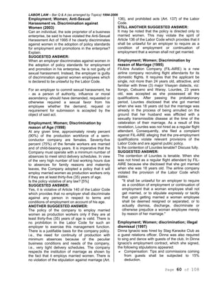 LABOR LAW – Bar Q & A (as arranged by Topics) 1994-2006
Page 60 of 108
Employment; Women; Anti-Sexual
Harassment vs. Discrimination against
Women (2003)
Can an individual, the sole proprietor of a business
enterprise, be said to have violated the Anti-Sexual
Harassment Act of 1995 if he clearly discriminates
against women in the adoption of policy standards
for employment and promotions in the enterprise?
Explain.
SUGGESTED ANSWER:
When an employer discriminates against women in
the adoption of policy standards for employment
and promotion in his enterprise, he is not guilty of
sexual harassment. Instead, the employer is guilty
of discrimination against women employees which
is declared to be unlawful by the Labor Code.
For an employer to commit sexual harassment, he
- as a person of authority, influence or moral
ascendancy -should have demanded, requested or
otherwise required a sexual favor from his
employee whether the demand, request or
requirement for submission is accepted by the
object of said act.
Employment; Women; Discrimination by
reason of Age (1998)
At any given time, approximately ninety percent
(90%) of the production workforce of a semi-
conductor company are females. Seventy-five
percent (75%) of the female workers are married
and of child-bearing years. It is imperative that the
Company must operate with a minimum number of
absences to meet strict delivery schedules. In view
of the very high number of lost working hours due
to absences for family reasons and maternity
leaves, the Company adopted a policy that it will
employ married women as production workers only
if they are at least thirty-five (35) years of age.
Is the policy violative of any law? [5%]
SUGGESTED ANSWER:
Yes, it is violative of Article 140 of the Labor Code
which provides that no employer shall discriminate
against any person in respect to terms and
conditions of employment on account of his age.
ANOTHER SUGGESTED ANSWER:
The policy of the company to employ married
women as production workers only if they are at
least thirty-five (35) years of age is valid. There is
no prohibition in the Labor Code for such an
employer to exercise this management function.
There is a justifiable basis for the company policy.
i.e., the need for continuity of production with
minimum absences because of the peculiar
business conditions and needs of the company,
i.e., very tight delivery schedules. The company
respects the institution of marriage as shown by
the fact that it employs married women. There is
no violation of the stipulation against marriage (Art.
136), and prohibited acts (Art. 137} of the Labor
Code.
STILL ANOTHER SUGGESTED ANSWER:
It may be noted that the policy is directed only to
married women. This may violate the spirit of
Article 136 of the Labor Code which provides that it
shall be unlawful for an employer to require as a
condition of employment or continuation of
employment that a woman shall not get married.
Employment; Women; Discrimination by
reason of Marriage (1995)
Fil-Aire Aviation Company (FIL-AIRE) is a new
airline company recruiting flight attendants for its
domestic flights. It requires that the applicant be
single, not more than 24 years old, attractive, and
familiar with three (3) major Visayan dialects, viz:
Ilongo, Cebuano and Waray. Lourdes, 23 years
old, was accepted as she possessed all the
qualifications. After passing the probationary
period, Lourdes disclosed that she got married
when she was 18 years old but the marriage was
already in the process of being annulled on the
ground that her husband was afflicted with a
sexually transmissible disease at the time of the
celebration of their marriage. As a result of this
revelation, Lourdes was not hired as a regular flight
attendant. Consequently, she filed a complaint
against FIL-AIRE alleging that the pre-employment
qualifications violate relevant provisions of the
Labor Code and are against public policy.
Is the contention of Lourdes tenable? Discuss fully.
SUGGESTED ANSWER:
The contention of Lourdes is tenable. When she
was not hired as a regular flight attendant by FIL-
AIRE because she disclosed that she got married
when she was 18 years old. The airline company
violated the provision of the Labor Code which
states:
"It shall be unlawful for an employer to require
as a condition of employment or continuation of
employment that a woman employee shall not
get married, or to stipulate expressly or tacitly
that upon getting married a woman employee
shall be deemed resigned or separated, or to
actually dismiss, discharge, discriminate or
otherwise prejudice a woman employee merely
by reason of her marriage."
Employment; Women; discrimination; illegal
dismissal (1997)
Dinna Ignacio was hired by Stag Karaoke Club as
a guest relations officer. Dinna was also required
to sing and dance with guests of the club. In Dinna
Ignacio's employment contract, which she signed,
the following stipulations appeared:
Compensation: Tips and commissions coming
from guests shall be subjected to 15%
deduction.
 