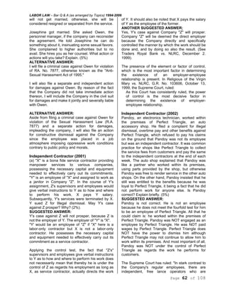 LABOR LAW – Bar Q & A (as arranged by Topics) 1994-2006
Page 62 of 108
will not get married, otherwise, she will be
considered resigned or separated from the service.
Josephine got married. She asked Owen, the
personnel manager, if the company can reconsider
the agreement. He told Josephine he can do
something about it, insinuating some sexual favors.
She complained to higher authorities but to no
avail. She hires you as her counsel. What action or
actions will you take? Explain. (5%)
ALTERNATIVE ANSWER:
I will file a criminal case against Owen for violation
of RA. No. 7877, otherwise known as the "Anti-
Sexual Harassment Act of 1995."
I will also file a separate and independent action
for damages against Owen. By reason of the fact
that the Company did not take immediate action
thereon, I will include the Company in the civil suit
for damages and make it jointly and severally liable
with Owen.
ALTERNATIVE ANSWER:
Aside from filing a criminal case against Owen for
violation of the Sexual Harassment Law (R.A.
7877) and a separate action for damages,
impleading the company, I will also file an action
for constructive dismissal against the Company
since the employee was placed in a job
atmosphere imposing oppressive work conditions
contrary to public policy and morals.
Independent Contractor (2001)
(a) "X" is a bona fide service contractor providing
manpower services to various companies,
possessing the necessary capital and equipment
needed to effectively carry out its commitments.
"Y" is an employee of "X" and assigned to work as
a janitor in Company "Z". In the course of Y's
assignment, Z's supervisors and employees would
give verbal instructions to Y as to how and where
to perform his work. X pays Y salary.
Subsequently, Y's services were terminated by X.
Y sued Z for Illegal dismissal. May Y's case
against Z prosper? Why? (2%).
SUGGESTED ANSWER:
Y's case against Z will not prosper, because Z is
not the employer of Y. The employer of "Y" is "X".
"Y' would be an employee of "Z" if "X" here is a
labor-only contractor but X is not a labor-only
contractor. He possesses the necessary capital
and equipment needed to effectively carry out its
commitment as a service contractor.
Applying the control test, the fact that "Z's"
supervisors and employees give verbal instructions
to Y as to how and where to perform his work does
not necessarily mean that thereby he is under the
control of Z as regards his employment as long as
X, as service contractor, actually directs the work
of Y. It should also be noted that X pays the salary
of Y as the employee of the former.
ANOTHER SUGGESTED ANSWER;
Yes, Y's case against Company "Z" will prosper.
Company "Z" will be deemed the direct employer
because the Company directly and specifically
controlled the manner by which the work should be
done and, and by doing so also the result. (See
Traders Royal Bank vs. NLRC, December 2.
1999).
The presence of the element or factor of control,
which is the most important factor in determining
the existence of an employer-employee
relationship is present. In Religious of the Virgin
Mary vs. NLRC, G.R. No. 103606, October 13,
1999, the Supreme Court, ruled:
As this Court has consistently ruled, the power
of control is the most decisive factor in
determining the existence of employer-
employee relationship.
Independent Contractor (2002)
Pandoy, an electronics technician, worked within
the premises of Perfect Triangle, an auto
accessory shop. He filed a complaint for illegal
dismissal, overtime pay and other benefits against
Perfect Triangle, which refused to pay his claims
on the ground that Pandoy was not its employee
but was an independent contractor. It was common
practice for shops like Perfect Triangle to collect
the service fees from customers and pay the same
to the independent contractors at the end of each
week. The auto shop explained that Pandoy was
like a partner who worked within its premises,
using parts provided by the shop, but otherwise
Pandoy was free to render service in the other auto
shops. On the other hand, Pandoy insisted that he
still was entitled to the benefits because he was
loyal to Perfect Triangle, it being a fact that he did
not perform work for anyone else. Is Pandoy
correct? Explain briefly. (5%)
SUGGESTED ANSWER:
Pandoy is not correct. He is not an employee
because he does not meet the fourfold test for him
to be an employee of Perfect Triangle. All that he
could claim is: he worked within the premises of
Perfect Triangle. Pandoy was NOT engaged as an
employee by Perfect Triangle. He was NOT paid
wages by Perfect Triangle. Perfect Triangle does
NOT have the power to dismiss him although
Perfect Triangle may not continue to allow him to
work within its premises. And most important of all,
Pandoy was NOT under the control of Perfect
Triangle as regards the work he performs for
customers.
The Supreme Court has ruled: "In stark contrast to
the Company's regular employees, there are
independent, free lance operators who are
 