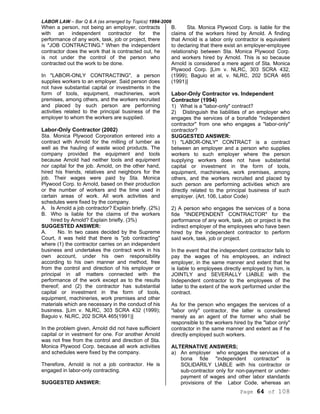 LABOR LAW – Bar Q & A (as arranged by Topics) 1994-2006
Page 64 of 108
When a person, not being an employer, contracts
with an independent contractor for the
performance of any work, task, job or project, there
is "JOB CONTRACTING." When the independent
contractor does the work that is contracted out, he
is not under the control of the person who
contracted out the work to be done.
In "LABOR-ONLY CONTRACTING", a person
supplies workers to an employer. Said person does
not have substantial capital or investments in the
form of tools, equipment, machineries, work
premises, among others, and the workers recruited
and placed by such person are performing
activities related to the principal business of the
employer to whom the workers are supplied.
Labor-Only Contractor (2002)
Sta. Monica Plywood Corporation entered into a
contract with Arnold for the milling of lumber as
well as the hauling of waste wood products. The
company provided the equipment and tools
because Arnold had neither tools and equipment
nor capital for the job. Arnold, on the other hand,
hired his friends, relatives and neighbors for the
job. Their wages were paid by Sta. Monica
Plywood Corp. to Arnold, based on their production
or the number of workers and the time used in
certain areas of work. All work activities and
schedules were fixed by the company.
A. Is Arnold a job contractor? Explain briefly. (2%)
B. Who is liable for the claims of the workers
hired by Arnold? Explain briefly. (3%)
SUGGESTED ANSWER:
A. No. In two cases decided by the Supreme
Court, it was held that there is "job contracting"
where (1) the contractor carries on an independent
business and undertakes the contract work in his
own account, under his own responsibility
according to his own manner and method, free
from the control and direction of his employer or
principal in all matters connected with the
performance of the work except as to the results
thereof; and (2) the contractor has substantial
capital or investment in the form of tools,
equipment, machineries, work premises and other
materials which are necessary in the conduct of his
business. [Lim v. NLRC, 303 SCRA 432 (1999);
Baguio v. NLRC, 202 SCRA 465(1991)]
In the problem given, Arnold did not have sufficient
capital or in vestment for one. For another Arnold
was not free from the control and direction of Sta.
Monica Plywood Corp. because all work activities
and schedules were fixed by the company.
Therefore, Arnold is not a job contractor. He is
engaged in labor-only contracting.
SUGGESTED ANSWER:
B. Sta. Monica Plywood Corp. is liable for the
claims of the workers hired by Arnold. A finding
that Arnold is a labor only contractor is equivalent
to declaring that there exist an employer-employee
relationship between Sta. Monica Plywood Corp.
and workers hired by Arnold. This is so because
Arnold is considered a mere agent of Sta. Monica
Plywood Corp. [Lim v. NLRC, 303 SCRA 432,
(1999); Baguio et al, v. NLRC, 202 SCRA 465
(1991)]
Labor-Only Contractor vs. Independent
Contractor (1994)
1) What is a "labor-only" contract?
2) Distinguish the liabilities of an employer who
engages the services of a bonafide "independent
contractor" from one who engages a "labor-only"
contractor?
SUGGESTED ANSWER:
1) "LABOR-ONLY" CONTRACT is a contract
between an employer and a person who supplies
workers to such employer where the person
supplying workers does not have substantial
capital or investment in the form of tools,
equipment, machineries, work premises, among
others, and the workers recruited and placed by
such person are performing activities which are
directly related to the principal business of such
employer. (Art. 106, Labor Code)
2) A person who engages the services of a bona
fide "INDEPENDENT CONTRACTOR" for the
performance of any work, task, job or project is the
indirect employer of the employees who have been
hired by the independent contractor to perform
said work, task, job or project.
In the event that the independent contractor fails to
pay the wages of his employees, an indirect
employer, in the same manner and extent that he
is liable to employees directly employed by him, is
JOINTLY and SEVERALLY LIABLE with the
Independent contractor to the employees of the
latter to the extent of the work performed under the
contract.
As for the person who engages the services of a
"labor only" contractor, the latter is considered
merely as an agent of the former who shall be
responsible to the workers hired by the "labor only"
contractor in the same manner and extent as if he
directly employed such workers.
ALTERNATIVE ANSWERS;
a) An employer who engages the services of a
bona fide "independent contractor" is
SOLIDARILY LIABLE with his contractor or
sub-contractor only for non-payment or under-
payment of wages and other labor standards
provisions of the Labor Code, whereas an
 
