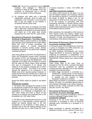 LABOR LAW – Bar Q & A (as arranged by Topics) 1994-2006
Page 65 of 108
employer who engages a "labor-only"
contractor is liable for all benefits, terms and
conditions of employment that it normally
grants to its regular or direct employees.
b) An employer who deals with a bona-fide
independent contractor shall be liable only
subsidiarily, if the contractor or sub-contractor
fails to pay the wages to the workers in
accordance with the Labor Code.
Upon the other hand, an employer who deals
with a "labor-only" contractor shall be primarily
responsible to the workers in the same manner
and extent as if the latter were directly
employed by him. (Arts 106-107, Labor Code)
Recruitment & Placement; Cancellation;
Certificate of Registration; Travel Ban (2004)
Concerned Filipino contract workers in the Middle
East reported to the Department of Foreign Affairs
(DFA) that XYZ, a private recruitment and
placement agency, is covertly transporting
extremists to terrorist training camps abroad.
Intelligence agencies of the government allegedly
confirmed the report.
Upon being alerted by the DFA, the Department of
Labor and Employment issued orders cancelling
the licenses of XYZ, and imposing an immediate
travel ban on its recruits for the Middle East. XYZ
appealed to the Office of the President to reverse
and set aside the DOLE orders, citing damages
from loss of employment of its recruits, and
violations of due process including lack of notice
and hearing by DOLE. The DOLE in its answer
claimed the existence of an emergency in the
Middle East which required prompt measures to
protect the life and limb of OFWs from a clear and
present danger posed by the ongoing war against
terrorism.
Should the DOLE orders be upheld or set aside?
(5%)
SUGGESTED ANSWER:
1. The DOLE order cancelling the licenses of XYZ
is void because a report that an agency is covertly
transporting extremists is not a valid ground for
cancellation of a Certificate of Registration (Art.
239, Labor Code) and there is failure of due
process as no hearing was conducted prior to the
cancellation (Art. 238, Labor Code).
2. The DOLE order imposing the travel ban is valid
because it is a valid exercise of police power to
protect the national interest (Sec. 3, Art. XIII,
Constitution on full protection to labor safety of
workers) and on the rule making authority of the
Secretary of Labor (Art. 5, Labor Code; Phil. Assn.
of Service Exporters v. Drilon, 163 SCRA 386
11988]).
ANOTHER SUGGESTED ANSWER:
The DOLE orders should be set aside. It is true
that the Migrant Workers and Overseas Filipinos
Act, particularly its Section 5, could be the basis of
the power of DOLE to effect a ban on the
deployment of OFWs by XYZ. If the ban, however,
is for the purpose of preventing XYZ from
transporting extremists to terrorist training camps
abroad, this is a police and national security
problem better dealt with by the police or the Office
of the National Security Adviser.
More importantly, the cancellation of the license of
XYZ requires notice and hearing. Absent such
notice and hearing, the order of cancellation of the
Secretary of Labor and Employment is null and
void because of the denial of due process.
Recruitment & Placement; illegal recruitment
to economic sabotage (2005)
(1) During the open forum following your lecture to
a group of managers and HRD personnel, you
were asked the following questions:
(a) What qualifying circumstances will convert
"illegal recruitment" to "economic sabotage," thus
subjecting its perpetrator or perpetrators to a
penalty of life imprisonment and a fine of at least
P500,000.00? Please explain your answer briefly.
(3%)
SUGGESTED ANSWER.
Under Article 38(b) of the Labor Code, as
amended by P.D. No. 2018, it provides that illegal
recruitment shall be considered an offense
involving economic sabotage if any of the following
qualifying circumstances exists:
(1) When illegal recruitment is committed by a
SYNDICATE, requiring three or more persons
who conspire or confederate with one another
in carrying out any unlawful or illegal
transaction, enterprise or scheme;
When illegal recruitment is committed in a LARGE
SCALE, as when it is committed against three or
more persons individually or as a group. (People v.
Navarra, G.R. No. 119361, February 19, 2001; See
also Sec. 6 of R.A. No. 8042)
Recruitment & Placement; illegal
recruitment; Economic Sabotage (2002)
When is illegal recruitment considered a crime of
economic sabotage? Explain briefly. (3%)
SUGGESTED ANSWER:
According to Art. 28 of the Labor Code, illegal
recruitment is considered a crime of economic
sabotage when committed by a syndicate or in
large scale.
Illegal recruitment is deemed committed by a
syndicate if carried out by a group of three (3) or
 