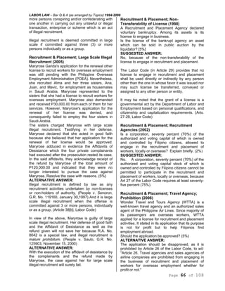 LABOR LAW – Bar Q & A (as arranged by Topics) 1994-2006
Page 66 of 108
more persons conspiring and/or confederating with
one another in carrying out any unlawful or illegal
transaction, enterprise or scheme which is an act
of illegal recruitment.
Illegal recruitment is deemed committed in large
scale if committed against three (3) or more
persons individually or as a group.
Recruitment & Placement; Large Scale Illegal
Recruitment (2005)
Maryrose Ganda's application for the renewal other
license to recruit workers for overseas employment
was still pending with the Philippine Overseas
Employment Administration (POEA). Nevertheless,
she recruited Alma and her three sisters, Ana,
Joan, and Mavic, for employment as housemates
in Saudi Arabia. Maryrose represented to the
sisters that she had a license to recruit workers for
overseas employment. Maryrose also demanded
and received P30,000.00 from each of them for her
services. However, Maryrose's application for the
renewal of her license was denied, and
consequently failed to employ the four sisters in
Saudi Arabia.
The sisters charged Maryrose with large scale
illegal recruitment. Testifying in her defense,
Maryrose declared that she acted in good faith
because she believed that her application for the
renewal of her license would be approved.
Maryrose adduced in evidence the Affidavits of
Desistance which the four private complainants
had executed after the prosecution rested its case.
In the said affidavits, they acknowledge receipt of
the refund by Maryrose of the total amount of
P120,000.00 and indicated that they were no
longer interested to pursue the case against
Maryrose. Resolve the case with reasons. (5%)
ALTERNATIVE ANSWER:
Illegal recruitment is defined by law as any
recruitment activities undertaken by non-licenses
or non-holders of authority. (People v. Senoron,
G.R. No. 119160, January 30,1997) And it is large
scale illegal recruitment when the offense is
committed against 3 or more persons, individually
or as a group. (Article 38[b], Labor Code)
In view of the above, Maryrose is guilty of large
scale illegal recruitment. Her defense of good faith
and the Affidavit of Desistance as well as the
refund given will not save her because R.A. No.
8042 is a special law, and illegal recruitment is
malum prohibitum. (People v. Saulo, G.R. No.
125903, November 15, 2000)
ALTERNATIVE ANSWER:
With the execution of the affidavit of desistance by
the complainants and the refund made by
Maryrose, the case against her for large scale
illegal recruitment will surely fail.
Recruitment & Placement; Non-
Transferability of License (1998)
A Recruitment and Placement Agency declared
voluntary bankruptcy. Among its assets is its
license to engage in business.
Is the license of the bankrupt agency an asset
which can be sold in public auction by the
liquidator? [5%]
SUGGESTED ANSWER:
No, because of the non-transferability of the
license to engage in recruitment and placement.
The Labor Code (in Article 29) provides that no
license to engage in recruitment and placement
shall be used directly or indirectly by any person
other than the one in whose favor it was issued nor
may such license be transferred, conveyed or
assigned to any other person or entity.
It may be noted that the grant of a license is a
governmental act by the Department of Labor and
Employment based on personal qualifications, and
citizenship and capitalization requirements. (Arts.
27-28, Labor Code)
Recruitment & Placement; Recruitment
Agencies (2002)
Is a corporation, seventy percent (70%) of the
authorized and voting capital of which is owned
and controlled by Filipino citizens, allowed to
engage in the recruitment and placement of
workers, locally or overseas? Explain briefly. (2%)
SUGGESTED ANSWER:
No. A corporation, seventy percent (70%) of the
authorized and voting capital stock of which is
owned and controlled by Filipino citizens cannot be
permitted to participate in the recruitment and
placement of workers, locally or overseas, because
Art 27 of the Labor Code requires at least seventy-
five percent (75%).
Recruitment & Placement; Travel Agency;
Prohibition (2006)
Wonder Travel and Tours Agency (WTTA) is a
well-known travel agency and an authorized sales
agent of the Philippine Air Lines. Since majority of
its passengers are overseas workers, WTTA
applied for a license for recruitment and placement
activities. It stated in its application that its purpose
is not for profit but to help Filipinos find
employment abroad.
Should the application be approved? (5%)
ALTERNATIVE ANSWER:
The application should be disapproved, as it is
prohibited by Article 26 of the Labor Code, to wit:
"Article 26. Travel agencies and sales agencies of
airline companies are prohibited from engaging in
the business of recruitment and placement of
workers for overseas employment whether for
profit or not."
 