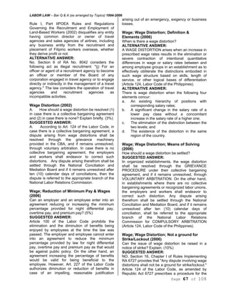 LABOR LAW – Bar Q & A (as arranged by Topics) 1994-2006
Page 67 of 108
Rule I, Part IIPOEA Rules and Regulations
Governing the Recruitment and Employment of
Land-Based Workers (2002) disqualifies any entity
having common director or owner of travel
agencies and sales agencies of airlines, including
any business entity from the recruitment and
placement of Filipino workers overseas, whether
they derive profit or not.
ALTERNATIVE ANSWER:
No. Section 6 of RA No. 8042 considers the
following act as illegal recruitment: "(j) For an
officer or agent of a recruitment agency to become
an officer or member of the Board of any
corporation engaged in travel agency or to engage
directly or indirectly in the management of a travel
agency." The law considers the operation of travel
agencies and recruitment agencies as
incompatible activities.
Wage Distortion (2002)
A. How should a wage distortion be resolved (1)
in case there is a collective bargaining agreement
and (2) in case there is none? Explain briefly. (3%)
SUGGESTED ANSWER:
A. According to Art. 124 of the Labor Code, in
case there is a collective bargaining agreement, a
dispute arising from wage distortions shall be
resolved through the grievance machinery
provided in the CBA, and if remains unresolved,
through voluntary arbitration. In case there is no
collective bargaining agreement, the employers
and workers shall endeavor to correct such
distortions. Any dispute arising therefrom shall be
settled through the National Conciliation and
Mediation Board and if it remains unresolved after
ten (10) calendar days of conciliations, then the
dispute is referred to the appropriate branch of the
National Labor Relations Commission.
Wage; Reduction of Minimum Pay & Wages
(2006)
Can an employer and an employee enter into an
agreement reducing or increasing the minimum
percentage provided for night differential pay,
overtime pay, and premium pay? (5%)
SUGGESTED ANSWER:
Article 100 of the Labor Code prohibits the
elimination and the diminution of benefits being
enjoyed by employees at the time the law was
passed. The employer and employee cannot enter
into an agreement to reduce the minimum
percentage provided by law for night differential
pay, overtime pay and premium pay as that would
be against public policy. On the other hand, an
agreement increasing the percentage of benefits
would be valid for being beneficial to the
employee. However, Art. 227 of the Labor Code
authorizes diminution or reduction of benefits in
case of an impelling, reasonable justification
arising out of an emergency, exigency or business
losses.
Wage; Wage Distortion; Definition &
Elements (2006)
When is there a wage distortion?
ALTERNATIVE ANSWER:
A WAGE DISTORTION arises when an increase in
prescribed wage rates results in the elimination or
severe contraction of intentional quantitative
differences in wage or salary rates between and
among employee groups in an establishment as to
effectively obliterate the distinctions embodied in
such wage structure based on skills, length of
service, or other logical bases of differentiation
(Article 124, Labor Code of the Philippines).
ALTERNATIVE ANSWER:
There is wage distortion when the following four
elements concur:
a. An existing hierarchy of positions with
corresponding salary rates;
b. A significant change in the salary rate of a
lower pay class without a concomitant
increase in the salary rate of a higher one;
c. The elimination of the distinction between the
two levels; and
d. The existence of the distortion in the same
region of the country.
Wage; Wage Distortion; Means of Solving
(2006)
How should a wage distortion be settled?
SUGGESTED ANSWER:
In organized establishments, the wage distortion
shall be resolved through the GRIEVANCE
PROCEDURE under their collective bargaining
agreement, and if it remains unresolved, through
VOLUNTARY ARBITRATION. On the other hand,
in establishments where there are no collective
bargaining agreements or recognized labor unions,
the employers and workers shall endeavor to
correct such distortion. Any dispute arising
therefrom shall be settled through the National
Conciliation and Mediation Board, and if it remains
unresolved after ten (10) calendar days of
conciliation, shall be referred to the appropriate
branch of the National Labor Relations
Commission for COMPULSORY ARBITRATION
(Article 124, Labor Code of the Philippines).
Wage; Wage Distortion; Not a ground for
Strike/Lockout (2006)
Can the issue of wage distortion be raised in a
notice of strike? Explain. (10%)
SUGGESTED ANSWER:
NO. Section 16, Chapter I of Rules Implementing
RA 6727 provides that "Any dispute involving wage
distortions shall not be a ground for strike/lockout."
Article 124 of the Labor Code, as amended by
Republic Act 6727 prescribes a procedure for the
 