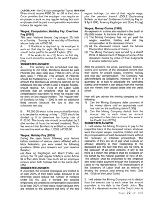 LABOR LAW – Bar Q & A (as arranged by Topics) 1994-2006
Page 70 of 108
Efren should receive P800.00. Art 92 of the Labor
Code provides that the employer may require an
employee to work on any regular holiday but such
employee shall be paid a compensation equivalent
to twice his regular rate.
Wages; Computation; Holiday Pay; Overtime
Pay (2002)
This year, National Heroes Day (August 25) falls
on a Sunday. Sunday is the rest day of Bonifacio
whose daily rate is P500.00.
A. If Bonifacio is required by his employer to
work on that day for eight (8) hours, how much
should he be paid for his work? Explain. (3%)
B. If he works for ten (10) hours on that day,
how much should he receive for his work? Explain.
(2%)
SUGGESTED ANSWER:
A. For working on his scheduled rest day,
according to Art 93(a), Bonifacio should be paid
P500.00 (his daily rate) plus P150.00 (30% of his
daily rate) = P650.00. This amount of P650.00
should be multiplied by 2 = P1 ,300.00. This is the
amount that Bonifacio as employee working on his
scheduled rest day which is also a regular holiday,
should receive. Art. 94(c) of the Labor Code
provides that an employee shall be paid a
compensation equivalent to twice his regular rate
for work on any regular holiday. The "regular rate"
of Bonifacio on May 1, 2002 is with an additional
thirty percent because the day is also his
scheduled rest day.
B. P1,300.00 which is the amount that Bonifacio
is to receive for working on May 1, 2002 should be
divided by 8 to determine his hourly rate of
P162.50. This hourly rate should be multiplied by 2
(the number of hours he worked overtime). Thus,
the amount that Bonifacio is entitled to receive for
his overtime work on May 1, 2002 is P325.00.
Wages; Holiday Pay (2005)
During the open forum following your lecture
before members of various unions affiliated with a
labor federation, you were asked the following
questions (State your answers and your reasons
therefor):
(a) Araw ng Kagitingan and Good Friday are
among the 10 paid regular holidays under Article
94 of the Labor Code. How much will an employee
receive when both holidays fall on the same day?
(4%)
SUGGESTED ANSWER:
If unworked, the covered employees are entitled to
at least 200% of their basic wage, because to do
otherwise would reduce the number of holidays
under EO No. 203. If worked, the covered
employees are entitled to compensation equivalent
to at least 300% of their basic wage because they
are entitled to the payment not only of the two
regular holidays, but also of their regular wage,
plus the premium thereof. (DOLE Explanatory
Bulletin on Workers' Entitlement to Holiday Pay on
9 April 1993, Araw ng Kagitingan and Good Friday)
Wages; Money Claims (1998)
An explosion in a mine site resulted in the death of
fifty (50) miners. At the time of the accident
(1) The Mining Company has not yet paid the
wages, overtime, holiday and rest day
compensation of the deceased miners;
(2) All the deceased miners owed the Miners
Cooperative Union sums of money;
(3) The Mining Company was served by a sheriff
Writs of Garnishment of Wages of some of the
deceased miners by virtue of final Judgments
in several collection suits.
After the accident, the wives, paramours, brothers,
sisters and parents of the deceased miners filed
their claims for unpaid wages, overtime, holiday
and rest day compensation. The Company has
acknowledged its obligations. However, it is in a
quandary as to how to adjudicate the conflicting
claims; and whether it can deduct from the monies
due the miners their unpaid debts with the credit
union.
How will you advise the mining company on the
following:
1) Can the Mining Company defer payment of
the money claims until an appropriate court
has ruled on the conflicting claims? [3%]
2) Can the Mining Company deduct from the
amount due to each miner an amount
equivalent to their debt and remit the same to
the Credit Union?'(2%]
SUGGESTED ANSWER:
1. I will advise the Mining Company to pay to the
respective heirs of the deceased miners whatever
were the unpaid wages, overtime, holiday and rest
day compensation of said deceased miners without
the necessity of intestate proceedings. The
claimants, if they are all of age shall execute an
affidavit attesting to their relationship to the
deceased and the fact that they are his heirs, to
the exclusion of all other persons. If any of the
heirs is a minor, the affidavit shall be executed on
his behalf by his natural guardian or next of kin.
The affidavit shall be presented to the employer
who shall make payment through the Secretary of
Labor or his representative. The representative of
the Secretary of Labor shall act as referee in
dividing the amount paid among the heirs. {See
Art. 105 (b) of the Labor Code)
2. I will advise the Mining Company not to deduct
from the amount due to each miner the amount
equivalent to his debt to the Credit Union. The
debts of a deceased worker to the Credit Union is
 
