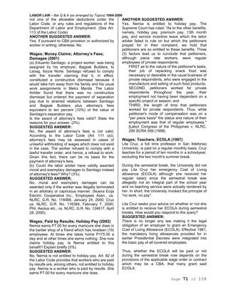LABOR LAW – Bar Q & A (as arranged by Topics) 1994-2006
Page 71 of 108
not one of the allowable deductions under the
Labor Code, or any rules and regulations of the
Department of Labor and Employment. (See Art.
113 of the Labor Code)
ANOTHER SUGGESTED ANSWER:
Yes, if pursuant to CBA provision or authorized by
worker in writing; otherwise. No.
Wages; Money Claims; Attorney’s Fees;
Damages (2001)
(a) Eduardo Santiago, a project worker, was being
assigned by his employer, Bagsak Builders, to
Laoag, Ilocos Norte. Santiago refused to comply
with the transfer claiming that it, in effect,
constituted a constructive dismissal because it
would take him away from his family and his usual
work assignments in Metro Manila. The Labor
Arbiter found that there was no constructive
dismissal but ordered the payment of separation
pay due to strained relations between Santiago
and Bagsak Builders plus attorney's fees
equivalent to ten percent (10%) of the value of
Santiago's separation pay.
Is the award of attorney's fees valid? State the
reasons for your answer. (2%).
SUGGESTED ANSWER:
No, the award of attorney's fees is not valid.
According to the Labor Code (Art. 111 (a)),
attorney's fees may be assessed in cases of
unlawful withholding of wages which does not exist
in the case. The worker refused to comply with a
lawful transfer order, and hence, a refusal to work.
Given this fact, there can be no basis for the
payment of attorney's fees.
(b) Could the labor arbiter have validly awarded
moral and exemplary damages to Santiago instead
of attorney's fees? Why? (3%).
SUGGESTED ANSWER;
No, moral and exemplary damages can be
awarded only if the worker was illegally terminated
in an arbitrary or capricious manner. (Nueva Ecija
Electric Cooperative Inc., Employees Assn., us.
NLRC, G.R. No. 116066, January 24, 2000; Cruz
us. NLRC, G.R. No. 116384, February 7, 2000;
Phil. Aeolus etc., vs. NLRC, G.R. No. 124617, April
28, 2000),
Wages; Paid by Results; Holiday Pay (2002)
Nemia earns P7.00 for every manicure she does in
the barber shop of a friend which has nineteen (19)
employees. At times she takes home P175.00 a
day and at other times she earns nothing. She now
claims holiday pay. Is Nemia entitled to this
benefit? Explain briefly (5%)
SUGGESTED ANSWER:
No, Nemia is not entitled to holiday pay. Art. 82 of
the Labor Code provides that workers who are paid
by results are, among others, not entitled to holiday
pay. Nemia is a worker who is paid by results. She
earns P7.00 for every manicure she does.
ANOTHER SUGGESTED ANSWER:
Yes. Nemia is entitled to holiday pay. The
Supreme Court has ruled: "As to the other benefits,
namely, holiday pay, premium pay, 13th month
pay, and service incentive leave which the labor
arbiter failed to rule on but which the petitioners
prayed for in their complaint, we hold that
petitioners are so entitled to these benefits. Three
(3) factors lead us to conclude that petitioners,
although piece rate workers, were regular
employees of private respondents.
FIRST as to the nature of the petitioner's tasks,
their job of repacking snack food was
necessary or desirable in the usual business of
private respondents, who were engaged in the
manufacture and selling of such food products;
SECOND, petitioners worked for private
respondents throughout the year, their
employment not having been dependent on a
specific project or season; and
THIRD, the length of time that petitioners
worked for private respondents. Thus, while
petitioner's mode of compensation was on a
"per piece basis" the status and nature of their
employment was that of regular employees."
[Labor Congress of the Philippines v. NLRC,
290 SCRA 509 (1998)
Wages; Teachers; ECOLA (1997)
Lita Cruz, a full time professor in San Ildefonso
University, is paid on a regular monthly basis. Cruz
teaches for a period of ten months in a schoolyear,
excluding the two month's summer break.
During the semestral break, the University did not
pay Lita Cruz her emergency Cost of Living
allowance (ECOLA) although she received her
regular salary since the semestral break was
allegedly not an integral part of the school year
and no teaching service were actually rendered by
her. In short, the University invoked the principle of
"no work, no pay".
Lita Cruz seeks your advice on whether or not she
is entitled to receive her ECOLA during semestral
breaks. How would you respond to the query?
SUGGESTED ANSWER:
There is no longer any law making it the legal
obligation of an employer to grant an Emergency
Cost of Living Allowance (ECOLA). Effective 1981,
the mandatory living allowances provided for in
earlier Presidential Decrees were integrated into
the basic pay of all covered employees.
Thus, whether the ECOLA will be paid or not
during the semestral break now depends on the
provisions of the applicable wage order or contract
which may be a CBA, that many grant said
ECOLA.
 