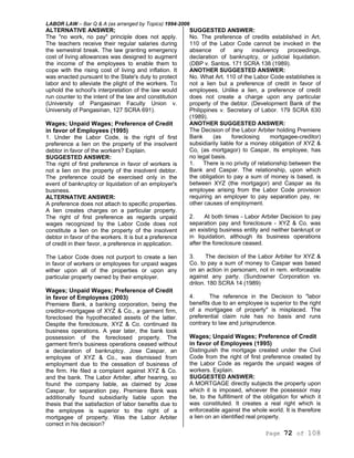 LABOR LAW – Bar Q & A (as arranged by Topics) 1994-2006
Page 72 of 108
ALTERNATIVE ANSWER;
The "no work, no pay" principle does not apply.
The teachers receive their regular salaries during
the semestral break. The law granting emergency
cost of living allowances was designed to augment
the income of the employees to enable them to
cope with the rising cost of living and inflation. It
was enacted pursuant to the State's duty to protect
labor and to alleviate the plight of the workers. To
uphold the school's interpretation of the law would
run counter to the intent of the law and constitution
(University of Pangasinan Faculty Union v.
University of Pangasinan, 127 SCRA 691).
Wages; Unpaid Wages; Preference of Credit
in favor of Employees (1995)
1. Under the Labor Code, is the right of first
preference a lien on the property of the insolvent
debtor in favor of the workers? Explain.
SUGGESTED ANSWER:
The right of first preference in favor of workers is
not a lien on the property of the insolvent debtor.
The preference could be exercised only in the
event of bankruptcy or liquidation of an employer's
business.
ALTERNATIVE ANSWER:
A preference does not attach to specific properties.
A lien creates charges on a particular property.
The right of first preference as regards unpaid
wages recognized by the Labor Code does not
constitute a lien on the property of the insolvent
debtor in favor of the workers. It is but a preference
of credit in their favor, a preference in application.
The Labor Code does not purport to create a lien
in favor of workers or employees for unpaid wages
either upon all of the properties or upon any
particular property owned by their employer.
Wages; Unpaid Wages; Preference of Credit
in favor of Employees (2003)
Premiere Bank, a banking corporation, being the
creditor-mortgagee of XYZ & Co., a garment firm,
foreclosed the hypothecated assets of the latter.
Despite the foreclosure, XYZ & Co. continued its
business operations. A year later, the bank took
possession of the foreclosed property. The
garment firm's business operations ceased without
a declaration of bankruptcy. Jose Caspar, an
employee of XYZ & Co., was dismissed from
employment due to the cessation of business of
the firm. He filed a complaint against XYZ & Co.
and the bank. The Labor Arbiter, after hearing, so
found the company liable, as claimed by Jose
Caspar, for separation pay. Premiere Bank was
additionally found subsidiarily liable upon the
thesis that the satisfaction of labor benefits due to
the employee is superior to the right of a
mortgagee of property. Was the Labor Arbiter
correct in his decision?
SUGGESTED ANSWER:
No. The preference of credits established in Art.
110 of the Labor Code cannot be invoked in the
absence of any insolvency proceedings,
declaration of bankruptcy, or judicial liquidation.
(DBP v. Santos. 171 SCRA 138 (1989).
ANOTHER SUGGESTED ANSWER:
No. What Art. 110 of the Labor Code establishes is
not a lien but a preference of credit in favor of
employees. Unlike a lien, a preference of credit
does not create a charge upon any particular
property of the debtor. (Development Bank of the
Philippines v. Secretary of Labor. 179 SCRA 630
(1989).
ANOTHER SUGGESTED ANSWER:
The Decision of the Labor Arbiter holding Premiere
Bank (as foreclosing mortgagee-creditor)
subsidiarily liable for a money obligation of XYZ &
Co, (as mortgagor) to Caspar, its employee, has
no legal basis.
1. There is no privity of relationship between the
Bank and Caspar. The relationship, upon which
the obligation to pay a sum of money is based, is
between XYZ (the mortgagor) and Caspar as its
employee arising from the Labor Code provision
requiring an employer to pay separation pay, re:
other causes of employment.
2. At both times - Labor Arbiter Decision to pay
separation pay and foreclosure - XYZ & Co. was
an existing business entity and neither bankrupt or
in liquidation, although its business operations
after the foreclosure ceased.
3. The decision of the Labor Arbiter for XYZ &
Co. to pay a sum of money to Caspar was based
on an action in personam, not in rem. enforceable
against any party. (Sundowner Corporation vs.
drilon. 180 SCRA 14 (1989)
4. The reference in the Decision to "labor
benefits due to an employee is superior to the right
of a mortgagee of property" is misplaced. The
preferential claim rule has no basis and runs
contrary to law and jurisprudence.
Wages; Unpaid Wages; Preference of Credit
in favor of Employees (1995)
Distinguish the mortgage created under the Civil
Code from the right of first preference created by
the Labor Code as regards the unpaid wages of
workers. Explain.
SUGGESTED ANSWER:
A MORTGAGE directly subjects the property upon
which it is imposed, whoever the possessor may
be, to the fulfillment of the obligation for which it
was constituted. It creates a real right which is
enforceable against the whole world. It is therefore
a lien on an identified real property.
 