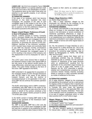 LABOR LAW – Bar Q & A (as arranged by Topics) 1994-2006
Page 73 of 108
MORTGAGE CREDIT is a special preferred credit
under the Civil Code in the classification of credits.
The preference given by the Labor Code when not
attached to any specific property, is an ordinary
preferred credit.
ALTERNATIVE ANSWER:
If the asset of an employer which has become
bankrupt or has been liquidated has been
mortgaged, the proceeds of the sale of said
mortgaged asset is first subject to the lien of the
person to whom the property is mortgaged. Said
lien is superior to the first preference enjoyed by
the workers pursuant to the Labor Code.
Wages; Unpaid Wages; Preference of Credit
in favor of Employees (1999)
FACTS: Lowland Cement & Factory Company
(LCFC) borrowed P500M from the Development
Bank of the Philippines and mortgaged the entire
company, inclusive of its land, buildings and
equipment, to guarantee the payment of the loan.
However, because of the economic conditions,
LCFC incurred heavy losses and eventually failed
to pay DBP the required monthly amortizations
over a period of more than one (1) year. In due
time, DBP foreclosed the mortgaged assets of
LCTC resulting in the closure of the company and
the displacement of all its employees for want of
work.
The LCFC Labor Union [Union] filed in behalf of
the displaced workers a labor case against DBP as
the new owner of the defunct cement factory for
wage differentials, retirement pay and other money
claims. The Labor Arbiter decided in the favor of
the Union. DBP appealed to the NLRC.
DBP contended in its appeal that its acquisition of
the mortgage assets of LCFC through foreclosure
sale did not make it the owner of the defunct
Lowland Cement, and that the doctrine of
successor-employer is not applicable in this case,
since DBP did not continue the business operation
of LCFC.
The NLRC while finding merit in DBP's contention,
nonetheless held DBP liable to the extent of the
proceeds of the foreclosure sale since the Union's
claims in behalf of the workers constitute a first
preference with respect thereto pursuant to article
110 of the Labor Code.
Is the NLRC correct in holding DBP liable to the
extent of the proceeds of the foreclosure sale?
Explain briefly (5%)
SUGGESTED ANSWER:
No. DBP is not liable. DBP has a lien over the
properties of LCFC which were mortgaged to DBP
and said lien is superior to the preference that the
workers have under the Labor Code (in Article 110)
with respect to their claims as workers against
LCFC.
Panel: All claims must be filed in insolvency
proceedings, which are outside the jurisdiction of
the NLRC (Republic v. Peralta)
Wages; Wage Distortion (1997)
(a) Define Wage Distortion.
(b) May a wage distortion, alleged by the
employees but rejected by the employer to be
such, be a valid ground for staging a strike?
SUGGESTED ANSWER:
(a) A WAGE DISTORTION is that brought about
where an increase in the prescribed wage rates
results in the elimination or severe contraction of
intentional quantitative differences in wage or
salary rates between and among employee groups
in an establishment as to effectively obliterate the
distinctions embodied in such wage rates based on
skills, length of service and other logical bases of
differentiation.
(b) No, the existence of wage distortion is not a
valid ground for a strike because Art. 124 of the
Labor Code provides for a specific method of
procedure for correcting wage distortion. Ilaw at
Buklod ng Manggagawa vs. NLRC, 198 SCRA
586, the Court said:-
It goes without saying that these joint or
coordinated activities may be forbidden or
restricted by law or contract. For the particular
instance of "distortions of the wage structure
within an establishment" resulting from the
application of any prescribed wage increase by
virtue of a law or wage order. Section 3 of
Republic Act No. 6727 prescribes a specific,
detailed and comprehensive procedure for the
correction thereof, thereby implicitly excluding
strikes or lockouts or other concerted activities
as modes of settlement of the issue.
ALTERNATIVE ANSWER:
(b) A wage distortion, alleged by the employees
but rejected by the employer can be a valid ground
for staging a strike if it happens that in rejecting the
allegation of wage distortion, the employer refuses
to consider the issue under the grievance
procedure provided for in the applicable CBA, and
later on through Voluntary Arbitration. These acts
of the employer could be considered as a violation
of its duty to bargain collectively which is unfair
labor practice (ULP). A ULP strike is legal.
Wages; Wages vs. Salary; Subject to
Attachment (1994)
1) Distinguish "salary" from "wages."
2) Are these subject to attachment and execution?
SUGGESTED ANSWER:
1) The term "WAGES" applies to compensation
for manual labor, skilled or unskilled, while salary
 