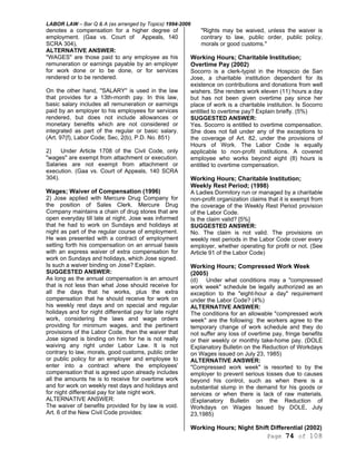 LABOR LAW – Bar Q & A (as arranged by Topics) 1994-2006
Page 74 of 108
denotes a compensation for a higher degree of
employment. (Gaa vs. Court of Appeals, 140
SCRA 304),
ALTERNATIVE ANSWER:
"WAGES" are those paid to any employee as his
remuneration or earnings payable by an employer
for work done or to be done, or for services
rendered or to be rendered.
On the other hand, "SALARY" is used in the law
that provides for a 13th-month pay. In this law,
basic salary includes all remuneration or earnings
paid by an employer to his employees for services
rendered, but does not include allowances or
monetary benefits which are not considered or
integrated as part of the regular or basic salary.
(Art. 97(f), Labor Code; Sec, 2(b), P.D. No. 851)
2) Under Article 1708 of the Civil Code, only
"wages" are exempt from attachment or execution.
Salaries are not exempt from attachment or
execution. (Gaa vs. Court of Appeals, 140 SCRA
304).
Wages; Waiver of Compensation (1996)
2) Jose applied with Mercure Drug Company for
the position of Sales Clerk. Mercure Drug
Company maintains a chain of drug stores that are
open everyday till late at night. Jose was informed
that he had to work on Sundays and holidays at
night as part of the regular course of employment.
He was presented with a contract of employment
setting forth his compensation on an annual basis
with an express waiver of extra compensation for
work on Sundays and holidays, which Jose signed.
Is such a waiver binding on Jose? Explain.
SUGGESTED ANSWER:
As long as the annual compensation is an amount
that is not less than what Jose should receive for
all the days that he works, plus the extra
compensation that he should receive for work on
his weekly rest days and on special and regular
holidays and for night differential pay for late night
work, considering the laws and wage orders
providing for minimum wages, and the pertinent
provisions of the Labor Code, then the waiver that
Jose signed is binding on him for he is not really
waiving any right under Labor Law. It is not
contrary to law, morals, good customs, public order
or public policy for an employer and employee to
enter into a contract where the employees'
compensation that is agreed upon already includes
all the amounts he is to receive for overtime work
and for work on weekly rest days and holidays and
for night differential pay for late night work.
ALTERNATIVE ANSWER:
The waiver of benefits provided for by law is void.
Art. 6 of the New Civil Code provides:
"Rights may be waived, unless the waiver is
contrary to law, public order, public policy,
morals or good customs."
Working Hours; Charitable Institution;
Overtime Pay (2002)
Socorro is a clerk-typist in the Hospicio de San
Jose, a charitable institution dependent for its
existence on contributions and donations from well
wishers. She renders work eleven (11) hours a day
but has not been given overtime pay since her
place of work is a charitable institution. Is Socorro
entitled to overtime pay? Explain briefly. (5%)
SUGGESTED ANSWER:
Yes. Socorro is entitled to overtime compensation.
She does not fall under any of the exceptions to
the coverage of Art. 82, under the provisions of
Hours of Work. The Labor Code is equally
applicable to non-profit institutions. A covered
employee who works beyond eight (8) hours is
entitled to overtime compensation.
Working Hours; Charitable Institution;
Weekly Rest Period; (1998)
A Ladies Dormitory run or managed by a charitable
non-profit organization claims that it is exempt from
the coverage of the Weekly Rest Period provision
of the Labor Code.
Is the claim valid? [5%]
SUGGESTED ANSWER:
No. The claim is not valid. The provisions on
weekly rest periods in the Labor Code cover every
employer, whether operating for profit or not. (See
Article 91 of the Labor Code)
Working Hours; Compressed Work Week
(2005)
(d) Under what conditions may a "compressed
work week" schedule be legally authorized as an
exception to the "eight-hour a day" requirement
under the Labor Code? (4%)
ALTERNATIVE ANSWER:
The conditions for an allowable "compressed work
week" are the following: the workers agree to the
temporary change of work schedule and they do
not suffer any loss of overtime pay, fringe benefits
or their weekly or monthly take-home pay. (DOLE
Explanatory Bulletin on the Reduction of Workdays
on Wages issued on July 23, 1985)
ALTERNATIVE ANSWER:
"Compressed work week" is resorted to by the
employer to prevent serious losses due to causes
beyond his control, such as when there is a
substantial slump in the demand for his goods or
services or when there is lack of raw materials.
(Explanatory Bulletin on the Reduction of
Workdays on Wages Issued by DOLE, July
23,1985)
Working Hours; Night Shift Differential (2002)
 