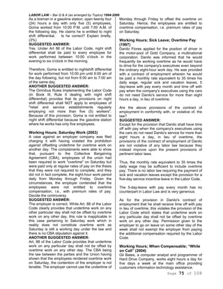 LABOR LAW – Bar Q & A (as arranged by Topics) 1994-2006
Page 75 of 108
As a tireman in a gasoline station, open twenty four
(24) hours a day with only five (5) employees,
Goma worked from 10:00 P.M. until 7:00 A.M. of
the following day. He claims he is entitled to night
shift differential. Is he correct? Explain briefly.
(3%)
SUGGESTED ANSWER:
Yes. Under Art 86 of the Labor Code, night shift
differential shall be paid to every employee for
work performed between 10:00 o'clock in the
evening to six o'clock in the morning.
Therefore, Goma is entitled to nightshift differential
for work performed from 10:00 pm until 6:00 am of
the day following, but not from 6:00 am to 7:00 am
of the same day.
ANOTHER SUGGESTED ANSWER:
The Omnibus Rules Implementing the Labor Code
(In Book III, Rule II dealing with night shift
differential) provides that its provisions on night
shift differential shall NOT apply to employees of
"retail and service establishments regularly
employing not more than five (5) workers".
Because of this provision, Goma is not entitled to
night shift differential because the gasoline station
where he works has only five employees.
Working Hours; Saturday Work (2003)
A case against an employer company was filed
charging it with having violated the prohibition
against offsetting undertime for overtime work on
another day. The complainants were able to show
that, pursuant to the Collective Bargaining
Agreement (CBA), employees of the union had
been required to work "overtime" on Saturday but
were paid only at regular rates of pay on the thesis
that they were not required to complete, and they
did not in fact complete, the eight-hour work period
daily from Monday through Friday. Given the
circumstances, the employer contended that the
employees were not entitled to overtime
compensation, i.e., with premium rates of pay.
Decide the controversy.
SUGGESTED ANSWER:
The employer is correct. While Art. 88 of the Labor
Code clearly provides that undertime work on any
other particular day shall not be offset by overtime
work on any other day, this rule is inapplicable in
this case pertaining to Saturday work which in
reality does not constitute overtime work as
Saturday is still a working day under the law and
there is no CBA stipulation against it.
ANOTHER SUGGESTED ANSWER:
Art, 88 of the Labor Code provides that undertime
work on any particular day shall not be offset by
overtime work on any other day. The CBA being
the law between the parties and the Union having
shown that the employees rendered overtime work
on Saturday, the contention of the employer is not
tenable. The employer cannot use the undertime of
Monday through Friday to offset the overtime on
Saturday. Hence, the employees are entitled to
overtime compensation, i.e. premium rates of pay
on Saturday.
Working Hours; Sick Leave; Overtime Pay
(1997)
Danilo Flores applied for the position of driver in
the motor-pool of Gold Company, a multinational
corporation. Danilo was informed that he would
frequently be working overtime as he would have
to drive for the company's executives even beyond
the ordinary eight-hour work day. He was provided
with a contract of employment wherein he would
be paid a monthly rate equivalent to 35 times his
daily wage, regular sick and vacation leaves, 5
day-leave with pay every month and time off with
pay when the company's executives using the cars
do not need Danilo's service for more than eight
hours a day, in lieu of overtime.
Are the above provisions of the contract of
employment in conformity with, or violative of, the
law?
SUGGESTED ANSWER:
Except for the provision that Danilo shall have time
off with pay when the company's executives using
the cars do not need Danilo's service for more than
eight hours a day, in lieu of overtime, the
provisions of the contract of employment of Danilo
are not violative of any labor law because they
instead improve upon the present provisions of
pertinent labor laws.
Thus, the monthly rate equivalent to 35 times the
daily wage may be sufficient to include overtime
pay. There is no labor law requiring the payment of
sick and vacation leaves except the provision for a
five-day service incentive leave in the Labor Code.
The 5-day-leave with pay every month has no
counterpart in Labor Law and is very generous.
As for the provision in Danilo's contract of
employment that he shall receive time off with pay
in lieu of overtime, this violates the provision of the
Labor Code which states that undertime work on
any particular day shall not be offset by overtime
work on any other day. Permission given to the
employer to go on leave on some other day of the
week shall not exempt the employer from paying
the additional compensation required by the Labor
Code.
Working Hours; When Compensable; “While
on Call” (2004)
Gil Bates, a computer analyst and programmer of
Hard Drive Company, works eight hours a day for
five days a week at the main office providing
customers information technology assistance.
 