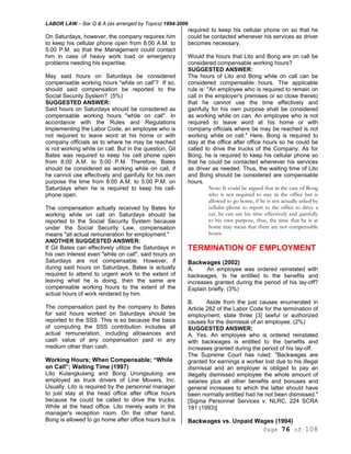 LABOR LAW – Bar Q & A (as arranged by Topics) 1994-2006
Page 76 of 108
On Saturdays, however, the company requires him
to keep his cellular phone open from 8:00 A.M. to
5:00 P.M. so that the Management could contact
him in case of heavy work load or emergency
problems needing his expertise.
May said hours on Saturdays be considered
compensable working hours “while on call”? If so,
should said compensation be reported to the
Social Security System? (5%)
SUGGESTED ANSWER:
Said hours on Saturdays should be considered as
compensable working hours "while on call". In
accordance with the Rules and Regulations
Implementing the Labor Code, an employee who is
not required to leave word at his home or with
company officials as to where he may be reached
is not working while on call. But in the question, Gil
Bates was required to keep his cell phone open
from 8:00 A.M. to 5:00 P.M. Therefore, Bates
should be considered as working while on call, if
he cannot use effectively and gainfully for his own
purpose the time from 8:00 A.M. to 5:00 P.M. on
Saturdays when he is required to keep his cell-
phone open.
The compensation actually received by Bates for
working while on call on Saturdays should be
reported to the Social Security System because
under the Social Security Law, compensation
means "all actual remuneration for employment."
ANOTHER SUGGESTED ANSWER:
If Gil Bates can effectively utilize the Saturdays in
his own interest even "while on call", said hours on
Saturdays are not compensable. However, if
during said hours on Saturdays, Bates is actually
required to attend to urgent work to the extent of
leaving what he is doing, then the same are
compensable working hours to the extent of the
actual hours of work rendered by him.
The compensation paid by the company to Bates
for said hours worked on Saturdays should be
reported to the SSS. This is so because the basis
of computing the SSS contribution includes all
actual remuneration, including allowances and
cash value of any compensation paid in any
medium other than cash.
Working Hours; When Compensable; “While
on Call”; Waiting Time (1997)
Lito Kulangkulang and Bong Urongsulong are
employed as truck drivers of Line Movers, Inc.
Usually. Lito is required by the personnel manager
to just stay at the head office after office hours
because he could be called to drive the trucks.
While at the head office. Lito merely waits in the
manager's reception room. On the other hand.
Bong is allowed to go home after office hours but is
required to keep his cellular phone on so that he
could be contacted whenever his services as driver
becomes necessary.
Would the hours that Lito and Bong are on call be
considered compensable working hours?
SUGGESTED ANSWER:
The hours of Lito and Bong while on call can be
considered compensable hours. The applicable
rule is: "An employee who is required to remain on
call in the employer's premises or so close thereto
that he cannot use the time effectively and
gainfully for his own purpose shall be considered
as working while on can. An employee who is not
required to leave word at his home or with
company officials where be may be reached is not
working while on call." Here, Bong is required to
stay at the office after office hours so he could be
called to drive the trucks of the Company. As for
Bong, he is required to keep his cellular phone so
that he could be contacted whenever his services
as driver as needed. Thus, the waiting time of Lito
and Bong should be considered are compensable
hours.
Note: It could be argued that in the case of Bong
who is not required to stay in the office but is
allowed to go home, if he is not actually asked by
cellular phone to report to the office to drive a
car, he can use his time effectively and gainfully
to his own purpose, thus, the time that he is at
home may mean that there are not compensable
hours.
TERMINATION OF EMPLOYMENT
Backwages (2002)
A. An employee was ordered reinstated with
backwages. Is he entitled to the benefits and
increases granted during the period of his lay-off?
Explain briefly. (3%)
B. Aside from the just causes enumerated in
Article 282 of the Labor Code for the termination of
employment, state three {3} lawful or authorized
causes for the dismissal of an employee. (2%)
SUGGESTED ANSWER:
A. Yes. An employee who is ordered reinstated
with backwages is entitled to the benefits and
increases granted during the period of his lay-off.
The Supreme Court has ruled: "Backwages are
granted for earnings a worker lost due to his illegal
dismissal and an employer is obliged to pay an
illegally dismissed employee the whole amount of
salaries plus all other benefits and bonuses and
general increases to which the latter should have
been normally entitled had he not been dismissed."
[Sigma Personnel Services v. NLRC, 224 SCRA
181 (1993)]
Backwages vs. Unpaid Wages (1994)
 