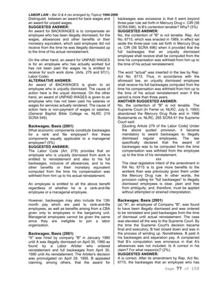 LABOR LAW – Bar Q & A (as arranged by Topics) 1994-2006
Page 77 of 108
Distinguish between an award for back wages and
an award for unpaid wages.
SUGGESTED ANSWER:
An award for BACKWAGES is to compensate an
employee who has been illegally dismissed, for the
wages, allowances and other benefits or their
monetary equivalent, which said employee did not
receive from the time he was illegally dismissed up
to the time of his actual reinstatement.
On the other hand, an award for UNPAID WAGES
is for an employee who has actually worked but
has not been paid the wages he is entitled to
receive for such work done. (Arts. 279 and 97(1),
Labor Code)
ALTERNATIVE ANSWER:
An award of BACKWAGES is given to an
employee who is unjustly dismissed. The cause of
action here is the unjust dismissal. On the other
hand, an award of UNPAID WAGES is given to an
employee who has not been paid his salaries or
wages for services actually rendered. The cause of
action here is non-payment of wages or salaries.
(General Baptist Bible College vs. NLRC 219
SCRA 549).
Backwages; Basis (2001)
What economic components constitute backwages
for a rank and file employee? Are these
components equally applicable to a managerial
employee? (5%)
SUGGESTED ANSWER:
The Labor Code (Art. 279) provides that an
employee who is unjustly dismissed from work is
entitled to reinstatement and also to his full
backwages, inclusive of allowances, and to his
other benefits or their monetary equivalent
computed from the time his compensation was
withheld from him up to his actual reinstatement.
An employee is entitled to all the above benefit
regardless of whether he is a rank-and-file
employee or a managerial employee.
However, backwages may also include the 13th
month pay which are paid to rank-and-file
employees, as well as benefits arising from a CBA
given only to employees in the bargaining unit.
Managerial employees cannot be given the same
since they are ineligible to join a labor
organization.
Backwages; Basis (2001)
"A" was hired by company "B" in January 1980
until A was illegally dismissed on April 30, 1990 as
found by a Labor Arbiter who ordered
reinstatement and full backwages from April 30,
1990 until As reinstatement. The Arbiter's decision
was promulgated on April 29, 1995. B appealed
claiming, among others, that the award for
backwages was excessive in that it went beyond
three-year rule set forth in Mercury Drug v. CIR (56
SCRA 696). Is B's contention tenable? Why? (5%)
SUGGESTED ANSWER:
No, the contention of "B" is not tenable. Rep. Act
No. 6715, which was enacted in 1989, in effect set
aside the three-year rule set forth in Mercury Drug
vs. CIR (56 SCRA 696) when it provided that the
full backwages that an unjustly dismissed
employee shall receive shall be computed from the
time his compensation was withheld from him up to
the time of his actual reinstatement.
The word "actual" was inserted in the law by Rep.
Act No. 6715. Thus, in accordance with the
aforesaid law, an unjustly dismissed employee
shall receive his full backwages computed from the
time his compensation was withheld from him up to
the time of his actual reinstatement even if this
period is more than three years.
ANOTHER SUGGESTED ANSWER:
No, the contention of "B" is not tenable. The
Supreme Court (In Ferrer vs. NLRC, July 5, 1993)
abandoned the Mercury Drug Rule and in 1996
Bustamante vs. NLRC, 265 SCRA 61 the Supreme
Court said:
[Quoting Article 279 of the Labor Code] Under
the above quoted provision, it became
mandatory to award backwages to illegally
dismissed regular employees. The law
specifically declared that the award of
backwages was to be computed from the time
compensation was withheld from the employee
up to the time of his reinstatement.
xxx
The clear legislative intent of the amendment in
RA No. 6715 is to give more benefits to the
workers than was previously given them under
the Mercury Drug rule. In other words, the
provision calling for "full backwages" to illegally
dismissed employees is clear, plain and free
from ambiguity, and, therefore, must be applied
without attempted or strained interpretation.
Backwages; Basis (2001)
(a) "A", an employee of Company "B", was found
to have been illegally dismissed and was ordered
to be reinstated and paid backwages from the time
of dismissal until actual reinstatement. The case
was elevated all the way to the Supreme Court. By
the time the Supreme Court's decision became
final and executory, B had closed down and was in
the process of winding up. Nonetheless, B paid A
his backwages and separation pay. A complained
that B’s computation was erroneous in that A's
allowances was not included. Is A correct in his
claim? For what reason(s)? (2%).
SUGGESTED ANSWER:
A is correct. After its amendment by Rep. Act No.
6715, the backwages that an employee who has
 