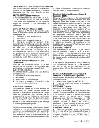 LABOR LAW – Bar Q & A (as arranged by Topics) 1994-2006
Page 78 of 108
been unjustly dismissed is entitled to receive is not
limited to his full backwages but also includes his
allowances and the other benefits or their
monetary equivalent.
ANOTHER SUGGESTED ANSWER:
In the case of Consolidated .Rural Bank us. NLRC,
G.R. No. 123810, January 20,1999, the Supreme
Court ruled that allowances of the employee
should be included in the computation of
backwages.
Dismissal; Authorized Causes (2002)
B. According to Art 283 of the Labor Code, the
lawful or authorized causes for the termination of
an employee are:
1. installation of labor saving devices
2. redundancy
3. retrenchment to prevent losses or;
4. closing or cessation of operation of the
establishment or undertaking, unless the closing is
for the purpose of circumventing the provisions of
the Labor Code. Art 284 also provides that an
employer may terminate the services of an
employee who has been found to be suffering from
any disease and whose continued employment is
prohibited by law or is prejudicial to his health as
well as to the health of his co-employees.
Dismissal; Authorized Causes vs. Just
Cause (2004)
What are the authorized causes for a valid
dismissal by the employer of an employee? Why
are they distinct from the just causes? (5%)
SUGGESTED ANSWERS:
The AUTHORIZED CAUSES for a valid dismissal
are the following:
1. installation of labor-saving devices
2. redundancy
3. retrenchment to prevent losses
4. the closing or cessation of operation of the
establishment or undertaking
SUGGESTED ANSWERS:
The authorized causes for a valid dismissal are
distinct from just causes because where the
dismissal of an employee is based on just causes,
these just causes are acts committed by the
employee which provide the basis for his dismissal.
On the other hand, where the dismissal is based
on authorized causes, these authorized causes are
the results of the proper exercise by the employer
of his management prerogatives.
If a valid dismissal is based on just causes, there is
no liability on the part of the employer, although
sometimes, financial assistance to be given to the
dismissed employee is asked of the employer. If a
valid dismissal is based on authorized causes, the
employer has to pay separation pay except in case
of closure or cessation of operation due to serious
business losses or financial reverses.
Dismissal; Authorized Causes; Closure &
Cessation (2001)
Company "A" was engaged in the manufacture of
goods using the by-products of coconut trees and
employed some fifty workers who lived in the
coconut plantation in Quezon Province. The land
upon which A conducted its operation was
subjected to land reform under R.A. 6657 for
distribution to the tenants and residents of the
land. Consequently, A had to close its operations
and dismiss its workers. The union representing
the employees demanded that A pay the
dismissed workers separation pay under Art. 283
of the Labor Code that requires, among others, the
payment of separation pay to employees in cases
of "closing or cessation of operations of the
establishment or undertaking". Is the union's claim
correct or not? Why? (5%)
SUGGESTED ANSWER:
The union's claim is not correct. In the case of
National Federation of Labor vs. NLRC, G.R. No.
127718, March 2. 2000, the Supreme Court ruled
that there is no obligation to pay separation pay if
the closure is not a unilateral and voluntary act of
the employer.
In the question, the closure was brought about not
by a unilateral and voluntary act of the employer
but due to the act of government in the
implementation of the Comprehensive Agrarian
Reform Law.
Dismissal; Authorized Causes; Closure &
Cessation of Business; Old Age (2006)
If the reason for the closure is due to old age of the
brothers and sisters:
1. Is the closure allowed by law? (2.5%)
2. Are the employees entitled to separation
benefits? (2.5 %)
SUGGESTED ANSWER:
If closure is due to old age —
1. YES, it is allowed by law. The employer may
go out of business by closing the same regardless
of his reasons, if done in good faith and due to
causes beyond his control. (LVN Pictures
Employees and Workers Association v. LVN
Pictures, No. L-23495, September 30,1970;J.A,T.
General Services v. NLRC, No. L-26432,
September 30, 1970; Alabang Country Club, Inc. v.
NLRC, G.R. No. 157611, August 9, 2005)
SUGGESTED ANSWER:
2. YES. One month pay, or one-half month pay
for every year of service, a fraction of at least 6
months or more equivalent to one year, whichever
is higher. (Catatista v. NLRC, GR. No. 102422,
August 3,1995).
 