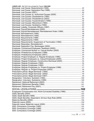 LABOR LAW – Bar Q & A (as arranged by Topics) 1994-2006
Page 8 of 108
Dismissal; Just Cause; Requirements (1999)........................................................................85
Dismissal; Just Cause; Separation Pay (1996)......................................................................86
Dismissal; Just Causes (2001).................................................................................................86
Dismissal; Just Causes vs. Authorized Causes (2000)........................................................87
Dismissal; Just Causes; Disobedience (1995).......................................................................87
Dismissal; Just Causes; Disobedience (2003).......................................................................88
Dismissal; Just Causes; Insubordination (1999)....................................................................88
Dismissal; Just Causes; Misconduct (1995)...........................................................................88
Dismissal; Just Causes; Quitclaims (1999) ............................................................................89
Dismissal; Liability; Corporate Officers (1997).......................................................................89
Dismissal; Payroll Reinstatement (2005)................................................................................89
Dismissal; Payroll Reinstatement; Reinstatement Order (1999).........................................90
Dismissal; Reinstatement (1994) .............................................................................................90
Dismissal; Reinstatement (1995) .............................................................................................90
Dismissal; Requirements (1998) ..............................................................................................91
Dismissal; Requirements (1999) ..............................................................................................91
Dismissal; Requirements; Suspension of Termination (1994) ............................................92
Dismissal; Requisites; Reinstatement.....................................................................................93
Dismissal; Separation Pay; Backwages (2002).....................................................................93
Employee; Contractual Employees; Seafarers (2002)..........................................................94
Employee; Contractual Worker vs. Casual Worker (2005) ..................................................94
Employee; Probationary Employees (1998)...........................................................................95
Employee; Probationary Employees (2001)...........................................................................95
Employee; Project Employee vs. Regular Employee (1996)...............................................95
Employee; Project Employees vs. Casual Employees (2005) ............................................95
Employee; Regular Employee; Constructive Dismissal (2005)...........................................96
Employee; Regular Employees (1994)....................................................................................96
Employee; Regular Employees (1995)....................................................................................97
Employee; Regular Employees vs. Project Employee (1998).............................................97
Employee; Regular vs. Project Employees (2002)................................................................98
Prescriptive period; illegal dismissal (1994) ..........................................................................98
Prescriptive period; illegal dismissal (2002) ..........................................................................99
Prescriptive period; illegal dismissal (1997) ...........................................................................99
Resignation; Voluntary; Quitclaim (1994) .............................................................................100
Resignation; Voluntary; Quitclaims (1999) ...........................................................................100
Retirement; Optional Retirement (2005)...............................................................................101
Retirement; Retirement Benefits (1994)................................................................................101
Retirement; Retirement Pay (2001).......................................................................................101
SOCIAL LEGISLATIONS .............................................................102
Employees Compensation Act; Work-Connected Disability (1996)..................................102
GSIS; Benefits (2004) ..............................................................................................................103
GSIS; Death Benefit (1999) ....................................................................................................103
GSIS; Death Benefits; Dependent; 24-hour Duty Rule (2005)..........................................103
Maternity Benefits (2000) ........................................................................................................104
Paternity Leave (2002).............................................................................................................104
Paternity Leave; Maternity Leave (2005)..............................................................................104
SSS; Compulsory Coverage (1995) ......................................................................................105
SSS; Compulsory Coverage (1999) ......................................................................................105
SSS; Compulsory Coverage (2000) ......................................................................................105
 