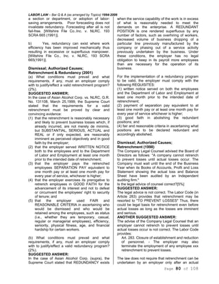 LABOR LAW – Bar Q & A (as arranged by Topics) 1994-2006
Page 80 of 108
a section or department, or adoption of labor-
saving arrangements. Poor forecasting does not
invalidate redundancy. Forecasting after all is not
fail-free. [Wiltshire File Co..Inc. v. NLRC. 193
SCRA 665 (1991)].
b) Yes, redundancy can exist where work
efficiency has been improved mechanically thus
resulting in excessive or superfluous manpower.
[Wiltshire File Co., Inc. v. NLRC, 193 SCRA
665(1991)].
Dismissal; Authorized Causes;
Retrenchment & Redundancy (2001)
(a) What conditions must prevail and what
requirements, if any, must an employer comply
with to justify/effect a valid retrenchment program?
(2%).
SUGGESTED ANSWER;
In the case of Asian Alcohol Corp. vs. NLRC, G.R.
No. 131108, March 25,1999, the Supreme Court
stated that the requirements for a valid
retrenchment must be proved by clear and
convincing evidence:
(1) that the retrenchment is reasonably necessary
and likely to prevent business losses which, if
already incurred, are not merely de minimis,
but SUBSTANTIAL, SERIOUS, ACTUAL and
REAL or if only expected, are reasonably
imminent as perceived objectively and in good
faith by the employer;
(2) that the employer served WRITTEN NOTICE
both to the employees and to the Department
of Labor and Employment at least one month
prior to the intended date of retrenchment;
(3) that the employer pays the retrenched
employees SEPARATION PAY equivalent to
one month pay or at least one month pay for
every year of service, whichever is higher;
(4) that the employer exercises its prerogative to
retrench employees in GOOD FAITH for the
advancement of its interest and not to defeat
or circumvent the employees' right to security
of tenure; and
(5) that the employer used FAIR and
REASONABLE CRITERIA in ascertaining who
would be dismissed and who would be
retained among the employees, such as status
(i.e., whether they are temporary, casual,
regular or managerial employees), efficiency,
seniority, physical fitness, age, and financial
hardship for certain workers.
(b) What conditions must prevail and what
requirements, if any, must an employer comply
with to justify/effect a valid redundancy program?
(2%).
SUGGESTED ANSWER:
In the case of Asian Alcohol Corp. (supra), the
Supreme Court stated that REDUNDANCY exists
when the service capability of the work is in excess
of what is reasonably needed to meet the
demands on the enterprise. A REDUNDANT
POSITION is one rendered superfluous by any
number of factors, such as overhiring of workers,
decreased volume of business dropping of a
particular line previously manufactured by the
company or phasing out of a service activity
previously undertaken by the business. Under
these conditions, the employer has no legal
obligation to keep in its payroll more employees
than are necessary for the operation of its
business.
For the implementation of a redundancy program
to be valid, the employer must comply with the
following REQUISITES:
(1) written notice served on both the employees
and the Department of Labor and Employment at
least one month prior to the intended date of
retrenchment;
(2) payment of separation pay equivalent to at
least one month pay or at least one month pay for
every year of service whichever is higher;
(3) good faith in abolishing the redundant
positions; and
(4) fair and reasonable criteria in ascertaining what
positions are to be declared redundant and
accordingly abolished.
Dismissal; Authorized Causes;
Retrenchment (1998)
The Company Legal Counsel advised the Board of
Directors as follows: "A company cannot retrench
to prevent losses until actual losses occur. The
Company must wait until the end of the Business
Year when its Books of Accounts, Profit and Loss
Statement showing the actual loss and Balance
Sheet have been audited by an Independent
auditing firm."
Is the legal advice of counsel correct?[5%]
SUGGESTED ANSWER:
The legal advice is not correct. The Labor Code (in
Article 283) provides that retrenchment may be
resorted to "TO PREVENT LOSSES" Thus, there
could be legal basis for retrenchment even before
actual losses as long as the losses are imminent
and serious.
ANOTHER SUGGESTED ANSWER:
The advise of the Company Legal Counsel that an
employer cannot retrench to prevent losses until
actual losses occur is not correct. The Labor Code
provides:
Art. 283. Closure of establishment and reduction
of personnel. - The employer may also
terminate the employment of any employee xxx
retrenchment to prevent losses.
The law does not require that retrenchment can be
undertaken by an employer only after an actual
 