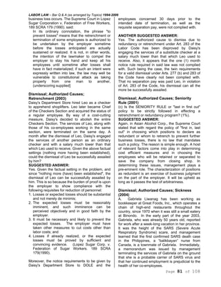 LABOR LAW – Bar Q & A (as arranged by Topics) 1994-2006
Page 81 of 108
business loss occurs. The Supreme Court in Lopez
Sugar Corporation v, Federation of Free Workers,
189 SCRA 179 (1990). said:
In its ordinary connotation, the phrase "to
prevent losses" means that the retrenchment or
termination of some employees is authorized to
be undertaken by the employer sometime
before the losses anticipated are actually
sustained or realized. It is not, in other words,
the intention of the lawmaker to compel the
employer to stay his hand and keep all his
employees until sometime after losses shall
have in fact materialized; if such an intent were
expressly written into law, the law may well be
vulnerable to constitutional attack as taking
property from one man to another,
(underscoring supplied]
Dismissal; Authorized Causes;
Retrenchment (2003)
Daisy's Department Store hired Leo as a checker
to apprehend shoplifters. Leo later became Chief
of the Checkers Section and acquired the status of
a regular employee. By way of a cost-cutting
measure, Daisy's decided to abolish the entire
Checkers Section. The services of Leo, along with
those of his co-employees working in the same
section, were terminated on the same day. A
month after the dismissal of Leo, Daisy's engaged
the services of another person as an ordinary
checker and with a salary much lower than that
which Leo used to receive. Given the above factual
settings (nothing more having been established),
could the dismissal of Leo be successfully assailed
by him?
SUGGESTED ANSWER:
Yes. Given the factual setting in the problem, and
since "nothing more (have) been established", the
dismissal of Leo can be successfully assailed by
him. This is so because the burden of proof is upon
the employer to show compliance with the
following requisites for reduction of personnel:
1. Losses or expected losses should be substantial
and not merely de minimis;
2. The expected losses must be reasonably
imminent, and such imminence can be
perceived objectively and in good faith by the
employer.
3. It must be necessary and likely to prevent the
expected losses. The employer must have
taken other measures to cut costs other than
labor costs; and
4. Losses if already realized, or the expected
losses must be proved by sufficient and
convincing evidence. (Lopez Sugar Corp. v.
Federation of Sugar Workers. 189 SCRA
179(1990).
Moreover, the notice requirements to be given by
Daisy's Department Store to DOLE and the
employees concerned 30 days prior to the
intended date of termination, as well as the
requisite separation pay, were not complied with.
ANOTHER SUGGESTED ANSWER:
Yes. The authorized cause to dismiss due to
redundancy or retrenchment under Art. 283 of the
Labor Code has been disproved by Daisy's
engaging the services of a substitute checker at a
salary much lower than that which Leo used to
receive. Also, it appears that the one (1) month
notice rule required in said law was not complied
with. Such being the case, the twin requirements
for a valid dismissal under Arts. 277 (b) and 283 of
the Code have clearly not been complied with.
That no separation pay was paid Leo, in violation
of Art. 283 of the Code, his dismissal can all the
more be successfully assailed.
Dismissal; Authorized Causes; Seniority
Rule (2001)
(c) Is the SENIORITY RULE or "last in first out"
policy to be strictly followed in effecting a
retrenchment or redundancy program? (1%).
SUGGESTED ANSWER:
Again, in Asian Alcohol Corp., the Supreme Court
stated that with regard the policy of "first in, last
out" in choosing which positions to declare as
redundant or whom to retrench to prevent further
business losses, there is no law that mandates
such a policy. The reason is simple enough. A host
of relevant factors come into play in determining
cost efficient measures and in choosing the
employees who will be retained or separated to
save the company from closing shop. In
determining these issues, management plays a
pre-eminent role. The characterization of positions
as redundant is an exercise of business judgment
on the part of the employer. It will be upheld as
long as it passes the test of arbitrariness.
Dismissal; Authorized Causes; Sickness
(2004)
A. Gabriela Liwanag has been working as
bookkeeper at Great Foods, Inc., which operates a
chain of high-end restaurants throughout the
country, since 1970 when it was still a small eatery
at Binondo. In the early part of the year 2003,
Gabriela, who was already 50 years old, reported
for work after a week-long vacation in her province.
It was the height of the SARS (Severe Acute
Respiratory Syndrome) scare, and management
learned that the first confirmed SARS death case
in the Philippines, a “balikbayan” nurse from
Canada, is a townmate of Gabriela. Immediately,
a memorandum was issued by management
terminating the services of Gabriela on the ground
that she is a probable carrier of SARS virus and
that her continued employment is prejudicial to the
health of her co-employees.
 