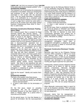 LABOR LAW – Bar Q & A (as arranged by Topics) 1994-2006
Page 82 of 108
Is the action taken by the employer justified? (5%)
SUGGESTED ANSWER:
The employer's act of terminating the employment
of Gabriela is not justified. There is no showing that
said employee is sick with SARS, or that she
associated or had contact with the deceased
nurse. They are merely townmates. Furthermore,
there is no certification by a competent public
health authority that the disease is of such a nature
or such a stage that it cannot be cured within a
period of six (6) months even with proper medical
treatment. (Implementing Rules, Book VI, Rule 1,
Sec. 8, Labor Code).
Dismissal; Constructive Dismissal; Floating
Status (2004)
RS, a security guard, filed a complaint for illegal
dismissal against Star Security Agency. He
alleged he was constructively dismissed after ten
years of service to the Agency. Having been
placed on “off-detail” and “floating status” for 6
months already, he claimed the Agency just really
wanted to get rid of him because it required him to
take a neuro-psychiatric evaluation test by
Mahusay Medical Center. RS said he already
submitted the result of his evaluation test by Brent
Medical Clinic as precondition to a new
assignment, but the report was rejected by the
Agency. RS added that Mahusay Medical Center
had close ties with Star’s president. It could
manipulate tests to favor only those guards whom
the Agency wanted to retain. Star defended its
policy of reliance on Mahusay Medical Center
because it has been duly accredited by the
Philippine National Police. It is not one of those
dubious testing centers issuing ready-made
reports. Star cited its sad experience last year
when a guard ran amuck and shot an employee of
a client-bank. Star claimed management
prerogative in assigning its guards, and prayed
that RS’ complaint be dismissed.
What are the issues? Identify and resolve them.
(5%)
SUGGESTED ANSWER:
The facts in the question raise these issues:
1. When RS was placed on "off-detail" or "floating
status" for more than six months, can RS claim
that he was terminated?
2. Is there a valid reason for the termination of
RS?
On the first issue, based on prevailing
jurisprudence, RS can be considered as
terminated because he has been placed on "off
detail" or "floating status" for a period which is
more than six (6) months.
On the second issue, it is true that disease is a
ground for termination. But the neuro-psychiatric
evaluation test by the Mahusay Medical Center is
not the certification required for disease to be a
ground for termination. The Rules and Regulations
implementing the Labor Code require a certification
by a public health authority that the disease is of
such nature or at such a stage that it cannot be
cured within a period of six (6) months even with
proper medical treatment.
ANOTHER SUGGESTED ANSWER:
The issues involved are as follows:
1. Is there constructive dismissal?
2. Is there a valid exercise of management
prerogative?
On the first issue, there is constructive dismissal.
RS cannot be placed on "off-detail" and "floating
status" indefinitely. If it lasts for more than six (6)
months, RS shall be deemed to have been
constructively dismissed thus entitling him to
separation benefits. (Superstar Security Agency v.
NLRC, 184 SCRA 74, [1990]).
On the second issue, there is no valid exercise of
management prerogative. Star's claim of
management prerogative in assigning its guards
cannot be exercised to defeat or circumvent RS'
right to security of tenure.
Dismissal; Constructive Dismissal; Transfer
(1996)
Mansueto was hired by the Philippine Packing
Company (PPC) sometime in 1960 as an hourly
paid research field worker at its pineapple
plantation in Bukidnon. In 1970, he was transferred
to the general crops plantation in Misamis Oriental.
Mansueto was promoted to the position of a
monthly paid regular supervisor four years after.
Subsequently, research activity in Misamis Oriental
was phased out to March of 1982 for having
become unnecessary. Mansueto thereafter
received a written memorandum from the PPC,
reassigning him to the Bukidnon plantation
effective April 1, 1982, with assurance that his
position of supervisor was still there for him to hold.
Mansueto tried to persuade the PPC management
to reconsider his transfer and if this was not
possible, to at least consider his position as
redundant so that he could be entitled to
severance pay. PPC did not accept Mansueto's
proposal.
When Mansueto continuously failed to report for
work at the Bukidnon plantation, PPC terminated
his employment by reason of his refusal to accept
his new assignment.
Mansueto claims that his reassignment is
tantamount to an Illegal constructive dismissal. Do
you agree with Mansueto? Explain.
SUGGESTED ANSWER:
 