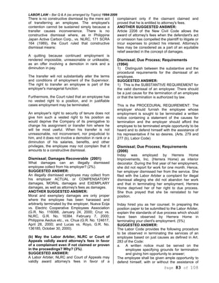 LABOR LAW – Bar Q & A (as arranged by Topics) 1994-2006
Page 83 of 108
There is no constructive dismissal by the mere act
of transferring an employee. The employee's
contention cannot be sustained simply because a
transfer causes inconvenience. There is no
constructive dismissal where, as in Philippine
Japan Active Carbon Corp., vs. NLRC, 171 SCRA
164 (1989), the Court ruled that constructive
dismissal means:
A quitting because continued employment is
rendered impossible, unreasonable or unlikeable;
as an offer involving a demotion in rank and a
diminution in pay.
The transfer will not substantially alter the terms
and conditions of employment of the Supervisor.
The right to transfer an employee is part of the
employer's managerial function.
Furthermore, the Court ruled that an employee has
no vested right to a position, and in justifiable
cases employment may be terminated.
An employer's right to security of tenure does not
give him such a vested right to his position as
would deprive the Company of its prerogative to
change his assignment or transfer him where he
will be most useful. When his transfer is not
unreasonable, not inconvenient, nor prejudicial to
him, and it does not involve a demotion in rank or a
diminution of his salaries, benefits, and other
privileges, the employee may not complain that it
amounts to a constructive dismissal.
Dismissal; Damages Recoverable (2001)
What damages can an illegally dismissed
employee collect from his employer? (2%).
SUGGESTED ANSWER:
An illegally dismissed employee may collect from
his employer ACTUAL or COMPENSATORY
damages, MORAL damages and EXEMPLARY
damages, as well as attorney's fees as damages.
ANOTHER SUGGESTED ANSWER:
Moral and exemplary damages are only proper
where the employee has been harassed and
arbitrarily terminated by the employer, Nueva Ecija
vs. Electric Cooperative Employees Association
(G.R. No. 116066, January 24, 2000; Cruz vs.
NLRC, G.R. No. 16384. February 7, 2000;
Philippine Aeolus etc., vs. Chua (G.R. No. 124617,
April 28, 2000; and Lucas vs. Royo, G.R. No.
136185, October 30, 2000).
(b) May the Labor Arbiter, NLRC or Court of
Appeals validly award attorney's fees in favor
of a complainant even if not claimed or proven
in the proceedings? Why? (3%).
SUGGESTED ANSWER:
A Labor Arbiter, NLRC and Court of Appeals may
validly award attorney's fees in favor of a
complainant only if the claimant claimed and
proved that he is entitled to attorney's fees.
ANOTHER SUGGESTED ANSWER:
Article 2208 of the New Civil Code allows the
award of attorney's fees when the defendant's act
or omission has compelled the plaintiff to litigate or
incur expenses to protect his interest. Attorney's
fees may be considered as a part of an equitable
relief awarded in the concept of damages.
Dismissal; Due Process; Requirements
(1994)
1) Distinguish between the substantive and the
procedural requirements for the dismissal of an
employee.
SUGGESTED ANSWER:
1) This is the SUBSTANTIVE REQUIREMENT for
the valid dismissal of an employee: There should
be a just cause for the termination of an employee
or that the termination is authorized by law.
This is the PROCEDURAL REQUIREMENT: The
employer should furnish the employee whose
employment is sought to be terminated a written
notice containing a statement of the causes for
termination and the employer should afford the
employee to be terminated ample opportunity to be
heard and to defend himself with the assistance of
his representative if he so desires. (Arts. 279 and
277 (b), Labor Code)
Dismissal; Due Process; Requirements
(2006)
Inday was employed by Herrera Home
Improvements, Inc. (Herrera Home) as interior
decorator. During the first year of her employment,
she did not report for work for one month. Hence,
her employer dismissed her from the service. She
filed with the Labor Arbiter a complaint for illegal
dismissal alleging she did not abandon her work
and that in terminating her employment, Herrera
Home deprived her of her right to due process.
She thus prayed that she be reinstated to her
position.
Inday hired you as her counsel. In preparing the
position paper to be submitted to the Labor Arbiter,
explain the standards of due process which should
have been observed by Herrera Home in
terminating your client's employment. (5%)
SUGGESTED ANSWER:
The Labor Code provides the following procedure
to be observed in terminating the services of an
employee based on just causes as defined in Art.
283 of the Code:
a. A written notice must be served on the
employee specifying grounds for termination
and giving him opportunity to answer;
The employee shall be given ample opportunity to
defend himself, with or without the assistance of
 