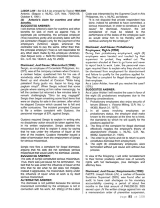 LABOR LAW – Bar Q & A (as arranged by Topics) 1994-2006
Page 85 of 108
Antonio. (Baguio v. NLRC, G.R. Nos. 79004-08,
October 4, 1991)
(b) Antonio's claim for overtime and other
benefits.
SUGGESTED ANSWER:
I will dismiss Antonio's claim for overtime and other
benefits for lack of merit as against Yosi. In
legitimate job contracting, the principal employer
(Yosi) becomes jointly and severally liable with the
job contractor (Wagan) only for the payment of the
employee's (Antonio) wages whenever the
contractor fails to pay the same. Other than that,
the principal employer (Yosi) is not responsible for
any other claim made by the employee (Antonio).
(San Miguel Corp. v. MAERC Integrated Services,
Inc., G.R. No. 144672, July 10, 2003)
Dismissal; Just Cause; Misconduct (1996)
Sergio, an employee of Encantado Philippines, Inc.
(EPI), was at the company canteen when Corazon,
a canteen helper, questioned him for his use of
somebody else's identification card (ID). Sergio
flared up and shouted at Corazon "Wala kang
pakialam! Kung gusto mo, itapon ko itong mga
pagkain ninyo!". When Sergio noticed that some
people where staring at him rather menacingly, he
left the canteen but returned a few minutes later to
remark challengingly "Sino ba ang nagagalit"
Sergio then began smashing some food items that
were on display for sale in the canteen, after which
he slapped Corazon which caused her to fall and
suffer contusions. The incident prompted Corazon
to file a written complaint with Gustavo, the
personnel manager of EPI, against Sergio.
Gustavo required Sergio to explain in writing why
no disciplinary action should be taken against him.
In his written explanation. Sergio admitted his
misconduct but tried to explain it away by saying
that he was under the influence of liquor at the
time of the incident. Gustavo thereafter issued a
letter of termination from the employment of Sergio
for serious misconduct.
Sergio now flies a complaint for illegal dismissal,
arguing that his acts did not constitute serious
misconduct that would justify his dismissal. Decide.
SUGGESTED ANSWER:
The acts of Sergio constituted serious misconduct.
Thus, there was just cause for his termination. The
fact that he was under the influence of liquor at the
time that he did what he did does not mitigate,
instead it aggravates, his misconduct. Being under
the influence of liquor while at work is by itself
serious misconduct.
ALTERNATIVE ANSWER:
The dismissal is not justified because the serious
misconduct committed by the employee is not in
connection with his work. Art. 282(g) of the Labor
Code was interpreted by the Supreme Court in Aris
Philippines, Inc. v. NLRC, as follows:
"It is not disputed that private respondent has
done, indeed he admitted to have committed, a
serious misconduct. In order to constitute a "just
cause" for dismissal, however, the act
complained of must be related to the
performance of the duties of the employee such
as would show him to be thereby unfit to
continue working for the employer."
Dismissal; Just Cause; Probationary
Employees; Rights (2006)
During their probationary employment, eight (8)
employees were berated and insulted by their
supervisor. In protest, they walked out. The
supervisor shouted at them to go home and never
to report back to work. Later, the personnel man-
ager required them to explain why they should not
be dismissed from employment for abandonment
and failure to qualify for the positions applied for.
They filed a complaint for illegal dismissal against
their employer.
As a Labor Arbiter, how will you resolve the case?
(10%)
SUGGESTED ANSWER:
As a Labor Arbiter I will resolve the case in favor of
the eight (8) probationary employees due to the
following considerations:
1. Probationary employees also enjoy security of
tenure (Biboso v. Victoria Milling, G.R. No. L-
44360, March 31, 1977).
2. In all cases involving employees on
probationary status, the employer shall make
known to the employee at the time he is hired,
the standards by which he will qualify for the
positions applied for.
3. The filing of the complaint for illegal dismissal
effectively negates the employer's theory of
abandonment (Rizada v. NLRC, G.R. No.
96982, September 21, 1999).
4. The order to go home and not to return to work
constitutes dismissal from employment.
5. The eight (8) probationary employees were
terminated without just cause and without due
process
In view of the foregoing, I will order reinstatement
to their former positions without loss of seniority
rights with full backwages, plus damages and
attorney fees.
Dismissal; Just Cause; Requirements (1999)
FACTS: Joseph Vitriolo (JV), a cashier of Seaside
Sunshine Supermart (SSS), was found after an
audit, to have cash shortages on his monetary
accountability covering a period of about five
months in the total amount of P48,000.00. SSS
served upon JV the written charge against him via
a memorandum order of preventive suspension,
 