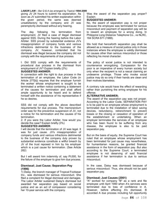 LABOR LAW – Bar Q & A (as arranged by Topics) 1994-2006
Page 86 of 108
giving JV 24 hours to submit his explanation. As
soon as JV submitted his written explanation within
the given period, the same was deemed
unsatisfactory by the company and JV was
peremptorily dismissed without any hearing.
The day following his termination from
employment. JV filed a case of illegal dismissal
against SSS. During the hearing before the Labor
Arbiter. SSS proved by substantial evidence JV's
misappropriation of company funds and various
infractions detrimental to the business of the
company. JV, however, contended that his
dismissal was illegal because the company did not
comply with the requirements of due process.
I. Did SSS comply with the requirements of
procedural due process in the dismissal from
employment of JV? Explain briefly (2%)
SUGGESTED ANSWER:
In connection with the right to due process in the
termination of an employee, the Labor Code (in
Article 277[b]) requires that the employer furnish
the worker whose employment is sought to be
terminated a written notice containing a statement
of the causes for termination and shall afford
ample opportunity to be heard and to defend
himself with the assistance of his representative if
he so desires.
SSS did not comply with the above described
requirements for due process. The memorandum
order was for the preventive suspension of JV, not
a notice for his termination and the causes of his
termination.
2. If you were the Labor Arbiter, how would you
decide the case? Explain briefly (3%)
SUGGESTED ANSWER:
I will decide that the termination of JV was legal. It
was for just cause. JV's misappropriation of
company funds and various infractions detrimental
to the business of the company duly proven by
substantial evidence constitute a willful breach by
JV of the trust reposed in him by his employer
which is a just cause for termination. (See Article
282)
But I will award him indemnity of, say Pl,000, for
the failure of the employer to give him due process.
Dismissal; Just Cause; Separation Pay
(1996)
1) Daisy, the branch manager of Tropical Footwear
Inc.. was dismissed for serious misconduct. She
filed a complaint for illegal dismissal and damages.
The Labor Arbiter sustained Daisy's dismissal but
awarded her separation pay based on social
justice and as an act of compassion considering
her 10-year service with the company.
Was the award of the separation pay proper?
Explain.
SUGGESTED ANSWER:
No, the award of separation pay is not proper
because the employee was terminated for serious
misconduct and payment of separation pay will be
to reward an employee for a wrong doing. In
Philippine Long Distance Telephone Co., vs NLRC,
164 SCRA 671 (1988).
We hold that henceforth separation pay shall be
allowed as a measure of social justice only in those
instances where the employee is validly dismissed
for causes other than serious misconduct or those
reflecting his moral character.
The policy of social justice is not intended to
countenance wrongdoing. Compassion for the
poor is an imperative of every human society but
only when the recipient is not a rascal claiming an
undeserve privilege. Those who invoke social
justice may do so only if their hands are clean and
their motives blameless.
A contrary rule would have the effect of rewarding
rather than punishing the erring employee for his
offense.
ALTERNATIVE ANSWER;
The award of the separation pay was not proper.
According to the Labor Code, SEPARATION PAY
is to be paid to an employee whose employment is
terminated due to the installation of labor saving
devices, redundancy, retrenchment to prevent
losses or the closing or cessation of operation of
the establishment or undertaking. When an
employer terminates the services of an employee
who has been found to be suffering from any
disease, the employee is also to be paid
separation pay.
But on the basis of equity, the Supreme Court has
ruled that an employee whose employment has
been terminated for just cause may nevertheless,
for humanitarian reasons, be granted financial
assistance in the form of separation pay. But also
according to the Supreme Court, a terminated
employee is not deserving of said financial
assistance if her termination is due to serious
misconduct.
In the case, Daisy was dismissed because of
serious misconduct. Thus, she should not be paid
separation pay.
Dismissal; Just Causes (2001)
"A" worked for company "B" as a rank and file
employee until April 1990 when A's services were
terminated due to loss of confidence in A.
However, before effecting A's dismissal, B
accorded A due process including full opportunity
 