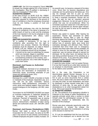 LABOR LAW – Bar Q & A (as arranged by Topics) 1994-2006
Page 87 of 108
to answer the charges against him in the course of
the investigation. Was B justified in dismissing A
after the investigation? Why? (5%)
SUGGESTED ANSWER:
In the case of PLDT vs. NLRC (G.R. No. 106947,
February 11, 1999), the Supreme Court ruled that
the basic requisite for dismissal on the ground of
loss of confidence is that the employee concerned
must be one holding a position of trust and
confidence.
Rank-and-file employees may only be dismissed
for loss of confidence if the same is because of a
willful breach of trust by a rank and file employee
of the trust reposed in him by his employer or duly
authorized representative (Art. 282(c), Labor
Code).
ANOTHER SUGGESTED ANSWER:
"B" is justified in dismissing "A" for loss of
confidence after according him the right to
procedural due process. However, the following
guidelines must be observed, as ruled in Nokom
vs. NLRC, G.R. No. 140034. July 18, 2000:
1. loss of confidence should not be simulated;
2. it should not be used as subterfuge for causes
which are improper, illegal or unjustified;
3. it may not be arbitrarily asserted in the face of
overwhelming evidence to the contrary; and
4. it must be genuine, not a mere after thought to
justify their action
Dismissal; Just Causes vs. Authorized
Causes (2000)
Distinguish between dismissal of an employee for
just cause and termination of employment for
authorized cause. Enumerate examples of just
cause and authorized cause. (5%)
SUGGESTED ANSWER:
Dismissal for a JUST CAUSE is founded on faults
or misdeeds of the employee. Separation pay, as a
rule, will not be paid. Examples: serious
misconduct, willful disobedience, commission of
crime, gross and habitual neglect, fraud and other
causes analogous to the foregoing. (Art 282, Labor
Code).
Termination for AUTHORIZED CAUSES are based
on business exigencies or measures adopted by
the employer, not constituting faults of the
employee. Payment of separation pay at varying
amounts is required. Examples: redundancy,
closure, retrenchment, installation of labor saving
device and authorized cause. (Art. 283-284, Labor
Code).
Dismissal; Just Causes; Disobedience (1995)
Roman had been a driver of Double-Ten
Corporation for ten (10) years. As early as his fifth
year in the service he was already commended as
a Model Employee and given a salary increase. On
his seventh year, he became a steward of his labor
union. Since then he became disputatious and
obstinate and his performance fell below par. One
day his manager told him to pick up some
documents from a certain bank which were needed
to close a business transaction. Roman did not
obey. He said he had an important personal
engagement. Moreover, he did not want to drive a
vehicle that was not air-conditioned. When his
immediate supervisor asked him in the afternoon to
drive an air-conditioned car, Roman again refused.
He said he did not want to drive as he wanted to
leave the office early.
Roman was asked to explain. After hearing his
explanation, Roman was dismissed for willful
disobedience. Roman filed a case for illegal
dismissal against the Double-Ten Corporation with
prayer for reinstatement and full back wages
without loss of seniority rights, plus moral and
exemplary damages and attorney's fees. Roman
contended that since there was no emergency
situation and there were other drivers available, his
refusal to drive for the manager, and later for his
supervisor, was not serious enough to warrant his
dismissal. On the other hand, he claimed that he
was being punished because of his activities as a
steward of his union. If you were the Labor Arbiter,
would you sustain Roman? Discuss fully.
SUGGESTED ANSWER:
If I were the Labor Arbiter, I will not sustain Roman.
It is true that it would be an unfair labor practice for
an employer to discriminate against his employee
for the latter's union activities.
But in the case, the Corporation is not
discriminating against Roman because he is a
union official. When the Manager of Roman told
him to pick up some documents from a certain
bank, this was a lawful order and when Roman did
not obey the order, he was disobedient; and when
he disobeyed a similar request made later in the
afternoon of same day, he was guilty of willful
disobedience to do what management asked him
to do. This is just cause for his termination.
ALTERNATIVE ANSWER:
a) No. The existence of an emergency situation is
irrelevant to the charge of willful disobedience; an
opposite principle would allow a worker to shield
himself under his self-designed concept of "non-
emergency situation" to deliberately defy the
directive of the employer.
Roman was given adequate opportunity under the
circumstances to answer the charge. His
explanation was taken into consideration in arriving
at the decision to dismiss him.
b) If it can be established that the true and basic
motive for the employer's act is derived from the
 