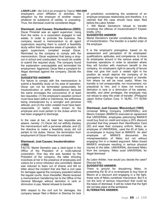 LABOR LAW – Bar Q & A (as arranged by Topics) 1994-2006
Page 88 of 108
employee's union affiliation or activities, the
allegation by the employer of another reason
whatever its substance of validity, is unavailing.
Thus, the dismissal could be considered illegal.
Dismissal; Just Causes; Disobedience (2003)
Oscar Pimentel was an agent supervisor, rising
from the ranks, in a corporation engaged in real
estate. In order to promote the business, the
company issued a memorandum to all agent
supervisors requiring them to submit a feasibility
study within their respective areas of operation. All
agent supervisors complied except Oscar.
Reminded by the company to comply with the
memorandum, Oscar explained that being a drop-
out in school and uneducated, he would be unable
to submit the required study. The company found
the explanation unacceptable and terminated his
employment. Aggrieved, Oscar filed a complaint for
illegal dismissal against the company. Decide the
case.
SUGGESTED ANSWER:
For failure to comply with the memorandum to
submit a feasibility study on his area of operation,
Oscar can not be terminated (presumably for
insubordination or willful disobedience) because
the same envisages the concurrence of at least
two requisites: (1) the employee's assailed conduct
must have been willful or intentional, the willfulness
being characterized by a wrongful and perverse
attitude; and (2) the order violated must have been
reasonable, or lawful, made known to the
employee and must pertain to the duties which he
had been engaged to discharge.
In the case at bar, at least two requisites are
absent, namely: (1) Oscar did not willfully disobey
the memorandum with a perverse attitude; and (2)
the directive to make a feasibility study did not
pertain to his duties. Hence, the termination from
employment of Oscar Pimentel is not lawful.
Dismissal; Just Causes; Insubordination
(1999)
FACTS: Mariet Demetrio was a clerk-typist in the
Office of the President of a multi-national
corporation. One day she was berated by the
President of the company, the latter shouting
invectives at her in the presence of employees and
visitors for a minor infraction she committed. Mariet
was reduced to tears out of shame and felt so
bitter about the incident that she filed a civil case
for damages against the company president before
the regular courts. Soon thereafter, Mariet received
a memorandum transferring her to the Office of the
General Manager without demotion in rank or
diminution in pay. Mariet refused to transfer.
With respect to the civil suit for damages, the
company lawyer filed a Motion to Dismiss for lack
of jurisdiction considering the existence of an
employer-employee relationship and therefore, it is
claimed that the case should have been filed
before the Labor Arbiter.
1. Will Mariet Demetrio's refusal to transfer
constitute the offense of insubordination? Explain
briefly. (2%}
SUGGESTED ANSWER:
Mariet Demetrio's transfer constitutes the offense
of insubordination. The transfer is a lawful order of
the employer.
It is the employer's prerogative, based on its
assessment and perception of its employees'
qualifications, aptitudes, and competence, to move
its employees around in the various areas of its
business operations in order to ascertain where
they will function with maximum benefit to the
company. An employee's right to security of tenure
does not give him such a vested right in his
position as would deprive the company of its
prerogative to change his assignment or transfer
him where he will be most useful. When his
transfer is not unreasonable, nor inconvenient, nor
prejudicial to him, and it does not involve a
demotion in rank or a diminution of his salaries,
benefits, and other privileges, the employee may
not refuse to obey the order of transfer. (Philippine
Japan Active Carbon Corp. V. NLRC, 171 SCRA
164)
Dismissal; Just Causes; Misconduct (1995)
Universal Milling Company (UNIVERSAL) and
Mara's Canteen (MARA'S) executed an agreement
that UNIVERSAL employees patronizing MARA'S
could buy food on credit and enjoy a 25% discount
provided that they present their Identification Card
(ID) and wear their company uniform. Nikko, an
employee of UNIVERSAL, used the ID of Galo, a
co-employee in buying food at MARA'S. An alert
employee of MARA'S discovered the
misrepresentation of Nikko but not without
engaging him in a heated argument. Nikko boxed
MARA'S employee resulting in serious physical
injuries to the latter. UNIVERSAL dismissed Nikko
from the company. Nikko sued UNIVERSAL for
illegal dismissal.
As Labor Arbiter, how would you decide the case?
Discuss fully.
SUGGESTED ANSWER:
There is ground for disciplining Nikko. In
presenting the ID of a co-employee to buy food at
Mara's at a discount and engaging in a fist fight,
these acts of Nikko constitute misconduct. But it is
not the kind of serious misconduct that could be
the basis of dismissal. It will be noted that the fight
did not take place at the workplace.
ALTERNATIVE ANSWER:
 
