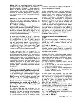 LABOR LAW – Bar Q & A (as arranged by Topics) 1994-2006
Page 89 of 108
The facts are not clear whether the canteen is
within the company premises. If it is, then the act of
Nikko in boxing Mara's employee may be
considered as a valid ground for disciplinary action.
However, in this case, the penalty of dismissal is
not commensurate to the misconduct allegedly
committed.
Dismissal; Just Causes; Quitclaims (1999)
Can a final and executory judgment be
compromised under a "Release and Quitclaim" for
a lesser amount? (3%)
SUGGESTED ANSWER:
Yes, as long as the "Release and Quitclaim" is
signed by the very same person entitled to receive
whatever is to be paid under the final and
executory judgment that was the subject of the
compromise agreement and that the "Release and
Quitclaim" was signed voluntarily.
In Alba Patio de Makati v. NLRC: A final and
executory judgment can no longer be altered, even
if the modification is meant to correct what is
perceived to be an erroneous conclusion of fact or
law, and regardless of whether the modification is
attempted to be made by the court rendering it or
by the highest court of the land. Moreover, a final
and executory judgment cannot be negotiated,
hence, any act to subvert it is contemptuous.
It was incumbent upon the counsel for the
complainant to have seen to it that the interest of
all complainants was protected. The quitclaim and
the release in the preparation of which he assisted
clearly worked to the grave disadvantage of the
complainants. To render the decision of this Court
meaningless by paying the back-wages of the
affected employees in a much lesser amount
clearly manifested a willful disrespect of the
authority of this Court as the final arbiter of cases
brought to it.
A final and executory judgment cannot be
compromised under a "Release and Quitclaim"
if said "Release and Quitclaim is clearly to the
grave disadvantage of the affected employees by
paying them much lesser amounts than what they
were entitled to receive under the judgment. (See
Alba Patio de Makati vs. NLRC, 201 SCRA 355).
2. May an ordinary rank-and-file employee be
terminated for loss of trust and confidence? If
so, what proof is required? If not, why not?
(2%)
SUGGESTED ANSWER:
An ordinary rank and file employee may be
terminated for loss of trust and confidence as long
as loss of trust and confidence is brought about
objectively due to a willful breach by the employee
of the trust reposed in him by his employer or duly
authorized representative, and said willful breach is
proven by substantial evidence.
When adequately proven, the dual grounds of
breach of trust and loss of confidence constitute
valid and ample bases to warrant termination of an
errant employee. As a general rule, however,
employers are allowed a wider altitude of discretion
in terminating the employment of managerial
personnel or those of similar rank performing
functions which by their nature requires the
employer's full trust and confidence, than in the
case of an ordinary rank-and-file employee, whose
termination on the basis of these same grounds
requires proof of involvement in the events in
question; mere uncorroborated assertions and
accusations by the employer will not suffice.
(Manila Midtown Commercial Corporation v.
Nuwhrain. 159 SCRA 212).
Dismissal; Liability; Corporate Officers
(1997)
Are the principal officers of a corporation liable in
their personal capacity for non-payment of unpaid
wages and other monetary benefits due its
employees?
SUGGESTED ANSWER:
As a general rule, the obligations incurred by the
principal officers and employees of a corporation
are not theirs but the direct accountabilities of the
corporation they represent.
However, SOLIDARY LIABILITIES may at times be
incurred but only when exceptional circumstances
warrant such as, generally, in the following cases:
when directors and trustees or, in appropriate
cases, the officers of a corporation:
(1) vote for or assent to patently unlawful acts of
the corporation;
(2) act in bad faith or with gross negligence in
directing the corporate affairs;
(3) are guilty of conflict of Interest to the prejudice
of the corporation, its stockholders or
members, and other persons.
In labor cases, the Supreme Court has held
corporate directors and officers solidarity liable with
the corporation for the termination of employment
of employees done with malice or bad faith. (Sunio
v. NLRC. 127 SCRA 390; General Bank and Trust
Co. v. Court of Appeals, 135 SCRA 659).
ALTERNATIVE ANSWER:
No. Unless they are guilty of malice or bad faith in
connection with the non-payment of unpaid wages
and other monetary benefits due to employees.
Dismissal; Payroll Reinstatement (2005)
(c) What is meant by "payroll reinstatement" and
when does it apply? (4%)
SUGGESTED ANSWER:
 