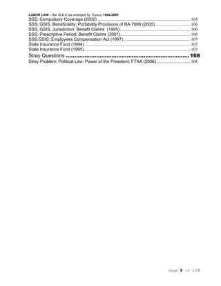 LABOR LAW – Bar Q & A (as arranged by Topics) 1994-2006
Page 9 of 108
SSS; Compulsory Coverage (2002) ......................................................................................105
SSS; GSIS; Beneficiality; Portability Provisions of RA 7699 (2005).................................106
SSS; GSIS; Jurisdiction; Benefit Claims (1995) .................................................................106
SSS; Prescriptive Period; Benefit Claims (2001).................................................................106
SSS;GSIS; Employees Compensation Act (1997)..............................................................107
State Insurance Fund (1994) ..................................................................................................107
State Insurance Fund (1995) ..................................................................................................107
Stray Questions .........................................................................108
Stray Problem; Political Law; Power of the President; FTAA (2006)................................108
 