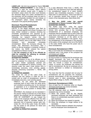 LABOR LAW – Bar Q & A (as arranged by Topics) 1994-2006
Page 90 of 108
"PAYROLL REINSTATEMENT" is one where an
employee is paid his monthly salary without
making him perform actual work. It applies in
termination cases where the labor court declares
the dismissal illegal and orders reinstatement of
the employee, but the employer does not want to
actually or physically reinstate him and instead, at
the employer's option, merely reinstates the
employee in the payroll pending appeal.
Dismissal; Payroll Reinstatement;
Reinstatement Order (1999)
FACTS: In the illegal dismissal case filed by
Sharon Cometa against Up & Down Company, the
labor Arbiter rendered a decision directing her
immediate reinstatement and payment of full
backwages. The Company appealed to the NLRC.
Following her lawyer's advise that the
reinstatement aspect of the decision is immediately
executory, Sharon went to the HRD Office of the
Company and demanded immediate
reinstatement. When the Company refused, her
lawyer, Atty. Maximiano Anunciacion, filed a
motion to cite the employer in contempt. Acting on
the motion, the NLRC ordered the payroll
reinstatement of Sharon Cometa.
1. Can the company or any of its officials be
cited for contempt for refusing to reinstate
Sharon Cometa? Why? (3%)
SUGGESTED ANSWER:
Yes. The company or any of its officials can be
cited for contempt. It is noted that in his decision,
the Labor Arbiter specifically directed the
immediate reinstatement of Sharon Cometa. This
directive under the Labor Code (Article 223) is
immediately executory, even pending appeal.
(Pioneer Texturizing Corporation v. NLRC, 280
SCRA 806)
ALTERNATIVE ANSWER:
Yes. Under Art. 223 of the Labor Code, an
employer has two options in order for him to
comply with an order of reinstatement, which is
immediately executory, even pending appeal.
FIRSTLY, he can admit the dismissed
employee back to work under the same terms
and conditions prevailing prior to his dismissal
or separation or to a substantially equivalent
position if the former position is already filled
up.
SECONDLY, the employer can be reinstated in
the payroll. Failing to exercise any of the above
options, the employer can be compelled under
PAIN OF CONTEMPT, to pay instead the
salary of the employee effective from the date
the employer failed to reinstate despite an
executory writ of execution served upon him.
Under Art. 218 of the Labor Code, the NLRC
has the power to cite persons for direct and
indirect contempt.
ANOTHER ALTERNATIVE ANSWER:
In a case (Maranaw Hotel Corp. v. NLRC, 238
SCRA 191), the Supreme Court said that although
the reinstatement aspect of a Labor Arbiter's
decision was immediately executory, it does not
follow that it is self-executory. There must still be a
writ of execution issued motu proprio or upon
motion of the interested party. (See Article 224)
2. May the NLRC order the payroll
reinstatement of Sharon Cometa? Why? (2%)
SUGGESTED ANSWER;
The NLRC may NOT order the payroll
reinstatement of Sharon Cometa. The Labor Code
(Article 223) provides that in the immediate
reinstatement of a dismissed employee, the
employee shall be admitted back to work under the
same terms and conditions prevailing prior to the
employee's dismissal or, at the option of the
employer, merely reinstated in the payroll. Thus,
the reinstatement of the employee in the payroll is
at the option of the employer and not of the NLRC
or the Labor Arbiter who have the power only to
direct reinstatement.
Dismissal; Reinstatement (1994)
May a court order the reinstatement of a dismissed
employee even if the prayer of the complaint did
not include such relief?
SUGGESTED ANSWER:
So long as there is a finding that the employee was
illegally dismissed, the court can order the
reinstatement of an employee even if the complaint
does not include a prayer for reinstatement,
unless, of course, the employee has waived his
right to reinstatement. By law an employee who is
unjustly dismissed is entitled to reinstatement,
among others.
The mere fact that the complaint did not pray for
reinstatement will not prejudice the employee,
because technicalities of law and procedure are
frowned upon in labor proceedings. (General
Baptist Bible College vs. NLRC. 219 SCRA 549).
Dismissal; Reinstatement (1995)
Give at least five (5) instances when an illegally
dismissed employee may not be reinstated.
SUGGESTED ANSWER:
Five [5] instances when an illegally dismissed
employee may not be reinstated:
(1) When the position held by the illegally
dismissed employee has been abolished and
there is no substantially equivalent position for
said employee;
(2) When the employer has ceased to operate;
(3) When the employee no longer wishes to be
reinstated;
(4) When strained relations between the employer
and the employee have developed and
 