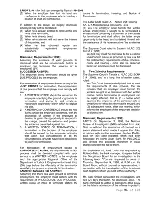LABOR LAW – Bar Q & A (as arranged by Topics) 1994-2006
Page 91 of 108
(5) When the employer has lost his trust and
confidence in the employee who is holding a
position of trust and confidence.
In addition to the above, an illegally dismissed
employee may not be reinstated:
(1) When he is already entitled to retire at the time
he is to be reinstated;
(2) When he is already dead;
(3) When reinstatement will not serve the interest
of the parties; and
(4) When he has obtained regular and
substantially equivalent employment
elsewhere.
Dismissal; Requirements (1998)
Assuming the existence of valid grounds for
dismissal, what are the requirements before an
employer can terminate the services of an
employee? [5%]
SUGGESTED ANSWER:
The employee being terminated should be given
DUE PROCESS by the employer.
For termination of employment based on any of the
JUST CAUSES for termination, the requirements
of due process that the employer must comply with
are:
1. A WRITTEN NOTICE should be served on the
employee specifying the ground or grounds for
termination and giving to said employee
reasonable opportunity within which to explain
his side.
2. A HEARING or CONFERENCE should be held
during which the employee concerned, with the
assistance of counsel if the employee so
desires, is given the opportunity to respond to
the charge, present his evidence and present
the evidence presented against him.
3. A WRITTEN NOTICE OF TERMINATION, if
termination is the decision of the employer,
should be served on the employee indicating
that upon due consideration of all the
circumstances, grounds have been established
to justify his termination.
For termination of employment based on
AUTHORIZED CAUSES, the requirements of due
process shall be deemed complied with upon
service of a WRITTEN NOTICE to the employee
and the appropriate Regional Office of the
Department of Labor & Employment at least thirty
(30) days before the effectivity of the termination
specifying the ground or grounds for termination.
ANOTHER SUGGESTED ANSWER:
Assuming that there is a valid ground to terminate
employment, the employer must comply with the
requirement of PROCEDURAL DUE PROCESS -
written notice of intent to terminate stating the
cause for termination; Hearing; and Notice of
Termination.
The Labor Code reads: A. Notice and Hearing
Art, 277. Miscellaneous provisions. - xxx
(b) xxx The employer shall furnish the worker
whose employment is sought to be terminated a
written notice containing a statement of the causes
for termination and shall afford the latter ample
opportunity to be heard and to defend himself with
the assistance of his representative if he so desires
...
The Supreme Court ruled in Salaw v, NLRC, 202
SCRA 7 (1991)
xxx Not only must the dismissal be for a valid or
unauthorized cause as provided by law xxx but
the rudimentary requirements of due process -
notice and hearing - most also be observed
before an employee must be dismissed.
B. Two (2) Notice Requirements -
The Supreme Court in Tanala v. NLRC 252 SCRA
314 (1996), and in a long line of earlier cases,
ruled:
xxx This Court has repeatedly held that to meet
the requirements of due process, the law
requires that an employer must furnish the
workers sought to be dismissed with two written
notices before termination of employment can
be legally effected, that is, (1) a notice which
apprises the employee of the particular acts or
omissions for which his dismissal is sought; and
(2) subsequent notice, after due hearing, which
informs the employee of the employers decision
to dismiss him.
Dismissal; Requirements (1999)
FACTS: On September 3, 1998, the National
Bureau of Investigation (NBI) extracted from Joko
Diaz — without the assistance of counsel — a
sworn statement which made it appear that Joko,
in cahoots with another employee, Reuben Padilla,
sold ten (10) cash registers which had been
foreclosed by North-South Bank for P50,000.00
and divided the proceeds therefrom in equal
shares between the two of them.
On September 10, 1998. Joko was requested by
Rolando Bato, the bank manager, to appear before
the Disciplinary Board for an investigation in the
following tenor: "You are requested to come on
Thursday. September 14, 1998, at 11:00 a.m. the
Board Room, without counsel or representative, in
connection with the investigation of the foreclosed
cash registers which you sold without authority."
Mr. Bato himself conducted the investigation, and
two (2) days thereafter, he dismissed Joko. The
bank premised its action in dismissing Joko solely
on the latter's admission of the offense imputed to
 