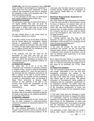 LABOR LAW – Bar Q & A (as arranged by Topics) 1994-2006
Page 92 of 108
him by the NBI in its interrogation on September 3,
1998. Aside from this sworn statement, no other
evidence was presented by the bank to establish
the culpability of Joko in the fraudulent sale of the
bank's foreclosed properties.
1. Is the dismissal of Joko Diaz by North-South
Bank legally justified? Explain briefly. (3%)
SUGGESTED ANSWER:
The dismissal of Joko Diaz by North-South Bank is
not legally justified, Diaz was not given the
required due process by the Bank. He should have
been given a written notice that he was being
terminated and a statement of the causes for his
termination.
He was instead given a just notice about an
investigation relative to an incident.
It was also contrary to law for the Bank to tell Diaz
that he should attend the investigation "without
counsel or representative." Instead, he should
have been afforded as provided in the Labor Code
(in Article 277 [b]) ample opportunity to be heard
and to defend himself with the assistance of his
representative if he so desires.
If the evidence that was the basis for the
termination of Joko Diaz was only his own
statement "extracted" from him by the NBI when
Joko was without the assistance of counsel, then
the statement cannot be substantial evidence for
Joko's termination.
ALTERNATIVE ANSWER:
No. Under Sec. 12 of Art. in of the 1987
Constitution any "confession or admission obtained
in violation of Sec. 12 and 17 shall be inadmissible
in evidence against him". Since the sole basis for
his dismissal was the confession procured by the
NBI in violation of his right to counsel which is
inadmissible for any purpose and any proceeding
including an administrative case, his dismissal is
illegal. Diaz's termination is likewise- illegal
because he was deprived of his right to due
process since during the investigation he was
required to attend without counsel or
representative.
2. Can Reuben Padilla's participation in the
fraudulent sale of the bank's foreclosed properties
be made to rest solely on the unilateral declaration
of Joko Diaz? Why? (2%)
SUGGESTED ANSWER:
No. The unilateral declaration of Joko, where Joko
has not been subjected to cross-examinations
cannot be considered as substantial evidence; it is
just hearsay.
ALTERNATIVE ANSWER:
No. The unilateral declaration of Joko is not
enough. Such declaration must be corroborated by
other competent and convincing evidence. At the
very least, what the Bank should do should be to
confront Reuben Padilla with the declaration of
Joko (Century Textile Mills, Inc. vs. NLRC, 161
SCRA628).
Dismissal; Requirements; Suspension of
Termination (1994)
Atty. Oliza heads the legal department of Company
X with the rank and title of Vice-President. During
his leave of absence, his assistant took over as
acting head of the legal department. Upon his
return, Atty. Oliza was informed in writing that his
services were no longer needed, it appearing that
the Company had lost so many cases by default
due to his incompetence. Atty. Oliza filed a case
for illegal dismissal.
1) Will his case prosper?
2) Pending hearing, may Atty. Oliza ask the
Secretary of Labor to suspend the effects of the
termination of the services of an employee and to
order his temporary reinstatement?
SUGGESTED ANSWER:
1) His case will prosper. He was not given
procedural due process. He was not given the
required notice, namely, a written notice containing
a statement of the causes for termination, and he
was not afforded ample opportunity to be heard
and to defend himself.
But if, before the Labor Arbiter, in a hearing of the
case of illegal dismissal that Atty. Oliza may have
filed, he is found to be grossly incompetent, this is
just cause for his dismissal. (Art. 277(b), Labor
Code)
ALTERNATIVE ANSWER:
Yes. The examinee submits that Atty. Oliza's case
will prosper. Well-settled is the rule that even
managerial employees are entitled to the
constitutional guarantee of security of tenure. In
the case at bar, there was a clear deprivation of
Atty. Oliza's right to due process. The blanket
accusation of "incompetence" hardly qualifies as
compliance with the substantive requirements for
an employee's dismissal. The written notice that
his services were no longer needed also fall short
of the procedural requirements of notice and
opportunity to be heard, the twin ingredients of due
process.
2) The Labor Code gives the Secretary of Labor
and Employment the power to suspend the effects
of a termination made by an employer pending
resolution of a labor dispute in the event of a prima
facie finding by the Department of Labor and
Employment before whom such dispute is pending
that the termination may cause serious labor
dispute or is in implementation of a mass lay-off.
The termination of Atty. Oliza does not cause a
serious labor dispute considering that he is a
 