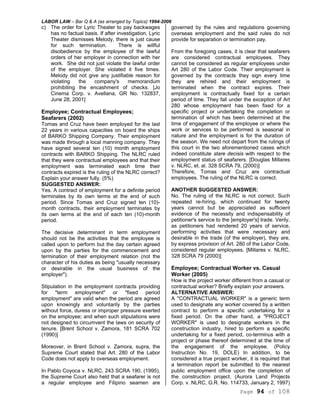 LABOR LAW – Bar Q & A (as arranged by Topics) 1994-2006
Page 94 of 108
c) The order for Lyric Theater to pay backwages
has no factual basis. If after investigation, Lyric
Theater dismisses Melody, there is just cause
for such termination. There is willful
disobedience by the employee of the lawful
orders of her employer in connection with her
work. She did not just violate the lawful order
of the employer. She violated it five times.
Melody did not give any justifiable reason for
violating the company's memorandum
prohibiting the encashment of checks. [Jo
Cinema Corp. v. Avellana, GR No. 132837,
June 28, 2001]
Employee; Contractual Employees;
Seafarers (2002)
Tomas and Cruz have been employed for the last
22 years in various capacities on board the ships
of BARKO Shipping Company. Their employment
was made through a local manning company. They
have signed several ten (10) month employment
contracts with BARKO Shipping. The NLRC ruled
that they were contractual employees and that their
employment was terminated each time their
contracts expired is the ruling of the NLRC correct?
Explain your answer fully. (5%)
SUGGESTED ANSWER:
Yes. A contract of employment for a definite period
terminates by its own terms at the end of such
period. Since Tomas and Cruz signed ten (10)-
month contracts, their employment terminates by
its own terms at the end of each ten (10)-month
period.
The decisive determinant in term employment
should not be the activities that the employee is
called upon to perform but the day certain agreed
upon by the parties for the commencement and
termination of their employment relation (not the
character of his duties as being "usually necessary
or desirable in the usual business of the
employer").
Stipulation in the employment contracts providing
for "term employment" or "fixed period
employment" are valid when the period are agreed
upon knowingly and voluntarily by the parties
without force, duress or improper pressure exerted
on the employee; and when such stipulations were
not designed to circumvent the laws on security of
tenure. [Brent School v. Zamora, 181 SCRA 702
(1990)]
Moreover, in Brent School v. Zamora, supra, the
Supreme Court stated that Art. 280 of the Labor
Code does not apply to overseas employment.
In Pablo Coyoca v. NLRC, 243 SCRA 190, (1995),
the Supreme Court also held that a seafarer is not
a regular employee and Filipino seamen are
governed by the rules and regulations governing
overseas employment and the said rules do not
provide for separation or termination pay.
From the foregoing cases, it is clear that seafarers
are considered contractual employees. They
cannot be considered as regular employees under
Art 280 of the Labor Code. Their employment is
governed by the contracts they sign every time
they are rehired and their employment is
terminated when the contract expires. Their
employment is contractually fixed for a certain
period of time. They fall under the exception of Art
280 whose employment has been fixed for a
specific project or undertaking the completion or
termination of which has been determined at the
time of engagement of the employee or where the
work or services to be performed is seasonal in
nature and the employment is for the duration of
the season. We need not depart from the rulings of
this court in the two aforementioned cases which
indeed constitute stare decisis with respect to the
employment status of seafarers. [Douglas Millares
v. NLRC, et. al. 328 SCRA 79, (2000)]
Therefore, Tomas and Cruz are contractual
employees. The ruling of the NLRC is correct.
ANOTHER SUGGESTED ANSWER:
No. The ruling of the NLRC is not correct. Such
repeated re-hiring, which continued for twenty
years cannot but be appreciated as sufficient
evidence of the necessity and indispensability of
petitioner's service to the [employer's] trade. Verily,
as petitioners had rendered 20 years of service,
performing activities that were necessary and
desirable in the trade (of the employer), they are,
by express provision of Art. 280 of the Labor Code,
considered regular employees. [Millares v. NLRC,
328 SCRA 79 (2000)]
Employee; Contractual Worker vs. Casual
Worker (2005)
How is the project worker different from a casual or
contractual worker? Briefly explain your answers.
ALTERNATIVE ANSWER:
A "CONTRACTUAL WORKER" is a generic term
used to designate any worker covered by a written
contract to perform a specific undertaking for a
fixed period. On the other hand, a "PROJECT
WORKER" is used to designate workers in the
construction industry, hired to perform a specific
undertaking for a fixed period, co-terminus with a
project or phase thereof determined at the time of
the engagement of the employee. (Policy
Instruction No. 19, DOLE) In addition, to be
considered a true project worker, it is required that
a termination report be submitted to the nearest
public employment office upon the completion of
the construction project. (Aurora Land Projects
Corp. v. NLRC, G.R. No. 114733, January 2, 1997)
 