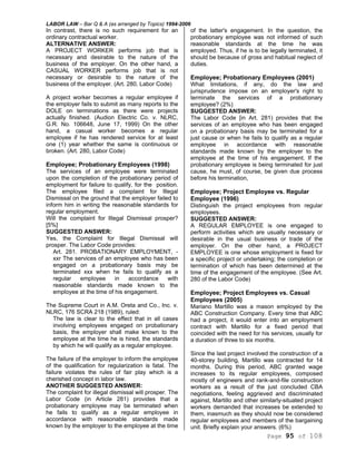 LABOR LAW – Bar Q & A (as arranged by Topics) 1994-2006
Page 95 of 108
In contrast, there is no such requirement for an
ordinary contractual worker.
ALTERNATIVE ANSWER:
A PROJECT WORKER performs job that is
necessary and desirable to the nature of the
business of the employer. On the other hand, a
CASUAL WORKER performs job that is not
necessary or desirable to the nature of the
business of the employer. (Art. 280, Labor Code)
A project worker becomes a regular employee if
the employer fails to submit as many reports to the
DOLE on terminations as there were projects
actually finished. (Audion Electric Co. v. NLRC,
G.R. No. 106648, June 17, 1999) On the other
hand, a casual worker becomes a regular
employee if he has rendered service for at least
one (1) year whether the same is continuous or
broken. (Art. 280, Labor Code)
Employee; Probationary Employees (1998)
The services of an employee were terminated
upon the completion of the probationary period of
employment for failure to qualify, for the position.
The employee filed a complaint for Illegal
Dismissal on the ground that the employer failed to
inform him in writing the reasonable standards for
regular employment.
Will the complaint for Illegal Dismissal prosper?
[5%]
SUGGESTED ANSWER:
Yes, the Complaint for Illegal Dismissal will
prosper. The Labor Code provides:
Art. 281. PROBATIONARY EMPLOYMENT, -
xxr The services of an employee who has been
engaged on a probationary basis may be
terminated xxx when he fails to qualify as a
regular employee in accordance with
reasonable standards made known to the
employee at the time of his engagement.
The Supreme Court in A.M. Oreta and Co., Inc. v.
NLRC, 176 SCRA 218 (1989), ruled:
The law is clear to the effect that in all cases
involving employees engaged on probationary
basis, the employer shall make known to the
employee at the time he is hired, the standards
by which he will qualify as a regular employee.
The failure of the employer to inform the employee
of the qualification for regularization is fatal. The
failure violates the rules of fair play which is a
cherished concept in labor law.
ANOTHER SUGGESTED ANSWER:
The complaint for illegal dismissal will prosper. The
Labor Code (in Article 281) provides that a
probationary employee may be terminated when
he fails to qualify as a regular employee in
accordance with reasonable standards made
known by the employer to the employee at the time
of the latter's engagement. In the question, the
probationary employee was not informed of such
reasonable standards at the time he was
employed. Thus, if he is to be legally terminated, it
should be because of gross and habitual neglect of
duties.
Employee; Probationary Employees (2001)
What limitations, if any, do the law and
jurisprudence impose on an employer's right to
terminate the services of a probationary
employee? (2%)
SUGGESTED ANSWER:
The Labor Code [in Art. 281) provides that the
services of an employee who has been engaged
on a probationary basis may be terminated for a
just cause or when he fails to qualify as a regular
employee in accordance with reasonable
standards made known by the employer to the
employee at the time of his engagement. If the
probationary employee is being terminated for just
cause, he must, of course, be given due process
before his termination,
Employee; Project Employee vs. Regular
Employee (1996)
Distinguish the project employees from regular
employees.
SUGGESTED ANSWER:
A REGULAR EMPLOYEE is one engaged to
perform activities which are usually necessary or
desirable in the usual business or trade of the
employer. On the other hand, a PROJECT
EMPLOYEE is one whose employment is fixed for
a specific project or undertaking; the completion or
termination of which has been determined at the
time of the engagement of the employee. (See Art.
280 of the Labor Code)
Employee; Project Employees vs. Casual
Employees (2005)
Mariano Martillo was a mason employed by the
ABC Construction Company. Every time that ABC
had a project, it would enter into an employment
contract with Martillo for a fixed period that
coincided with the need for his services, usually for
a duration of three to six months.
Since the last project involved the construction of a
40-storey building, Martillo was contracted for 14
months. During this period, ABC granted wage
increases to its regular employees, composed
mostly of engineers and rank-and-file construction
workers as a result of the just concluded CBA
negotiations, feeling aggrieved and discriminated
against, Martillo and other similarly-situated project
workers demanded that increases be extended to
them, inasmuch as they should now be considered
regular employees and members of the bargaining
unit. Briefly explain your answers. (6%)
 